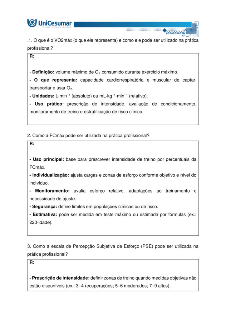 A fisiologia humana e do exercício é uma área fundamental para a formação do educador físico, seja ele
bacharel, voltado para o treinamento, prescrição de exercícios e promoção da saúde em diferentes
contextos, ou licenciado, direcionado para a prática pedagógica na escola e para a formação integral dos
estudantes por meio do movimento. Compreender como o organismo funciona em repouso e durante o
exercício permite ao profissional interpretar respostas agudas, reconhecer adaptações crônicas ao
treinamento e, a partir disso, planejar intervenções eficazes e seguras. Essa compreensão envolve desde o
estudo da bioenergética e do metabolismo até os sistemas cardiorrespiratório, muscular e endócrino, que
trabalham de forma integrada para manter a homeostase e sustentar o desempenho físico.
ARDENGUE, Mariana; LUZ, Suelen R., Fisiologia geral e do movimento. Florianópolis, SC: Arqué, 2025.
Nesta atividade, você será desafiado(a) a responder questões discursivas que contemplam os principais
temas do livro da disciplina.
Orientações gerais:
-Leia com atenção a solicitação da pergunta e responda sempre de forma simples e objetiva.
-Muitas perguntas são interpretativas, assim, é necessário que você entenda o conteúdo solicitado na
questão, para conseguir elaborar sua resposta.
-Utilize o arquivo MODELO MAPA – FISIOLOGIA GERAL E DO MOVIMENTO disponível na pasta Material da
Disciplina, para responder esta atividade.
-Utilize o livro em PDF (disponível dentro do ambiente da disciplina) para elaborar suas respostas.
-Assista ao vídeo explicativo da atividade, disponível dentro do ambiente da disciplina.
Tema 1 - Bioenergética e metabolismo do exercício
1. Preencha o quadro a seguir, considerando as características das vias de ressíntese de ATP:
ATP-CPGlicólise anaeróbiaSistema oxidativo
Dependente de O
Substrato(s)
Utilizado(s)
Local onde a via acontece
Velocidade de ressíntese de ATP
Quantidade de ATP
2. Quando iniciamos uma atividade física ou um exercício físico a exigência energética aumenta, impondo
desafios as vias metabólicas. Nesse contexto, explique o que significa o período descrito como “déficit de
oxigênio”.
3. A intensidade e a duração do exercício são os dois principais fatores que determinam qual via metabólica
predominara durante a atividade ou exercício físico. A partir disso, descreva qual via metabólica de
ressíntese de ATP predomina em cada modalidade esportiva apresentada a seguir:
a) Maratona (aproximadamente 2 horas de prova):
b) 100 metros rasos na natação (aproximadamente 50 segundos de prova)
c) 100 metros rasos no atletismo (aproximadamente 10 segundos de prova):
d) 800 metros com barreiras no atletismo (aproximadamente 1m e 35 segundos):
Tema 2 - Sistemas cardiorrespiratório e suas respostas ao exercício
1. Descreva de forma simples e objetiva qual a função do sistema respiratório e do sistema cardiovascular
no fornecimento de O .
2. Durante o exercício, o sistema cardiorrespiratório realiza uma série de ajustes imediatos, denominados
respostas agudas ao exercício, cujo principal objetivo e fornecer mais oxigênio aos músculos e, assim, gerar
mais energia para manter a atividade física. Considerando essas informações, responda:
a) Qual é a resposta aguda da Frequência cardíaca (FC) durante um exercício contínuo.
b) O que é Débito Cardíaco (DC) e qual a resposta dessa variável durante o exercício físico?
c) O que acontece com o fluxo sanguíneo durante o exercício físico?
d) O que significa a sigla "VO " e o que essa variável representa?
Tema 3 – Sistema muscular e exercício
1. A contração muscular pode ser classificada em diferentes tipos, conforme a relação entre a forca gerada
pelo musculo e o movimento resultante. Cite e descreva os três tipos de contração muscular, apresentando
um exemplo de cada.
2. Cite 3 adaptações crônicas (estruturais e/ou funcionais) que ocorrem com a pratica regular do exercício
ao longo do tempo, no musculo esquelético.
Tema 4 – Sistema endócrino e exercício
1. O cortisol e a testosterona são hormônios que possuem papéis relevantes no metabolismo, na adaptação
ao esforço e na regulação de processos corporais. Esses hormônios diferem quanto ao local de produção,
composição química e forma de atuação, refletindo funções específicas no organismo. Preencha o quadro a
seguir, descrevendo o que se pede.
TestosteronaCortisol
Local onde é produzido
Estrutura química
Classificação da ação
Funções principais
Respostas principais ao exercício
Tema 5 – Exercício físico e variáveis fisiológicas
1. O que é o VO2máx (o que ele representa) e como ele pode ser utilizado na prática profissional?
2. Como a FCmáx pode ser utilizada na prática profissional?
3. Como a escala de Percepção Subjetiva de Esforço (PSE) pode ser utilizada na pratica profissional?
Orientações finais:
-Cópias parciais ou totais serão zeradas.
-Poste seu arquivo em formato word (.doc) ou PDF. Outros formatos não serão aceitos.
-Certifique-se se o arquivo enviado está correto. Se houver algum problema na postagem, comunique ao
seu mediador, com urgência, pois após a finalização do prazo, não há como alterar o arquivo. Se seu
arquivo for enviado de maneira incorreta, você poderá ficar sem nota.
-Todas as atividades do curso são avaliadas conforme a solicitação. Sendo assim, o descumprimento dessas
orientações pode acarretar algum desconto na nota.

