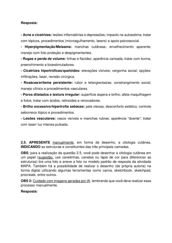 MAPA DE BIOMEDICINA/FARMÁCIA – Saúde estética e cosmetologia
Olá, estudante!
Seja bem-vindo à atividade M.A.P.A. (Material de Avaliação Prática de Aprendizagem) da disciplina de Saúde
Estética e Cosmetologia.
Instruções iniciais:
- Utilize o formulário de resposta padrão do M.A.P.A. para realizar esta atividade. Ele se encontra disponível
para download em "Material da Disciplina". Siga todas as instruções que constam no formulário.
- Assista ao vídeo com as instruções para a realização do M.A.P.A., gravado pela prof.ª Natália Pretes, que
estará na "Sala do Café".
ATENÇÃO!
A atividade MAPA foi elaborada para integrar conceitos teóricos e práticos, permitindo que você consolide
os conhecimentos adquiridos ao longo da disciplina. Para a realização da atividade, é fundamental que você
tenha vivenciado as práticas propostas, pois elas são essenciais para compreender e aplicar corretamente os
conteúdos abordados.
Fique atento aos comunicados de Agendamento dos encontros práticos. Caso tenha dificuldades, entre em
contato pelo Fale com o Mediador.
DESENVOLVENDO O TRABALHO
Considerando o livro da disciplina, os Materiais Didáticos Digitais (MDDs) e outras fontes confiáveis,
responda às questões propostas nesta atividade.
Laboratório virtual:
Procedimentos Estéticos Pré e Pós-operatórios: Conduta de Atendimento no Pós-Operatório Imediato de
Abdominoplastia Clássica - ID 1063
Estética Facial - Limpeza de Pele e Hidratação Facial - ID 352
Estética Facial - Avaliação Facial - ID 350
Referências Bibliográficas:
AGARWAL S., KRISHNAMURTHY K. (2023) Histologia da Pele. StatPearls
Internet
. Disponível em: https://www-ncbi-nlm-nih-gov.translate.goog/books/NBK537325/?
_x_tr_sl=en&_x_tr_tl=pt&_x_tr_hl=pt&_x_tr_pto=tc
BARCELOS, F. V. T., et al. (2017). Análise anatômica da abdominoplastia. Revista Brasileira De Cirurgia
Plástica, 32(2), 272–281. https://doi.org/10.5935/2177-1235.2017RBCP0044
FABBROCINI G., et al. (2010) Acne scars: pathogenesis, classification and treatment. Dermatol Res Pract.
2010;2010:893080. doi: 10.1155/2010/893080 Epub Oct 14. PMID: 20981308; PMCID: PMC2958495.
Kashiwakura, P. H. M. B. (2025) Saúde estética e cosmetologia. Universidade Cesumar – Unicesumar.
Florianópolis, SC. Arqué. ISBN digital 978-65-279-1319-1; 228 p.: iL.
ETAPA 1: MASSAGEM / SISTEMA LINFÁTICO
ESTUDO DE CASO
Paciente feminino, 32 anos, submetida a uma abdominoplastia com lipoaspiração associada há 20 dias, pós
duas gestação e insatisfação corporal. A cirurgia aconteceu sem intercorrências e recebeu alta no 2º dia pósoperatório. Utiliza cinta modeladora desde então. Atividade física leve, caracterizada por caminhadas
durante o dia por orientação médica. Queixa na região abdominal com inchaço, endurecimento e
desconforto, principalmente no final do dia.
Relato: “Minha barriga está dura e inchada, gostaria de fazer drenagem linfática para melhorar o inchaço e
evitar fibrose.”
1.1 ELABORE uma ficha de anamnese para uma clínica de estética que oferece tratamentos corporais pósoperatório, evidenciando pelo menos, cinco informações importantes para um tratamento completo,
considerando a saúde e bem-estar do paciente.
1.2 INDIQUE na imagem (disponibilizado na sala do café), como ocorre a drenagem linfática para o caso
clínico apresentado e EVIDENCIE os principais motivos da indicação da técnica de massagem pré e pós operatória.
OBS: para essa questão (1.2), salve a imagem disponibilizada na sala do café, realize as edições indicando
com setas a direção da drenagem e anexe a imagem alterada no modelo de resposta padrão do MAPA.
ETAPA 2: MICROAGULHAMENTO FACIAL
ESTUDO DE CASO
Imagina que você tem uma clínica de estética que realiza procedimentos invasivos, como
microagulhamento, aplicação de toxina botulínica, entre outros. Um paciente de 22 anos, te procura
relatando cicatrizes de acne no rosto. Ele já tentou tratamentos tópicos sem resultados satisfatórios e deseja
melhorar a textura da pele.
2.1. Anamnese do paciente: ELABORE um guia com pelo menos 5 perguntas em forma de ficha de
anamnese para protocolos faciais, considerando o caso clínico apresentado.
2.2. PROPONHA um protocolo de cuidados pós-tratamento/orientações domiciliares para o procedimento
de microagulhamento.
2.3. INDIQUE os tipos de apresentações clínicas da acne.
2.4. DESCREVA as alterações/disfunções estéticas faciais de pele que interferem nos aspectos social e visual
do paciente.
2.5. APRESENTE manualmente, em forma de desenho, a citologia cutânea, INDICANDO as estruturas e
constituintes das três principais camadas.
OBS: para a realização da questão 2.5, você pode desenhar a citologia cutânea em um papel (sugestão: use
canetinhas, canetas ou lápis de cor para diferenciar as estruturas) tire uma foto e anexe a foto no modelo
padrão de resposta da atividade MAPA. Também há a possibilidade de realizar o desenho (de própria
autoria) na forma digital utilizando algumas ferramentas como canva, sketchbook, sketchpad, procreate,
entre outros.
OBS 2: Cuidado com imagens geradas por IA, lembrando que você deve realizar esse processo
manualmente.
ALGUMAS ORIENTAÇÕES FINAIS
Sobre o arquivo a ser enviado:
→ O arquivo deve ser enviado única e exclusivamente pelo seu Studeo, no campo "M.A.P.A." desta disciplina.
→ Toda e qualquer outra forma de entrega deste Modelo de Resposta MAPA não é considerada. Apenas o
formato de PDF será aceito.
→ SOMENTE UM ARQUIVO PODE SER ANEXADO NO STUDEO.
→ A qualidade do trabalho será considerada na hora da avaliação, então faça tudo com cuidado, responda à
demanda adequadamente e mostre sempre o seu raciocínio de modo claro e direto.
Problemas frequentes a evitar:
→ Coloque um nome simples no seu arquivo. Se o nome tiver caracteres estranhos (principalmente pontos)
ou for muito grande, a equipe de correção pode não conseguir abrir o seu trabalho, e ele pode ser zerado.
→ Se você usa OPEN OFFICE ou MAC, transforme o arquivo em .pdf para evitar incompatibilidades.
→ Verifique se você está enviando o arquivo correto! Identifique o arquivo com o seu primeiro e último
nome e a disciplina, para evitar que você troque o arquivo na hora de anexar. Exemplos:
MAPA_MicroClin_MariaSilva.pdf. Como enviar o seu arquivo:
→ Ao final do enunciado desta atividade, no Studeo, tem uma caixa de envio de arquivo. Basta clicar e
selecionar sua atividade, ou arrastar o arquivo até ela.
Antes de clicar em FINALIZAR, certifique-se de que está tudo certo, pois uma vez finalizado você não
poderá mais modificar o arquivo. Sugerimos que você clique no link gerado da sua atividade e faça o
download para conferir.
Após a finalização:
→ Salve o comprovante de finalização da atividade. Para isso, clique no botão IMPRIMIR, no canto superior
direito da página da atividade e depois em COMPROVANTE DE FINALIZAÇÃO.
→ Diante de qualquer problema com o envio ou finalização da atividade, entre em contato IMEDIATAMENTE
pelo Fale com o Mediador.
BOM TRABALHO!!!