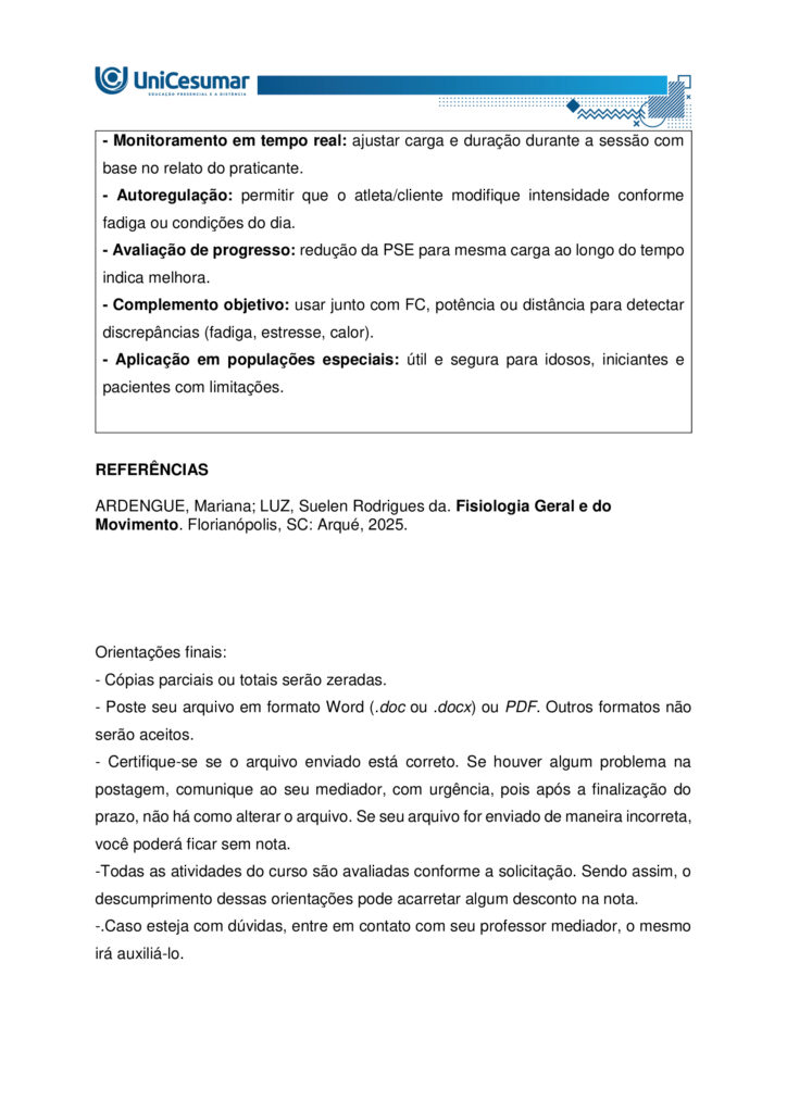A fisiologia humana e do exercício é uma área fundamental para a formação do educador físico, seja ele
bacharel, voltado para o treinamento, prescrição de exercícios e promoção da saúde em diferentes
contextos, ou licenciado, direcionado para a prática pedagógica na escola e para a formação integral dos
estudantes por meio do movimento. Compreender como o organismo funciona em repouso e durante o
exercício permite ao profissional interpretar respostas agudas, reconhecer adaptações crônicas ao
treinamento e, a partir disso, planejar intervenções eficazes e seguras. Essa compreensão envolve desde o
estudo da bioenergética e do metabolismo até os sistemas cardiorrespiratório, muscular e endócrino, que
trabalham de forma integrada para manter a homeostase e sustentar o desempenho físico.
ARDENGUE, Mariana; LUZ, Suelen R., Fisiologia geral e do movimento. Florianópolis, SC: Arqué, 2025.
Nesta atividade, você será desafiado(a) a responder questões discursivas que contemplam os principais
temas do livro da disciplina.
Orientações gerais:
-Leia com atenção a solicitação da pergunta e responda sempre de forma simples e objetiva.
-Muitas perguntas são interpretativas, assim, é necessário que você entenda o conteúdo solicitado na
questão, para conseguir elaborar sua resposta.
-Utilize o arquivo MODELO MAPA – FISIOLOGIA GERAL E DO MOVIMENTO disponível na pasta Material da
Disciplina, para responder esta atividade.
-Utilize o livro em PDF (disponível dentro do ambiente da disciplina) para elaborar suas respostas.
-Assista ao vídeo explicativo da atividade, disponível dentro do ambiente da disciplina.
Tema 1 - Bioenergética e metabolismo do exercício
1. Preencha o quadro a seguir, considerando as características das vias de ressíntese de ATP:
ATP-CPGlicólise anaeróbiaSistema oxidativo
Dependente de O
Substrato(s)
Utilizado(s)
Local onde a via acontece
Velocidade de ressíntese de ATP
Quantidade de ATP
2. Quando iniciamos uma atividade física ou um exercício físico a exigência energética aumenta, impondo
desafios as vias metabólicas. Nesse contexto, explique o que significa o período descrito como “déficit de
oxigênio”.
3. A intensidade e a duração do exercício são os dois principais fatores que determinam qual via metabólica
predominara durante a atividade ou exercício físico. A partir disso, descreva qual via metabólica de
ressíntese de ATP predomina em cada modalidade esportiva apresentada a seguir:
a) Maratona (aproximadamente 2 horas de prova):
b) 100 metros rasos na natação (aproximadamente 50 segundos de prova)
c) 100 metros rasos no atletismo (aproximadamente 10 segundos de prova):
d) 800 metros com barreiras no atletismo (aproximadamente 1m e 35 segundos):
Tema 2 - Sistemas cardiorrespiratório e suas respostas ao exercício
1. Descreva de forma simples e objetiva qual a função do sistema respiratório e do sistema cardiovascular
no fornecimento de O .
2. Durante o exercício, o sistema cardiorrespiratório realiza uma série de ajustes imediatos, denominados
respostas agudas ao exercício, cujo principal objetivo e fornecer mais oxigênio aos músculos e, assim, gerar
mais energia para manter a atividade física. Considerando essas informações, responda:
a) Qual é a resposta aguda da Frequência cardíaca (FC) durante um exercício contínuo.
b) O que é Débito Cardíaco (DC) e qual a resposta dessa variável durante o exercício físico?
c) O que acontece com o fluxo sanguíneo durante o exercício físico?
d) O que significa a sigla "VO " e o que essa variável representa?
Tema 3 – Sistema muscular e exercício
1. A contração muscular pode ser classificada em diferentes tipos, conforme a relação entre a forca gerada
pelo musculo e o movimento resultante. Cite e descreva os três tipos de contração muscular, apresentando
um exemplo de cada.
2. Cite 3 adaptações crônicas (estruturais e/ou funcionais) que ocorrem com a pratica regular do exercício
ao longo do tempo, no musculo esquelético.
Tema 4 – Sistema endócrino e exercício
1. O cortisol e a testosterona são hormônios que possuem papéis relevantes no metabolismo, na adaptação
ao esforço e na regulação de processos corporais. Esses hormônios diferem quanto ao local de produção,
composição química e forma de atuação, refletindo funções específicas no organismo. Preencha o quadro a
seguir, descrevendo o que se pede.
TestosteronaCortisol
Local onde é produzido
Estrutura química
Classificação da ação
Funções principais
Respostas principais ao exercício
Tema 5 – Exercício físico e variáveis fisiológicas
1. O que é o VO2máx (o que ele representa) e como ele pode ser utilizado na prática profissional?
2. Como a FCmáx pode ser utilizada na prática profissional?
3. Como a escala de Percepção Subjetiva de Esforço (PSE) pode ser utilizada na pratica profissional?
Orientações finais:
-Cópias parciais ou totais serão zeradas.
-Poste seu arquivo em formato word (.doc) ou PDF. Outros formatos não serão aceitos.
-Certifique-se se o arquivo enviado está correto. Se houver algum problema na postagem, comunique ao
seu mediador, com urgência, pois após a finalização do prazo, não há como alterar o arquivo. Se seu
arquivo for enviado de maneira incorreta, você poderá ficar sem nota.
-Todas as atividades do curso são avaliadas conforme a solicitação. Sendo assim, o descumprimento dessas
orientações pode acarretar algum desconto na nota.
