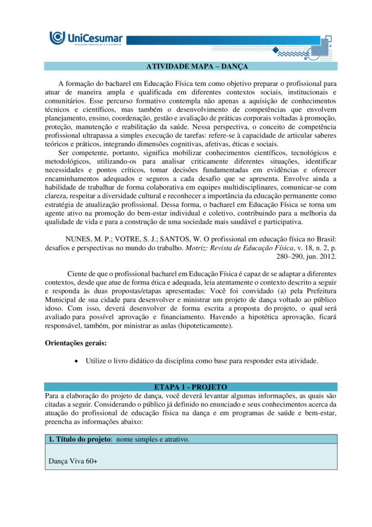A formação do bacharel em Educação Física tem como objetivo preparar o profissional para atuar de
maneira ampla e qualificada em diferentes contextos sociais, institucionais e comunitários. Esse percurso
formativo contempla não apenas a aquisição de conhecimentos técnicos e científicos, mas também o
desenvolvimento de competências que envolvem planejamento, ensino, coordenação, gestão e avaliação de
práticas corporais voltadas à promoção, proteção, manutenção e reabilitação da saúde. Nessa perspectiva, o
conceito de competência profissional ultrapassa a simples execução de tarefas: refere-se à capacidade de
articular saberes teóricos e práticos, integrando dimensões cognitivas, afetivas, éticas e sociais.
Ser competente, portanto, significa mobilizar conhecimentos científicos, tecnológicos e metodológicos,
utilizando-os para analisar criticamente diferentes situações, identificar necessidades e pontos críticos,
tomar decisões fundamentadas em evidências e oferecer encaminhamentos adequados e seguros a cada
desafio que se apresenta. Envolve ainda a habilidade de trabalhar de forma colaborativa em equipes
multidisciplinares, comunicar-se com clareza, respeitar a diversidade cultural e reconhecer a importância da
educação permanente como estratégia de atualização profissional. Dessa forma, o bacharel em Educação
Física se torna um agente ativo na promoção do bem-estar individual e coletivo, contribuindo para a
melhoria da qualidade de vida e para a construção de uma sociedade mais saudável e participativa.
NUNES, M. P.; VOTRE, S. J.; SANTOS, W. O profissional em educação física no Brasil: desafios e perspectivas
no mundo do trabalho. Motriz: Revista de Educação Física, v. 18, n. 2, p. 280–290, jun. 2012.
Ciente de que o profissional bacharel em Educação Física é capaz de se adaptar a diferentes contextos,
desde que atue de forma ética e adequada, leia atentamente o contexto descrito a seguir e responda às
duas propostas/etapas apresentadas: Você foi convidado(a) pela Prefeitura Municipal de sua cidade para
desenvolver e ministrar um projeto de dança voltado ao público idoso. Com isso, deverá desenvolver de
forma escrita a proposta do projeto, o qual será avaliado para possível aprovação e financiamento. Havendo
a hipotética aprovação, ficará responsável, também, por ministrar as aulas (hipoteticamente).
Orientações gerais:
-Utilize o arquivo MODELO MAPA - DANÇA, disponível na pasta "Material da Disciplina", para realizar esta
atividade.
-Utilize o livro didático da disciplina como base para responder esta atividade.
ETAPA 1
Para a elaboração do projeto de dança, você deverá levantar algumas informações, as quais são citadas a
seguir. Considerando o público já definido no enunciado e seus conhecimentos acerca da atuação do
profissional de educação física na dança e em programas de saúde e bem-estar, preencha as informações
abaixo:
- Título do projeto: nome simples e atrativo.
- Duuração do projeto: tempo total em que o projeto será realizado (semanas/meses/ano).
- Tipo de dança: cite qual ou quais modalidades serão trabalhadas no projeto e justifique sua escolha (você
pode escolher até 2 modalidades).
- Estrutura geral: indique frequência semanal e duração (tempo) de cada encontro.
- Justificativa: explique a importância do projeto para a comunidade.
- Objetivo geral: apresente a meta central do projeto.
- Objetivos específicos: detalhe metas complementares (ex.: melhorar equilíbrio).
- Caracterização do público-alvo: descreva faixa etária, estimativa de participantes e possíveis limitações
de saúde que deverão ser consideradas.
- Condições do espaço e recursos: apresente informações sobre o local pensado para a realização da
prática, materiais necessários, e cuidados com segurança e acessibilidade.
ETAPA 2
Levando em consideração que além de planejar, você será o(a) professor(a) que ministrará a aula (somente
de forma hipotética), apresente domínio de conteúdo, das informações solicitadas a seguir:
Uma aula de dança pode ser dividida em três partes fundamentais. Em tópicos, descreva cada uma dessas
partes, destacando:
-Nome da etapa:
-Objetivo principal:
-Principais características:
Orientações finais:
-Cópias parciais ou totais serão zeradas.
-Poste seu arquivo em formato word (.doc) ou PDF. Outros formatos não serão aceitos.
-Certifique-se se o arquivo enviado está correto. Se houver algum problema na postagem, comunique ao
seu mediador, com urgência, pois após a finalização do prazo, não há como alterar o arquivo. Se seu
arquivo estiver incorreto, você poderá ficar sem nota.
-Todas as atividades do curso são avaliadas conforme a solicitação. Sendo assim, o descumprimento dessas
orientações pode acarretar algum desconto na nota.
