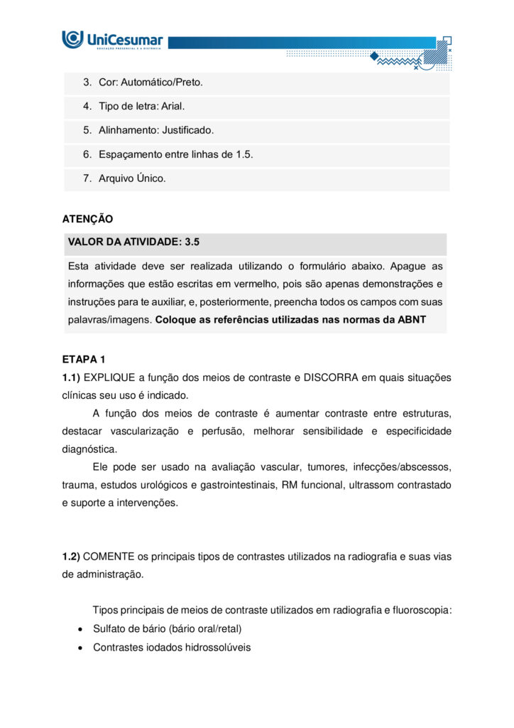 ESTUDANTE!
Seja bem-vindo à atividade MAPA (Material de Avaliação Prática de Aprendizagem) da disciplina de
DIAGNÓSTICO POR IMAGEM do módulo 54/25.
Instruções iniciais:
1. UTILIZE o modelo de MAPA padrão para realizar esta atividade. Ele se encontra em "MATERIAL DA
DISCIPLINA" (coluna direita do seu Studeo). Siga todas as instruções constantes nesse modelo.
2. Assista ao vídeo com as instruções para a realização do MAPA, que estará na "Sala do Café".
ETAPA 1
Os exames de imagem constituem algumas das ferramentas mais utilizadas na prática clínica,
desempenhando papel essencial na investigação de diferentes condições anatômicas e patológicas. Podem
ser realizados com ou sem a utilização de meios de contraste, dependendo da estrutura ou da função que
se pretende avaliar. A decisão pelo uso ou não do contraste está relacionada ao objetivo diagnóstico, às
características do paciente e à necessidade de destacar determinadas estruturas, sempre priorizando a
qualidade da imagem e a segurança do procedimento.
Fonte: CHIQUITO, Nathalia Cristine Santos Messias. MDD Radiografias contrastadas (anatomia e objetivos).
Disponível em: https://sites.google.com/unicesumar.com.br/anatomiaraioxtcermtrax/radiografiascontrastatas-anatomia-e-objetivos
BAYER S.A. Ultravist (iopromida) – solução injetável: bula para o profissional de saúde.
S. l.
: Bayer, 2023. Disponível em: https://uploads.consultaremedios.com.br/drug_leaflet/pro/Bula-UltravistProfissional-Consulta-Remedios.pdf. Acesso em: 16 jun. 2025.
CRISTÁLIA Produtos Químicos e Farmacêuticos Ltda. Bariogel 100 % – suspensão oral: bula para o
profissional de saúde. São Paulo: Cristália, 2023. Disponível em:
https://www.cristalia.com.br/produto/53/bula-profissional (ou PDF). Acesso em: 16 jun. 2025.
GADOVIST® (gadobutrol)
soluçãoinjetável
. Injeção para ressonância magnética do corpo todo.
S. l.
: Bayer HealthCare Pharmaceuticals, 28 out. 2024. Disponível em: https://cr-net-publicprod.s3.amazonaws.com/product_leaflet/708698C12DEA4B256078D478C0741DF3.pdf. Acesso em: 20 ago.
2025.
Com base no texto acima, responda as questões a seguir:
1.1) EXPLIQUE a função dos meios de contraste e DISCORRA em quais situações clínicas seu uso é
indicado.
1.2) COMENTE os principais tipos de contrastes utilizados na radiografia e suas vias de administração.
ETAPA 2
Leia a situação a seguir:
Paciente masculino, 22 anos, 60 kg, comparece ao serviço de diagnóstico por imagem para realização de
ressonância magnética de crânio com contraste.
Diante do exposto, responda:
2) DESCREVA o meio de contraste indicado para este exame, via de administração e a dose necessária para
o paciente em questão.
ETAPA 3
Leia o relato de caso a seguir:
Paciente masculino, 52 anos, procurou o serviço de diagnóstico por imagem após encaminhamento
urológico devido a dor lombar discreta e episódica bilateral, associada a episódios de hipertensão arterial
de difícil controle nos últimos meses. Nega hematúria macroscópica, febre ou perda ponderal. Foi solicitado
exames de imagem para diagnóstico, onde foi obtida a seguinte imagem: Figura 1: O’CONNOR, Owen J.; MAHER, Michael M. CT urography. American Journal of Roentgenology, v.
195, n. 5, p. W320–W324, nov. 2010. DOI: 10.2214/AJR.10.4198. Disponível em:
https://ajronline.org/doi/10.2214/AJR.10.4198
Diante do exposto, responda as questões a seguir:
3.1) CITE o exame de imagem realizado e o plano anatômico da Figura 1.
3.2) MENCIONE o contraste utilizado e a via de administração.
3.3) INDIQUE os possíveis achados/suspeita diagnóstica demonstrados nas setas da Figura 1.
ORIENTAÇÕES FINAIS
O arquivo deve ser enviado única e exclusivamente pelo seu Studeo, no campo "MAPA" desta disciplina.
Toda e qualquer outra forma de entrega desse Modelo de Resposta MAPA não é considerada. Apenas o
formato de PDF será aceito.
SOMENTE UM ARQUIVO PODE SER ANEXADO NO STUDEO (arquivo único). SE VOCÊ TIROU FOTOS, SE TEM
OUTROS TIPOS DE REGISTROS PARA ANEXAR, INSIRA TODAS AS INFORMAÇÕES DENTRO DO MODELO DE
MAPA.
Como enviar o seu arquivo:
→ Ao final do enunciado desta atividade, no Studeo, há uma caixa de envio de arquivo. Basta clicar e
selecionar sua atividade ou arrastar o arquivo até ela.
→ Antes de clicar em FINALIZAR, certifique-se de que está tudo certo, pois, uma vez finalizado, você não
poderá mais modificar o arquivo. Sugerimos que você clique no link gerado da sua atividade e faça o
download para conferir.
Problemas frequentes a evitar:
→ Coloque um nome simples no seu arquivo. Se o nome tiver caracteres estranhos (principalmente, pontos)
ou for muito grande, a equipe de correção pode não conseguir abrir o seu trabalho, e ele pode ser zerado.
→ Se você usa OPEN OFFICE ou MAC, transforme o arquivo em .pdf para evitar incompatibilidades (clicar
em Arquivo > Salvar como > em tipo, alterar para PDF).
→ Verifique se você está enviando o arquivo correto! Identifique o arquivo com o seu primeiro e último
nome e a disciplina para evitar que você troque o arquivo na hora de anexar. Exemplo:
MAPA_diagnosticoporimagem_PedroSilva.pdf.
