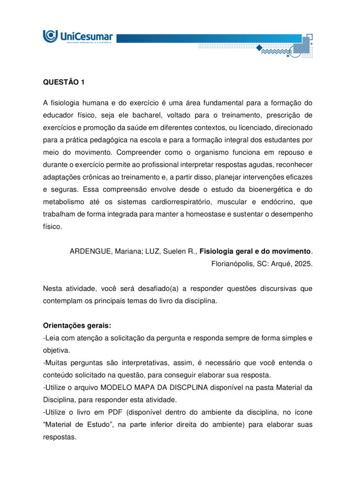 A fisiologia humana e do exercício é uma área fundamental para a formação do educador físico, seja ele
bacharel, voltado para o treinamento, prescrição de exercícios e promoção da saúde em diferentes
contextos, ou licenciado, direcionado para a prática pedagógica na escola e para a formação integral dos
estudantes por meio do movimento. Compreender como o organismo funciona em repouso e durante o
exercício permite ao profissional interpretar respostas agudas, reconhecer adaptações crônicas ao
treinamento e, a partir disso, planejar intervenções eficazes e seguras. Essa compreensão envolve desde o
estudo da bioenergética e do metabolismo até os sistemas cardiorrespiratório, muscular e endócrino, que
trabalham de forma integrada para manter a homeostase e sustentar o desempenho físico.
ARDENGUE, Mariana; LUZ, Suelen R., Fisiologia geral e do movimento. Florianópolis, SC: Arqué, 2025.
Nesta atividade, você será desafiado(a) a responder questões discursivas que contemplam os principais
temas do livro da disciplina.
Orientações gerais:
-Leia com atenção a solicitação da pergunta e responda sempre de forma simples e objetiva.
-Muitas perguntas são interpretativas, assim, é necessário que você entenda o conteúdo solicitado na
questão, para conseguir elaborar sua resposta.
-Utilize o arquivo MODELO MAPA – FISIOLOGIA GERAL E DO MOVIMENTO disponível na pasta Material da
Disciplina, para responder esta atividade.
-Utilize o livro em PDF (disponível dentro do ambiente da disciplina) para elaborar suas respostas.
-Assista ao vídeo explicativo da atividade, disponível dentro do ambiente da disciplina.
Tema 1 - Bioenergética e metabolismo do exercício
1. Preencha o quadro a seguir, considerando as características das vias de ressíntese de ATP:
ATP-CPGlicólise anaeróbiaSistema oxidativo
Dependente de O
Substrato(s)
Utilizado(s)
Local onde a via acontece
Velocidade de ressíntese de ATP
Quantidade de ATP
2. Quando iniciamos uma atividade física ou um exercício físico a exigência energética aumenta, impondo
desafios as vias metabólicas. Nesse contexto, explique o que significa o período descrito como “déficit de
oxigênio”.
3. A intensidade e a duração do exercício são os dois principais fatores que determinam qual via metabólica
predominara durante a atividade ou exercício físico. A partir disso, descreva qual via metabólica de
ressíntese de ATP predomina em cada modalidade esportiva apresentada a seguir:
a) Maratona (aproximadamente 2 horas de prova):
b) 100 metros rasos na natação (aproximadamente 50 segundos de prova)
c) 100 metros rasos no atletismo (aproximadamente 10 segundos de prova):
d) 800 metros com barreiras no atletismo (aproximadamente 1m e 35 segundos):
Tema 2 - Sistemas cardiorrespiratório e suas respostas ao exercício
1. Descreva de forma simples e objetiva qual a função do sistema respiratório e do sistema cardiovascular
no fornecimento de O .
2. Durante o exercício, o sistema cardiorrespiratório realiza uma série de ajustes imediatos, denominados
respostas agudas ao exercício, cujo principal objetivo e fornecer mais oxigênio aos músculos e, assim, gerar
mais energia para manter a atividade física. Considerando essas informações, responda:
a) Qual é a resposta aguda da Frequência cardíaca (FC) durante um exercício contínuo.
b) O que é Débito Cardíaco (DC) e qual a resposta dessa variável durante o exercício físico?
c) O que acontece com o fluxo sanguíneo durante o exercício físico?
d) O que significa a sigla "VO " e o que essa variável representa?
Tema 3 – Sistema muscular e exercício
1. A contração muscular pode ser classificada em diferentes tipos, conforme a relação entre a forca gerada
pelo musculo e o movimento resultante. Cite e descreva os três tipos de contração muscular, apresentando
um exemplo de cada.
2. Cite 3 adaptações crônicas (estruturais e/ou funcionais) que ocorrem com a pratica regular do exercício
ao longo do tempo, no musculo esquelético.
Tema 4 – Sistema endócrino e exercício
1. O cortisol e a testosterona são hormônios que possuem papéis relevantes no metabolismo, na adaptação
ao esforço e na regulação de processos corporais. Esses hormônios diferem quanto ao local de produção,
composição química e forma de atuação, refletindo funções específicas no organismo. Preencha o quadro a
seguir, descrevendo o que se pede.
TestosteronaCortisol
Local onde é produzido
Estrutura química
Classificação da ação
Funções principais
Respostas principais ao exercício
Tema 5 – Exercício físico e variáveis fisiológicas
1. O que é o VO2máx (o que ele representa) e como ele pode ser utilizado na prática profissional?
2. Como a FCmáx pode ser utilizada na prática profissional?
3. Como a escala de Percepção Subjetiva de Esforço (PSE) pode ser utilizada na pratica profissional?
Orientações finais:
-Cópias parciais ou totais serão zeradas.
-Poste seu arquivo em formato word (.doc) ou PDF. Outros formatos não serão aceitos.
-Certifique-se se o arquivo enviado está correto. Se houver algum problema na postagem, comunique ao
seu mediador, com urgência, pois após a finalização do prazo, não há como alterar o arquivo. Se seu
arquivo for enviado de maneira incorreta, você poderá ficar sem nota.
-Todas as atividades do curso são avaliadas conforme a solicitação. Sendo assim, o descumprimento dessas
orientações pode acarretar algum desconto na nota.
