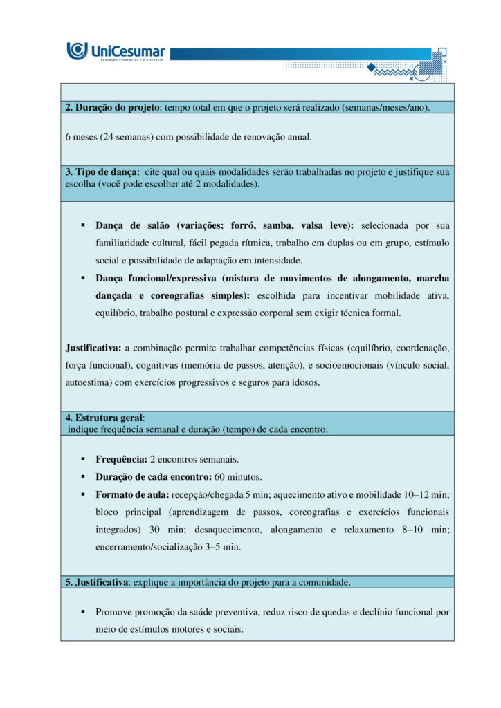 A formação do bacharel em Educação Física tem como objetivo preparar o profissional para atuar de
maneira ampla e qualificada em diferentes contextos sociais, institucionais e comunitários. Esse percurso
formativo contempla não apenas a aquisição de conhecimentos técnicos e científicos, mas também o
desenvolvimento de competências que envolvem planejamento, ensino, coordenação, gestão e avaliação de
práticas corporais voltadas à promoção, proteção, manutenção e reabilitação da saúde. Nessa perspectiva, o
conceito de competência profissional ultrapassa a simples execução de tarefas: refere-se à capacidade de
articular saberes teóricos e práticos, integrando dimensões cognitivas, afetivas, éticas e sociais.
Ser competente, portanto, significa mobilizar conhecimentos científicos, tecnológicos e metodológicos,
utilizando-os para analisar criticamente diferentes situações, identificar necessidades e pontos críticos,
tomar decisões fundamentadas em evidências e oferecer encaminhamentos adequados e seguros a cada
desafio que se apresenta. Envolve ainda a habilidade de trabalhar de forma colaborativa em equipes
multidisciplinares, comunicar-se com clareza, respeitar a diversidade cultural e reconhecer a importância da
educação permanente como estratégia de atualização profissional. Dessa forma, o bacharel em Educação
Física se torna um agente ativo na promoção do bem-estar individual e coletivo, contribuindo para a
melhoria da qualidade de vida e para a construção de uma sociedade mais saudável e participativa.
NUNES, M. P.; VOTRE, S. J.; SANTOS, W. O profissional em educação física no Brasil: desafios e perspectivas
no mundo do trabalho. Motriz: Revista de Educação Física, v. 18, n. 2, p. 280–290, jun. 2012.
Ciente de que o profissional bacharel em Educação Física é capaz de se adaptar a diferentes contextos,
desde que atue de forma ética e adequada, leia atentamente o contexto descrito a seguir e responda às
duas propostas/etapas apresentadas: Você foi convidado(a) pela Prefeitura Municipal de sua cidade para
desenvolver e ministrar um projeto de dança voltado ao público idoso. Com isso, deverá desenvolver de
forma escrita a proposta do projeto, o qual será avaliado para possível aprovação e financiamento. Havendo
a hipotética aprovação, ficará responsável, também, por ministrar as aulas (hipoteticamente).
Orientações gerais:
-Utilize o arquivo MODELO MAPA - DANÇA, disponível na pasta "Material da Disciplina", para realizar esta
atividade.
-Utilize o livro didático da disciplina como base para responder esta atividade.
ETAPA 1
Para a elaboração do projeto de dança, você deverá levantar algumas informações, as quais são citadas a
seguir. Considerando o público já definido no enunciado e seus conhecimentos acerca da atuação do
profissional de educação física na dança e em programas de saúde e bem-estar, preencha as informações
abaixo:
- Título do projeto: nome simples e atrativo.
- Duuração do projeto: tempo total em que o projeto será realizado (semanas/meses/ano).
- Tipo de dança: cite qual ou quais modalidades serão trabalhadas no projeto e justifique sua escolha (você
pode escolher até 2 modalidades).
- Estrutura geral: indique frequência semanal e duração (tempo) de cada encontro.
- Justificativa: explique a importância do projeto para a comunidade.
- Objetivo geral: apresente a meta central do projeto.
- Objetivos específicos: detalhe metas complementares (ex.: melhorar equilíbrio).
- Caracterização do público-alvo: descreva faixa etária, estimativa de participantes e possíveis limitações
de saúde que deverão ser consideradas.
- Condições do espaço e recursos: apresente informações sobre o local pensado para a realização da
prática, materiais necessários, e cuidados com segurança e acessibilidade.
ETAPA 2
Levando em consideração que além de planejar, você será o(a) professor(a) que ministrará a aula (somente
de forma hipotética), apresente domínio de conteúdo, das informações solicitadas a seguir:
Uma aula de dança pode ser dividida em três partes fundamentais. Em tópicos, descreva cada uma dessas
partes, destacando:
-Nome da etapa:
-Objetivo principal:
-Principais características:
Orientações finais:
-Cópias parciais ou totais serão zeradas.
-Poste seu arquivo em formato word (.doc) ou PDF. Outros formatos não serão aceitos.
-Certifique-se se o arquivo enviado está correto. Se houver algum problema na postagem, comunique ao
seu mediador, com urgência, pois após a finalização do prazo, não há como alterar o arquivo. Se seu
arquivo estiver incorreto, você poderá ficar sem nota.
-Todas as atividades do curso são avaliadas conforme a solicitação. Sendo assim, o descumprimento dessas
orientações pode acarretar algum desconto na nota.
