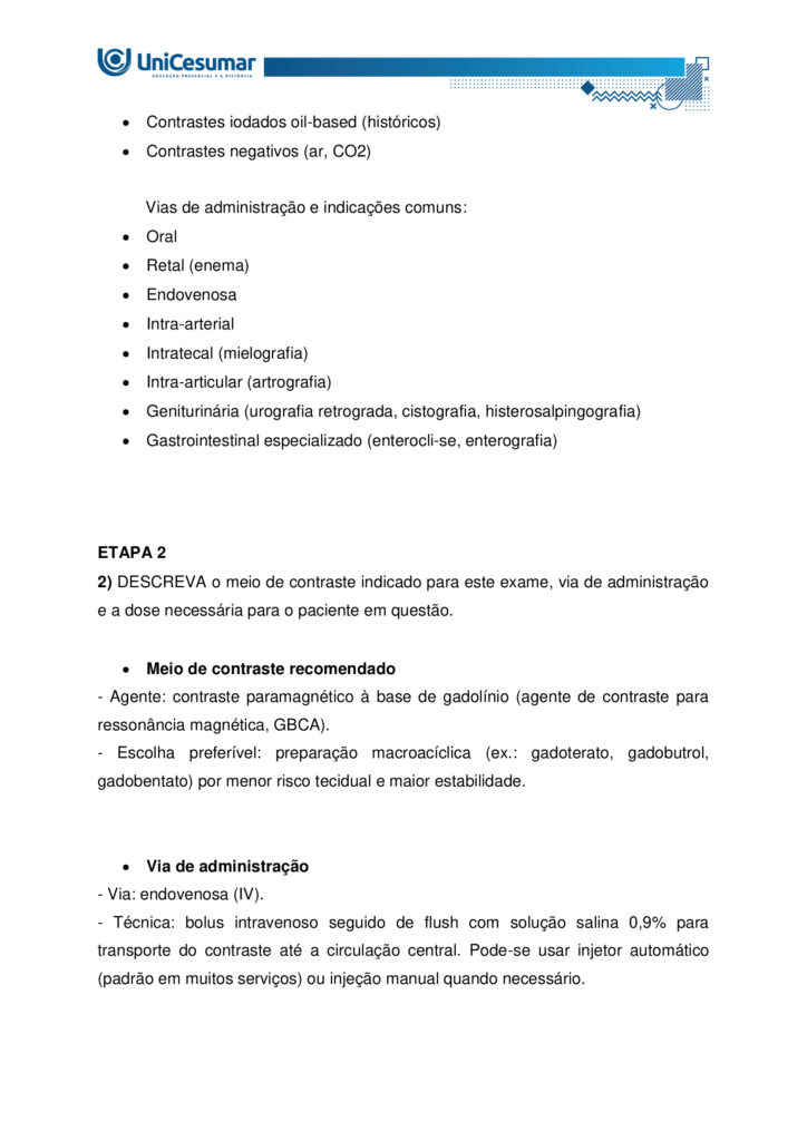 ESTUDANTE!
Seja bem-vindo à atividade MAPA (Material de Avaliação Prática de Aprendizagem) da disciplina de
DIAGNÓSTICO POR IMAGEM do módulo 54/25.
Instruções iniciais:
1. UTILIZE o modelo de MAPA padrão para realizar esta atividade. Ele se encontra em "MATERIAL DA
DISCIPLINA" (coluna direita do seu Studeo). Siga todas as instruções constantes nesse modelo.
2. Assista ao vídeo com as instruções para a realização do MAPA, que estará na "Sala do Café".
ETAPA 1
Os exames de imagem constituem algumas das ferramentas mais utilizadas na prática clínica,
desempenhando papel essencial na investigação de diferentes condições anatômicas e patológicas. Podem
ser realizados com ou sem a utilização de meios de contraste, dependendo da estrutura ou da função que
se pretende avaliar. A decisão pelo uso ou não do contraste está relacionada ao objetivo diagnóstico, às
características do paciente e à necessidade de destacar determinadas estruturas, sempre priorizando a
qualidade da imagem e a segurança do procedimento.
Fonte: CHIQUITO, Nathalia Cristine Santos Messias. MDD Radiografias contrastadas (anatomia e objetivos).
Disponível em: https://sites.google.com/unicesumar.com.br/anatomiaraioxtcermtrax/radiografiascontrastatas-anatomia-e-objetivos
BAYER S.A. Ultravist (iopromida) – solução injetável: bula para o profissional de saúde.
S. l.
: Bayer, 2023. Disponível em: https://uploads.consultaremedios.com.br/drug_leaflet/pro/Bula-UltravistProfissional-Consulta-Remedios.pdf. Acesso em: 16 jun. 2025.
CRISTÁLIA Produtos Químicos e Farmacêuticos Ltda. Bariogel 100 % – suspensão oral: bula para o
profissional de saúde. São Paulo: Cristália, 2023. Disponível em:
https://www.cristalia.com.br/produto/53/bula-profissional (ou PDF). Acesso em: 16 jun. 2025.
GADOVIST® (gadobutrol)
soluçãoinjetável
. Injeção para ressonância magnética do corpo todo.
S. l.
: Bayer HealthCare Pharmaceuticals, 28 out. 2024. Disponível em: https://cr-net-publicprod.s3.amazonaws.com/product_leaflet/708698C12DEA4B256078D478C0741DF3.pdf. Acesso em: 20 ago.
2025.
Com base no texto acima, responda as questões a seguir:
1.1) EXPLIQUE a função dos meios de contraste e DISCORRA em quais situações clínicas seu uso é
indicado.
1.2) COMENTE os principais tipos de contrastes utilizados na radiografia e suas vias de administração.
ETAPA 2
Leia a situação a seguir:
Paciente masculino, 22 anos, 60 kg, comparece ao serviço de diagnóstico por imagem para realização de
ressonância magnética de crânio com contraste.
Diante do exposto, responda:
2) DESCREVA o meio de contraste indicado para este exame, via de administração e a dose necessária para
o paciente em questão.
ETAPA 3
Leia o relato de caso a seguir:
Paciente masculino, 52 anos, procurou o serviço de diagnóstico por imagem após encaminhamento
urológico devido a dor lombar discreta e episódica bilateral, associada a episódios de hipertensão arterial
de difícil controle nos últimos meses. Nega hematúria macroscópica, febre ou perda ponderal. Foi solicitado
exames de imagem para diagnóstico, onde foi obtida a seguinte imagem: Figura 1: O’CONNOR, Owen J.; MAHER, Michael M. CT urography. American Journal of Roentgenology, v.
195, n. 5, p. W320–W324, nov. 2010. DOI: 10.2214/AJR.10.4198. Disponível em:
https://ajronline.org/doi/10.2214/AJR.10.4198
Diante do exposto, responda as questões a seguir:
3.1) CITE o exame de imagem realizado e o plano anatômico da Figura 1.
3.2) MENCIONE o contraste utilizado e a via de administração.
3.3) INDIQUE os possíveis achados/suspeita diagnóstica demonstrados nas setas da Figura 1.
ORIENTAÇÕES FINAIS
O arquivo deve ser enviado única e exclusivamente pelo seu Studeo, no campo "MAPA" desta disciplina.
Toda e qualquer outra forma de entrega desse Modelo de Resposta MAPA não é considerada. Apenas o
formato de PDF será aceito.
SOMENTE UM ARQUIVO PODE SER ANEXADO NO STUDEO (arquivo único). SE VOCÊ TIROU FOTOS, SE TEM
OUTROS TIPOS DE REGISTROS PARA ANEXAR, INSIRA TODAS AS INFORMAÇÕES DENTRO DO MODELO DE
MAPA.
Como enviar o seu arquivo:
→ Ao final do enunciado desta atividade, no Studeo, há uma caixa de envio de arquivo. Basta clicar e
selecionar sua atividade ou arrastar o arquivo até ela.
→ Antes de clicar em FINALIZAR, certifique-se de que está tudo certo, pois, uma vez finalizado, você não
poderá mais modificar o arquivo. Sugerimos que você clique no link gerado da sua atividade e faça o
download para conferir.
Problemas frequentes a evitar:
→ Coloque um nome simples no seu arquivo. Se o nome tiver caracteres estranhos (principalmente, pontos)
ou for muito grande, a equipe de correção pode não conseguir abrir o seu trabalho, e ele pode ser zerado.
→ Se você usa OPEN OFFICE ou MAC, transforme o arquivo em .pdf para evitar incompatibilidades (clicar
em Arquivo > Salvar como > em tipo, alterar para PDF).
→ Verifique se você está enviando o arquivo correto! Identifique o arquivo com o seu primeiro e último
nome e a disciplina para evitar que você troque o arquivo na hora de anexar. Exemplo:
MAPA_diagnosticoporimagem_PedroSilva.pdf.

