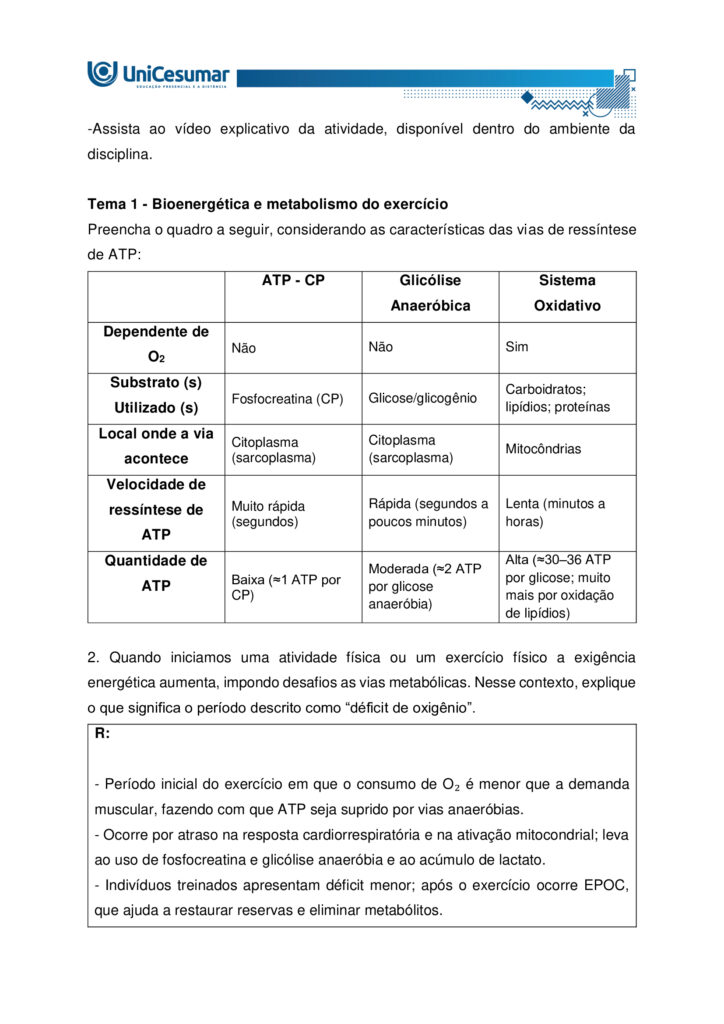A fisiologia humana e do exercício é uma área fundamental para a formação do educador físico, seja ele
bacharel, voltado para o treinamento, prescrição de exercícios e promoção da saúde em diferentes
contextos, ou licenciado, direcionado para a prática pedagógica na escola e para a formação integral dos
estudantes por meio do movimento. Compreender como o organismo funciona em repouso e durante o
exercício permite ao profissional interpretar respostas agudas, reconhecer adaptações crônicas ao
treinamento e, a partir disso, planejar intervenções eficazes e seguras. Essa compreensão envolve desde o
estudo da bioenergética e do metabolismo até os sistemas cardiorrespiratório, muscular e endócrino, que
trabalham de forma integrada para manter a homeostase e sustentar o desempenho físico.
ARDENGUE, Mariana; LUZ, Suelen R., Fisiologia geral e do movimento. Florianópolis, SC: Arqué, 2025.
Nesta atividade, você será desafiado(a) a responder questões discursivas que contemplam os principais
temas do livro da disciplina.
Orientações gerais:
-Leia com atenção a solicitação da pergunta e responda sempre de forma simples e objetiva.
-Muitas perguntas são interpretativas, assim, é necessário que você entenda o conteúdo solicitado na
questão, para conseguir elaborar sua resposta.
-Utilize o arquivo MODELO MAPA – FISIOLOGIA GERAL E DO MOVIMENTO disponível na pasta Material da
Disciplina, para responder esta atividade.
-Utilize o livro em PDF (disponível dentro do ambiente da disciplina) para elaborar suas respostas.
-Assista ao vídeo explicativo da atividade, disponível dentro do ambiente da disciplina.
Tema 1 - Bioenergética e metabolismo do exercício
1. Preencha o quadro a seguir, considerando as características das vias de ressíntese de ATP:
ATP-CPGlicólise anaeróbiaSistema oxidativo
Dependente de O
Substrato(s)
Utilizado(s)
Local onde a via acontece
Velocidade de ressíntese de ATP
Quantidade de ATP
2. Quando iniciamos uma atividade física ou um exercício físico a exigência energética aumenta, impondo
desafios as vias metabólicas. Nesse contexto, explique o que significa o período descrito como “déficit de
oxigênio”.
3. A intensidade e a duração do exercício são os dois principais fatores que determinam qual via metabólica
predominara durante a atividade ou exercício físico. A partir disso, descreva qual via metabólica de
ressíntese de ATP predomina em cada modalidade esportiva apresentada a seguir:
a) Maratona (aproximadamente 2 horas de prova):
b) 100 metros rasos na natação (aproximadamente 50 segundos de prova)
c) 100 metros rasos no atletismo (aproximadamente 10 segundos de prova):
d) 800 metros com barreiras no atletismo (aproximadamente 1m e 35 segundos):
Tema 2 - Sistemas cardiorrespiratório e suas respostas ao exercício
1. Descreva de forma simples e objetiva qual a função do sistema respiratório e do sistema cardiovascular
no fornecimento de O .
2. Durante o exercício, o sistema cardiorrespiratório realiza uma série de ajustes imediatos, denominados
respostas agudas ao exercício, cujo principal objetivo e fornecer mais oxigênio aos músculos e, assim, gerar
mais energia para manter a atividade física. Considerando essas informações, responda:
a) Qual é a resposta aguda da Frequência cardíaca (FC) durante um exercício contínuo.
b) O que é Débito Cardíaco (DC) e qual a resposta dessa variável durante o exercício físico?
c) O que acontece com o fluxo sanguíneo durante o exercício físico?
d) O que significa a sigla "VO " e o que essa variável representa?
Tema 3 – Sistema muscular e exercício
1. A contração muscular pode ser classificada em diferentes tipos, conforme a relação entre a forca gerada
pelo musculo e o movimento resultante. Cite e descreva os três tipos de contração muscular, apresentando
um exemplo de cada.
2. Cite 3 adaptações crônicas (estruturais e/ou funcionais) que ocorrem com a pratica regular do exercício
ao longo do tempo, no musculo esquelético.
Tema 4 – Sistema endócrino e exercício
1. O cortisol e a testosterona são hormônios que possuem papéis relevantes no metabolismo, na adaptação
ao esforço e na regulação de processos corporais. Esses hormônios diferem quanto ao local de produção,
composição química e forma de atuação, refletindo funções específicas no organismo. Preencha o quadro a
seguir, descrevendo o que se pede.
TestosteronaCortisol
Local onde é produzido
Estrutura química
Classificação da ação
Funções principais
Respostas principais ao exercício
Tema 5 – Exercício físico e variáveis fisiológicas
1. O que é o VO2máx (o que ele representa) e como ele pode ser utilizado na prática profissional?
2. Como a FCmáx pode ser utilizada na prática profissional?
3. Como a escala de Percepção Subjetiva de Esforço (PSE) pode ser utilizada na pratica profissional?
Orientações finais:
-Cópias parciais ou totais serão zeradas.
-Poste seu arquivo em formato word (.doc) ou PDF. Outros formatos não serão aceitos.
-Certifique-se se o arquivo enviado está correto. Se houver algum problema na postagem, comunique ao
seu mediador, com urgência, pois após a finalização do prazo, não há como alterar o arquivo. Se seu
arquivo for enviado de maneira incorreta, você poderá ficar sem nota.
-Todas as atividades do curso são avaliadas conforme a solicitação. Sendo assim, o descumprimento dessas
orientações pode acarretar algum desconto na nota.
