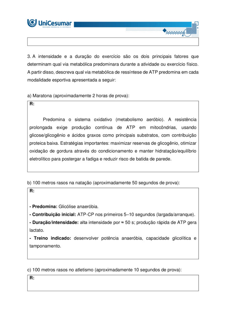 A fisiologia humana e do exercício é uma área fundamental para a formação do educador físico, seja ele
bacharel, voltado para o treinamento, prescrição de exercícios e promoção da saúde em diferentes
contextos, ou licenciado, direcionado para a prática pedagógica na escola e para a formação integral dos
estudantes por meio do movimento. Compreender como o organismo funciona em repouso e durante o
exercício permite ao profissional interpretar respostas agudas, reconhecer adaptações crônicas ao
treinamento e, a partir disso, planejar intervenções eficazes e seguras. Essa compreensão envolve desde o
estudo da bioenergética e do metabolismo até os sistemas cardiorrespiratório, muscular e endócrino, que
trabalham de forma integrada para manter a homeostase e sustentar o desempenho físico.
ARDENGUE, Mariana; LUZ, Suelen R., Fisiologia geral e do movimento. Florianópolis, SC: Arqué, 2025.
Nesta atividade, você será desafiado(a) a responder questões discursivas que contemplam os principais
temas do livro da disciplina.
Orientações gerais:
-Leia com atenção a solicitação da pergunta e responda sempre de forma simples e objetiva.
-Muitas perguntas são interpretativas, assim, é necessário que você entenda o conteúdo solicitado na
questão, para conseguir elaborar sua resposta.
-Utilize o arquivo MODELO MAPA – FISIOLOGIA GERAL E DO MOVIMENTO disponível na pasta Material da
Disciplina, para responder esta atividade.
-Utilize o livro em PDF (disponível dentro do ambiente da disciplina) para elaborar suas respostas.
-Assista ao vídeo explicativo da atividade, disponível dentro do ambiente da disciplina.
Tema 1 - Bioenergética e metabolismo do exercício
1. Preencha o quadro a seguir, considerando as características das vias de ressíntese de ATP:
ATP-CPGlicólise anaeróbiaSistema oxidativo
Dependente de O
Substrato(s)
Utilizado(s)
Local onde a via acontece
Velocidade de ressíntese de ATP
Quantidade de ATP
2. Quando iniciamos uma atividade física ou um exercício físico a exigência energética aumenta, impondo
desafios as vias metabólicas. Nesse contexto, explique o que significa o período descrito como “déficit de
oxigênio”.
3. A intensidade e a duração do exercício são os dois principais fatores que determinam qual via metabólica
predominara durante a atividade ou exercício físico. A partir disso, descreva qual via metabólica de
ressíntese de ATP predomina em cada modalidade esportiva apresentada a seguir:
a) Maratona (aproximadamente 2 horas de prova):
b) 100 metros rasos na natação (aproximadamente 50 segundos de prova)
c) 100 metros rasos no atletismo (aproximadamente 10 segundos de prova):
d) 800 metros com barreiras no atletismo (aproximadamente 1m e 35 segundos):
Tema 2 - Sistemas cardiorrespiratório e suas respostas ao exercício
1. Descreva de forma simples e objetiva qual a função do sistema respiratório e do sistema cardiovascular
no fornecimento de O .
2. Durante o exercício, o sistema cardiorrespiratório realiza uma série de ajustes imediatos, denominados
respostas agudas ao exercício, cujo principal objetivo e fornecer mais oxigênio aos músculos e, assim, gerar
mais energia para manter a atividade física. Considerando essas informações, responda:
a) Qual é a resposta aguda da Frequência cardíaca (FC) durante um exercício contínuo.
b) O que é Débito Cardíaco (DC) e qual a resposta dessa variável durante o exercício físico?
c) O que acontece com o fluxo sanguíneo durante o exercício físico?
d) O que significa a sigla "VO " e o que essa variável representa?
Tema 3 – Sistema muscular e exercício
1. A contração muscular pode ser classificada em diferentes tipos, conforme a relação entre a forca gerada
pelo musculo e o movimento resultante. Cite e descreva os três tipos de contração muscular, apresentando
um exemplo de cada.
2. Cite 3 adaptações crônicas (estruturais e/ou funcionais) que ocorrem com a pratica regular do exercício
ao longo do tempo, no musculo esquelético.
Tema 4 – Sistema endócrino e exercício
1. O cortisol e a testosterona são hormônios que possuem papéis relevantes no metabolismo, na adaptação
ao esforço e na regulação de processos corporais. Esses hormônios diferem quanto ao local de produção,
composição química e forma de atuação, refletindo funções específicas no organismo. Preencha o quadro a
seguir, descrevendo o que se pede.
TestosteronaCortisol
Local onde é produzido
Estrutura química
Classificação da ação
Funções principais
Respostas principais ao exercício
Tema 5 – Exercício físico e variáveis fisiológicas
1. O que é o VO2máx (o que ele representa) e como ele pode ser utilizado na prática profissional?
2. Como a FCmáx pode ser utilizada na prática profissional?
3. Como a escala de Percepção Subjetiva de Esforço (PSE) pode ser utilizada na pratica profissional?
Orientações finais:
-Cópias parciais ou totais serão zeradas.
-Poste seu arquivo em formato word (.doc) ou PDF. Outros formatos não serão aceitos.
-Certifique-se se o arquivo enviado está correto. Se houver algum problema na postagem, comunique ao
seu mediador, com urgência, pois após a finalização do prazo, não há como alterar o arquivo. Se seu
arquivo for enviado de maneira incorreta, você poderá ficar sem nota.
-Todas as atividades do curso são avaliadas conforme a solicitação. Sendo assim, o descumprimento dessas
orientações pode acarretar algum desconto na nota.

