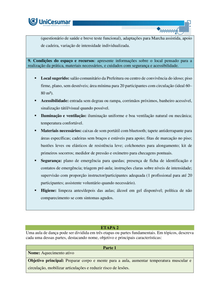 A formação do bacharel em Educação Física tem como objetivo preparar o profissional para atuar de
maneira ampla e qualificada em diferentes contextos sociais, institucionais e comunitários. Esse percurso
formativo contempla não apenas a aquisição de conhecimentos técnicos e científicos, mas também o
desenvolvimento de competências que envolvem planejamento, ensino, coordenação, gestão e avaliação de
práticas corporais voltadas à promoção, proteção, manutenção e reabilitação da saúde. Nessa perspectiva, o
conceito de competência profissional ultrapassa a simples execução de tarefas: refere-se à capacidade de
articular saberes teóricos e práticos, integrando dimensões cognitivas, afetivas, éticas e sociais.
Ser competente, portanto, significa mobilizar conhecimentos científicos, tecnológicos e metodológicos,
utilizando-os para analisar criticamente diferentes situações, identificar necessidades e pontos críticos,
tomar decisões fundamentadas em evidências e oferecer encaminhamentos adequados e seguros a cada
desafio que se apresenta. Envolve ainda a habilidade de trabalhar de forma colaborativa em equipes
multidisciplinares, comunicar-se com clareza, respeitar a diversidade cultural e reconhecer a importância da
educação permanente como estratégia de atualização profissional. Dessa forma, o bacharel em Educação
Física se torna um agente ativo na promoção do bem-estar individual e coletivo, contribuindo para a
melhoria da qualidade de vida e para a construção de uma sociedade mais saudável e participativa.
NUNES, M. P.; VOTRE, S. J.; SANTOS, W. O profissional em educação física no Brasil: desafios e perspectivas
no mundo do trabalho. Motriz: Revista de Educação Física, v. 18, n. 2, p. 280–290, jun. 2012.
Ciente de que o profissional bacharel em Educação Física é capaz de se adaptar a diferentes contextos,
desde que atue de forma ética e adequada, leia atentamente o contexto descrito a seguir e responda às
duas propostas/etapas apresentadas: Você foi convidado(a) pela Prefeitura Municipal de sua cidade para
desenvolver e ministrar um projeto de dança voltado ao público idoso. Com isso, deverá desenvolver de
forma escrita a proposta do projeto, o qual será avaliado para possível aprovação e financiamento. Havendo
a hipotética aprovação, ficará responsável, também, por ministrar as aulas (hipoteticamente).
Orientações gerais:
-Utilize o arquivo MODELO MAPA - DANÇA, disponível na pasta "Material da Disciplina", para realizar esta
atividade.
-Utilize o livro didático da disciplina como base para responder esta atividade.
ETAPA 1
Para a elaboração do projeto de dança, você deverá levantar algumas informações, as quais são citadas a
seguir. Considerando o público já definido no enunciado e seus conhecimentos acerca da atuação do
profissional de educação física na dança e em programas de saúde e bem-estar, preencha as informações
abaixo:
- Título do projeto: nome simples e atrativo.
- Duuração do projeto: tempo total em que o projeto será realizado (semanas/meses/ano).
- Tipo de dança: cite qual ou quais modalidades serão trabalhadas no projeto e justifique sua escolha (você
pode escolher até 2 modalidades).
- Estrutura geral: indique frequência semanal e duração (tempo) de cada encontro.
- Justificativa: explique a importância do projeto para a comunidade.
- Objetivo geral: apresente a meta central do projeto.
- Objetivos específicos: detalhe metas complementares (ex.: melhorar equilíbrio).
- Caracterização do público-alvo: descreva faixa etária, estimativa de participantes e possíveis limitações
de saúde que deverão ser consideradas.
- Condições do espaço e recursos: apresente informações sobre o local pensado para a realização da
prática, materiais necessários, e cuidados com segurança e acessibilidade.
ETAPA 2
Levando em consideração que além de planejar, você será o(a) professor(a) que ministrará a aula (somente
de forma hipotética), apresente domínio de conteúdo, das informações solicitadas a seguir:
Uma aula de dança pode ser dividida em três partes fundamentais. Em tópicos, descreva cada uma dessas
partes, destacando:
-Nome da etapa:
-Objetivo principal:
-Principais características:
Orientações finais:
-Cópias parciais ou totais serão zeradas.
-Poste seu arquivo em formato word (.doc) ou PDF. Outros formatos não serão aceitos.
-Certifique-se se o arquivo enviado está correto. Se houver algum problema na postagem, comunique ao
seu mediador, com urgência, pois após a finalização do prazo, não há como alterar o arquivo. Se seu
arquivo estiver incorreto, você poderá ficar sem nota.
-Todas as atividades do curso são avaliadas conforme a solicitação. Sendo assim, o descumprimento dessas
orientações pode acarretar algum desconto na nota.
