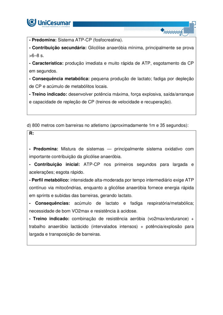 A fisiologia humana e do exercício é uma área fundamental para a formação do educador físico, seja ele
bacharel, voltado para o treinamento, prescrição de exercícios e promoção da saúde em diferentes
contextos, ou licenciado, direcionado para a prática pedagógica na escola e para a formação integral dos
estudantes por meio do movimento. Compreender como o organismo funciona em repouso e durante o
exercício permite ao profissional interpretar respostas agudas, reconhecer adaptações crônicas ao
treinamento e, a partir disso, planejar intervenções eficazes e seguras. Essa compreensão envolve desde o
estudo da bioenergética e do metabolismo até os sistemas cardiorrespiratório, muscular e endócrino, que
trabalham de forma integrada para manter a homeostase e sustentar o desempenho físico.
ARDENGUE, Mariana; LUZ, Suelen R., Fisiologia geral e do movimento. Florianópolis, SC: Arqué, 2025.
Nesta atividade, você será desafiado(a) a responder questões discursivas que contemplam os principais
temas do livro da disciplina.
Orientações gerais:
-Leia com atenção a solicitação da pergunta e responda sempre de forma simples e objetiva.
-Muitas perguntas são interpretativas, assim, é necessário que você entenda o conteúdo solicitado na
questão, para conseguir elaborar sua resposta.
-Utilize o arquivo MODELO MAPA – FISIOLOGIA GERAL E DO MOVIMENTO disponível na pasta Material da
Disciplina, para responder esta atividade.
-Utilize o livro em PDF (disponível dentro do ambiente da disciplina) para elaborar suas respostas.
-Assista ao vídeo explicativo da atividade, disponível dentro do ambiente da disciplina.
Tema 1 - Bioenergética e metabolismo do exercício
1. Preencha o quadro a seguir, considerando as características das vias de ressíntese de ATP:
ATP-CPGlicólise anaeróbiaSistema oxidativo
Dependente de O
Substrato(s)
Utilizado(s)
Local onde a via acontece
Velocidade de ressíntese de ATP
Quantidade de ATP
2. Quando iniciamos uma atividade física ou um exercício físico a exigência energética aumenta, impondo
desafios as vias metabólicas. Nesse contexto, explique o que significa o período descrito como “déficit de
oxigênio”.
3. A intensidade e a duração do exercício são os dois principais fatores que determinam qual via metabólica
predominara durante a atividade ou exercício físico. A partir disso, descreva qual via metabólica de
ressíntese de ATP predomina em cada modalidade esportiva apresentada a seguir:
a) Maratona (aproximadamente 2 horas de prova):
b) 100 metros rasos na natação (aproximadamente 50 segundos de prova)
c) 100 metros rasos no atletismo (aproximadamente 10 segundos de prova):
d) 800 metros com barreiras no atletismo (aproximadamente 1m e 35 segundos):
Tema 2 - Sistemas cardiorrespiratório e suas respostas ao exercício
1. Descreva de forma simples e objetiva qual a função do sistema respiratório e do sistema cardiovascular
no fornecimento de O .
2. Durante o exercício, o sistema cardiorrespiratório realiza uma série de ajustes imediatos, denominados
respostas agudas ao exercício, cujo principal objetivo e fornecer mais oxigênio aos músculos e, assim, gerar
mais energia para manter a atividade física. Considerando essas informações, responda:
a) Qual é a resposta aguda da Frequência cardíaca (FC) durante um exercício contínuo.
b) O que é Débito Cardíaco (DC) e qual a resposta dessa variável durante o exercício físico?
c) O que acontece com o fluxo sanguíneo durante o exercício físico?
d) O que significa a sigla "VO " e o que essa variável representa?
Tema 3 – Sistema muscular e exercício
1. A contração muscular pode ser classificada em diferentes tipos, conforme a relação entre a forca gerada
pelo musculo e o movimento resultante. Cite e descreva os três tipos de contração muscular, apresentando
um exemplo de cada.
2. Cite 3 adaptações crônicas (estruturais e/ou funcionais) que ocorrem com a pratica regular do exercício
ao longo do tempo, no musculo esquelético.
Tema 4 – Sistema endócrino e exercício
1. O cortisol e a testosterona são hormônios que possuem papéis relevantes no metabolismo, na adaptação
ao esforço e na regulação de processos corporais. Esses hormônios diferem quanto ao local de produção,
composição química e forma de atuação, refletindo funções específicas no organismo. Preencha o quadro a
seguir, descrevendo o que se pede.
TestosteronaCortisol
Local onde é produzido
Estrutura química
Classificação da ação
Funções principais
Respostas principais ao exercício
Tema 5 – Exercício físico e variáveis fisiológicas
1. O que é o VO2máx (o que ele representa) e como ele pode ser utilizado na prática profissional?
2. Como a FCmáx pode ser utilizada na prática profissional?
3. Como a escala de Percepção Subjetiva de Esforço (PSE) pode ser utilizada na pratica profissional?
Orientações finais:
-Cópias parciais ou totais serão zeradas.
-Poste seu arquivo em formato word (.doc) ou PDF. Outros formatos não serão aceitos.
-Certifique-se se o arquivo enviado está correto. Se houver algum problema na postagem, comunique ao
seu mediador, com urgência, pois após a finalização do prazo, não há como alterar o arquivo. Se seu
arquivo for enviado de maneira incorreta, você poderá ficar sem nota.
-Todas as atividades do curso são avaliadas conforme a solicitação. Sendo assim, o descumprimento dessas
orientações pode acarretar algum desconto na nota.
