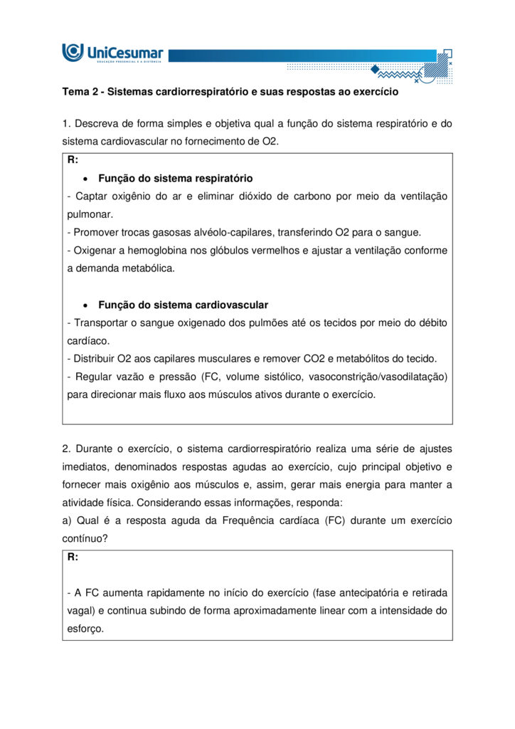 A fisiologia humana e do exercício é uma área fundamental para a formação do educador físico, seja ele
bacharel, voltado para o treinamento, prescrição de exercícios e promoção da saúde em diferentes
contextos, ou licenciado, direcionado para a prática pedagógica na escola e para a formação integral dos
estudantes por meio do movimento. Compreender como o organismo funciona em repouso e durante o
exercício permite ao profissional interpretar respostas agudas, reconhecer adaptações crônicas ao
treinamento e, a partir disso, planejar intervenções eficazes e seguras. Essa compreensão envolve desde o
estudo da bioenergética e do metabolismo até os sistemas cardiorrespiratório, muscular e endócrino, que
trabalham de forma integrada para manter a homeostase e sustentar o desempenho físico.
ARDENGUE, Mariana; LUZ, Suelen R., Fisiologia geral e do movimento. Florianópolis, SC: Arqué, 2025.
Nesta atividade, você será desafiado(a) a responder questões discursivas que contemplam os principais
temas do livro da disciplina.
Orientações gerais:
-Leia com atenção a solicitação da pergunta e responda sempre de forma simples e objetiva.
-Muitas perguntas são interpretativas, assim, é necessário que você entenda o conteúdo solicitado na
questão, para conseguir elaborar sua resposta.
-Utilize o arquivo MODELO MAPA – FISIOLOGIA GERAL E DO MOVIMENTO disponível na pasta Material da
Disciplina, para responder esta atividade.
-Utilize o livro em PDF (disponível dentro do ambiente da disciplina) para elaborar suas respostas.
-Assista ao vídeo explicativo da atividade, disponível dentro do ambiente da disciplina.
Tema 1 - Bioenergética e metabolismo do exercício
1. Preencha o quadro a seguir, considerando as características das vias de ressíntese de ATP:
ATP-CPGlicólise anaeróbiaSistema oxidativo
Dependente de O
Substrato(s)
Utilizado(s)
Local onde a via acontece
Velocidade de ressíntese de ATP
Quantidade de ATP
2. Quando iniciamos uma atividade física ou um exercício físico a exigência energética aumenta, impondo
desafios as vias metabólicas. Nesse contexto, explique o que significa o período descrito como “déficit de
oxigênio”.
3. A intensidade e a duração do exercício são os dois principais fatores que determinam qual via metabólica
predominara durante a atividade ou exercício físico. A partir disso, descreva qual via metabólica de
ressíntese de ATP predomina em cada modalidade esportiva apresentada a seguir:
a) Maratona (aproximadamente 2 horas de prova):
b) 100 metros rasos na natação (aproximadamente 50 segundos de prova)
c) 100 metros rasos no atletismo (aproximadamente 10 segundos de prova):
d) 800 metros com barreiras no atletismo (aproximadamente 1m e 35 segundos):
Tema 2 - Sistemas cardiorrespiratório e suas respostas ao exercício
1. Descreva de forma simples e objetiva qual a função do sistema respiratório e do sistema cardiovascular
no fornecimento de O .
2. Durante o exercício, o sistema cardiorrespiratório realiza uma série de ajustes imediatos, denominados
respostas agudas ao exercício, cujo principal objetivo e fornecer mais oxigênio aos músculos e, assim, gerar
mais energia para manter a atividade física. Considerando essas informações, responda:
a) Qual é a resposta aguda da Frequência cardíaca (FC) durante um exercício contínuo.
b) O que é Débito Cardíaco (DC) e qual a resposta dessa variável durante o exercício físico?
c) O que acontece com o fluxo sanguíneo durante o exercício físico?
d) O que significa a sigla "VO " e o que essa variável representa?
Tema 3 – Sistema muscular e exercício
1. A contração muscular pode ser classificada em diferentes tipos, conforme a relação entre a forca gerada
pelo musculo e o movimento resultante. Cite e descreva os três tipos de contração muscular, apresentando
um exemplo de cada.
2. Cite 3 adaptações crônicas (estruturais e/ou funcionais) que ocorrem com a pratica regular do exercício
ao longo do tempo, no musculo esquelético.
Tema 4 – Sistema endócrino e exercício
1. O cortisol e a testosterona são hormônios que possuem papéis relevantes no metabolismo, na adaptação
ao esforço e na regulação de processos corporais. Esses hormônios diferem quanto ao local de produção,
composição química e forma de atuação, refletindo funções específicas no organismo. Preencha o quadro a
seguir, descrevendo o que se pede.
TestosteronaCortisol
Local onde é produzido
Estrutura química
Classificação da ação
Funções principais
Respostas principais ao exercício
Tema 5 – Exercício físico e variáveis fisiológicas
1. O que é o VO2máx (o que ele representa) e como ele pode ser utilizado na prática profissional?
2. Como a FCmáx pode ser utilizada na prática profissional?
3. Como a escala de Percepção Subjetiva de Esforço (PSE) pode ser utilizada na pratica profissional?
Orientações finais:
-Cópias parciais ou totais serão zeradas.
-Poste seu arquivo em formato word (.doc) ou PDF. Outros formatos não serão aceitos.
-Certifique-se se o arquivo enviado está correto. Se houver algum problema na postagem, comunique ao
seu mediador, com urgência, pois após a finalização do prazo, não há como alterar o arquivo. Se seu
arquivo for enviado de maneira incorreta, você poderá ficar sem nota.
-Todas as atividades do curso são avaliadas conforme a solicitação. Sendo assim, o descumprimento dessas
orientações pode acarretar algum desconto na nota.
