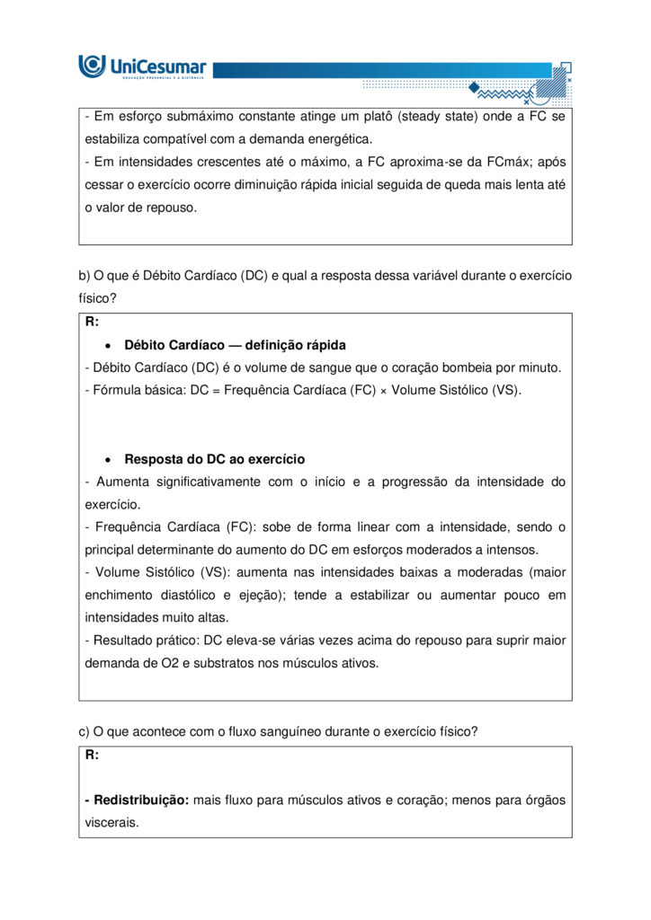 A fisiologia humana e do exercício é uma área fundamental para a formação do educador físico, seja ele
bacharel, voltado para o treinamento, prescrição de exercícios e promoção da saúde em diferentes
contextos, ou licenciado, direcionado para a prática pedagógica na escola e para a formação integral dos
estudantes por meio do movimento. Compreender como o organismo funciona em repouso e durante o
exercício permite ao profissional interpretar respostas agudas, reconhecer adaptações crônicas ao
treinamento e, a partir disso, planejar intervenções eficazes e seguras. Essa compreensão envolve desde o
estudo da bioenergética e do metabolismo até os sistemas cardiorrespiratório, muscular e endócrino, que
trabalham de forma integrada para manter a homeostase e sustentar o desempenho físico.
ARDENGUE, Mariana; LUZ, Suelen R., Fisiologia geral e do movimento. Florianópolis, SC: Arqué, 2025.
Nesta atividade, você será desafiado(a) a responder questões discursivas que contemplam os principais
temas do livro da disciplina.
Orientações gerais:
-Leia com atenção a solicitação da pergunta e responda sempre de forma simples e objetiva.
-Muitas perguntas são interpretativas, assim, é necessário que você entenda o conteúdo solicitado na
questão, para conseguir elaborar sua resposta.
-Utilize o arquivo MODELO MAPA – FISIOLOGIA GERAL E DO MOVIMENTO disponível na pasta Material da
Disciplina, para responder esta atividade.
-Utilize o livro em PDF (disponível dentro do ambiente da disciplina) para elaborar suas respostas.
-Assista ao vídeo explicativo da atividade, disponível dentro do ambiente da disciplina.
Tema 1 - Bioenergética e metabolismo do exercício
1. Preencha o quadro a seguir, considerando as características das vias de ressíntese de ATP:
ATP-CPGlicólise anaeróbiaSistema oxidativo
Dependente de O
Substrato(s)
Utilizado(s)
Local onde a via acontece
Velocidade de ressíntese de ATP
Quantidade de ATP
2. Quando iniciamos uma atividade física ou um exercício físico a exigência energética aumenta, impondo
desafios as vias metabólicas. Nesse contexto, explique o que significa o período descrito como “déficit de
oxigênio”.
3. A intensidade e a duração do exercício são os dois principais fatores que determinam qual via metabólica
predominara durante a atividade ou exercício físico. A partir disso, descreva qual via metabólica de
ressíntese de ATP predomina em cada modalidade esportiva apresentada a seguir:
a) Maratona (aproximadamente 2 horas de prova):
b) 100 metros rasos na natação (aproximadamente 50 segundos de prova)
c) 100 metros rasos no atletismo (aproximadamente 10 segundos de prova):
d) 800 metros com barreiras no atletismo (aproximadamente 1m e 35 segundos):
Tema 2 - Sistemas cardiorrespiratório e suas respostas ao exercício
1. Descreva de forma simples e objetiva qual a função do sistema respiratório e do sistema cardiovascular
no fornecimento de O .
2. Durante o exercício, o sistema cardiorrespiratório realiza uma série de ajustes imediatos, denominados
respostas agudas ao exercício, cujo principal objetivo e fornecer mais oxigênio aos músculos e, assim, gerar
mais energia para manter a atividade física. Considerando essas informações, responda:
a) Qual é a resposta aguda da Frequência cardíaca (FC) durante um exercício contínuo.
b) O que é Débito Cardíaco (DC) e qual a resposta dessa variável durante o exercício físico?
c) O que acontece com o fluxo sanguíneo durante o exercício físico?
d) O que significa a sigla "VO " e o que essa variável representa?
Tema 3 – Sistema muscular e exercício
1. A contração muscular pode ser classificada em diferentes tipos, conforme a relação entre a forca gerada
pelo musculo e o movimento resultante. Cite e descreva os três tipos de contração muscular, apresentando
um exemplo de cada.
2. Cite 3 adaptações crônicas (estruturais e/ou funcionais) que ocorrem com a pratica regular do exercício
ao longo do tempo, no musculo esquelético.
Tema 4 – Sistema endócrino e exercício
1. O cortisol e a testosterona são hormônios que possuem papéis relevantes no metabolismo, na adaptação
ao esforço e na regulação de processos corporais. Esses hormônios diferem quanto ao local de produção,
composição química e forma de atuação, refletindo funções específicas no organismo. Preencha o quadro a
seguir, descrevendo o que se pede.
TestosteronaCortisol
Local onde é produzido
Estrutura química
Classificação da ação
Funções principais
Respostas principais ao exercício
Tema 5 – Exercício físico e variáveis fisiológicas
1. O que é o VO2máx (o que ele representa) e como ele pode ser utilizado na prática profissional?
2. Como a FCmáx pode ser utilizada na prática profissional?
3. Como a escala de Percepção Subjetiva de Esforço (PSE) pode ser utilizada na pratica profissional?
Orientações finais:
-Cópias parciais ou totais serão zeradas.
-Poste seu arquivo em formato word (.doc) ou PDF. Outros formatos não serão aceitos.
-Certifique-se se o arquivo enviado está correto. Se houver algum problema na postagem, comunique ao
seu mediador, com urgência, pois após a finalização do prazo, não há como alterar o arquivo. Se seu
arquivo for enviado de maneira incorreta, você poderá ficar sem nota.
-Todas as atividades do curso são avaliadas conforme a solicitação. Sendo assim, o descumprimento dessas
orientações pode acarretar algum desconto na nota.
