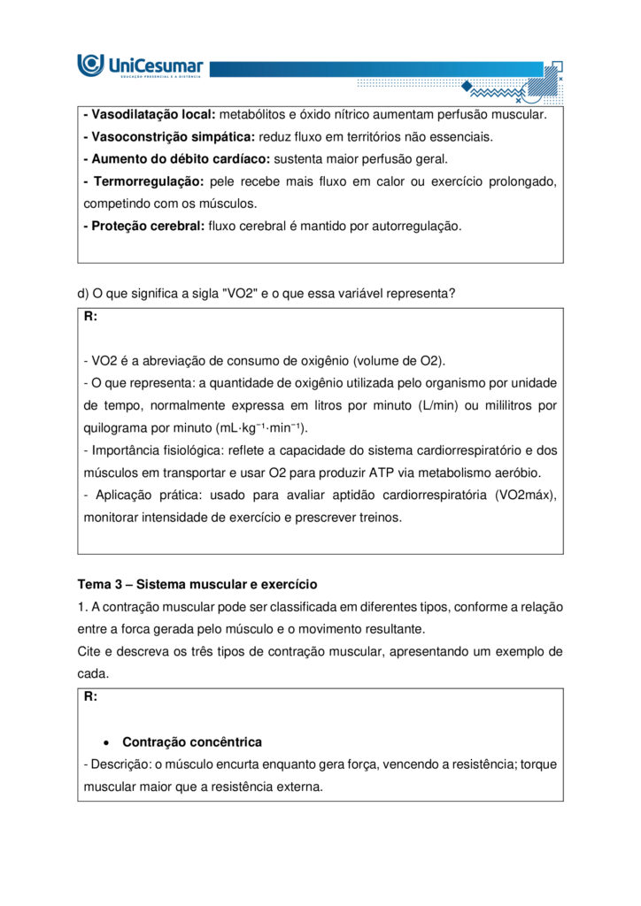 A fisiologia humana e do exercício é uma área fundamental para a formação do educador físico, seja ele
bacharel, voltado para o treinamento, prescrição de exercícios e promoção da saúde em diferentes
contextos, ou licenciado, direcionado para a prática pedagógica na escola e para a formação integral dos
estudantes por meio do movimento. Compreender como o organismo funciona em repouso e durante o
exercício permite ao profissional interpretar respostas agudas, reconhecer adaptações crônicas ao
treinamento e, a partir disso, planejar intervenções eficazes e seguras. Essa compreensão envolve desde o
estudo da bioenergética e do metabolismo até os sistemas cardiorrespiratório, muscular e endócrino, que
trabalham de forma integrada para manter a homeostase e sustentar o desempenho físico.
ARDENGUE, Mariana; LUZ, Suelen R., Fisiologia geral e do movimento. Florianópolis, SC: Arqué, 2025.
Nesta atividade, você será desafiado(a) a responder questões discursivas que contemplam os principais
temas do livro da disciplina.
Orientações gerais:
-Leia com atenção a solicitação da pergunta e responda sempre de forma simples e objetiva.
-Muitas perguntas são interpretativas, assim, é necessário que você entenda o conteúdo solicitado na
questão, para conseguir elaborar sua resposta.
-Utilize o arquivo MODELO MAPA – FISIOLOGIA GERAL E DO MOVIMENTO disponível na pasta Material da
Disciplina, para responder esta atividade.
-Utilize o livro em PDF (disponível dentro do ambiente da disciplina) para elaborar suas respostas.
-Assista ao vídeo explicativo da atividade, disponível dentro do ambiente da disciplina.
Tema 1 - Bioenergética e metabolismo do exercício
1. Preencha o quadro a seguir, considerando as características das vias de ressíntese de ATP:
ATP-CPGlicólise anaeróbiaSistema oxidativo
Dependente de O
Substrato(s)
Utilizado(s)
Local onde a via acontece
Velocidade de ressíntese de ATP
Quantidade de ATP
2. Quando iniciamos uma atividade física ou um exercício físico a exigência energética aumenta, impondo
desafios as vias metabólicas. Nesse contexto, explique o que significa o período descrito como “déficit de
oxigênio”.
3. A intensidade e a duração do exercício são os dois principais fatores que determinam qual via metabólica
predominara durante a atividade ou exercício físico. A partir disso, descreva qual via metabólica de
ressíntese de ATP predomina em cada modalidade esportiva apresentada a seguir:
a) Maratona (aproximadamente 2 horas de prova):
b) 100 metros rasos na natação (aproximadamente 50 segundos de prova)
c) 100 metros rasos no atletismo (aproximadamente 10 segundos de prova):
d) 800 metros com barreiras no atletismo (aproximadamente 1m e 35 segundos):
Tema 2 - Sistemas cardiorrespiratório e suas respostas ao exercício
1. Descreva de forma simples e objetiva qual a função do sistema respiratório e do sistema cardiovascular
no fornecimento de O .
2. Durante o exercício, o sistema cardiorrespiratório realiza uma série de ajustes imediatos, denominados
respostas agudas ao exercício, cujo principal objetivo e fornecer mais oxigênio aos músculos e, assim, gerar
mais energia para manter a atividade física. Considerando essas informações, responda:
a) Qual é a resposta aguda da Frequência cardíaca (FC) durante um exercício contínuo.
b) O que é Débito Cardíaco (DC) e qual a resposta dessa variável durante o exercício físico?
c) O que acontece com o fluxo sanguíneo durante o exercício físico?
d) O que significa a sigla "VO " e o que essa variável representa?
Tema 3 – Sistema muscular e exercício
1. A contração muscular pode ser classificada em diferentes tipos, conforme a relação entre a forca gerada
pelo musculo e o movimento resultante. Cite e descreva os três tipos de contração muscular, apresentando
um exemplo de cada.
2. Cite 3 adaptações crônicas (estruturais e/ou funcionais) que ocorrem com a pratica regular do exercício
ao longo do tempo, no musculo esquelético.
Tema 4 – Sistema endócrino e exercício
1. O cortisol e a testosterona são hormônios que possuem papéis relevantes no metabolismo, na adaptação
ao esforço e na regulação de processos corporais. Esses hormônios diferem quanto ao local de produção,
composição química e forma de atuação, refletindo funções específicas no organismo. Preencha o quadro a
seguir, descrevendo o que se pede.
TestosteronaCortisol
Local onde é produzido
Estrutura química
Classificação da ação
Funções principais
Respostas principais ao exercício
Tema 5 – Exercício físico e variáveis fisiológicas
1. O que é o VO2máx (o que ele representa) e como ele pode ser utilizado na prática profissional?
2. Como a FCmáx pode ser utilizada na prática profissional?
3. Como a escala de Percepção Subjetiva de Esforço (PSE) pode ser utilizada na pratica profissional?
Orientações finais:
-Cópias parciais ou totais serão zeradas.
-Poste seu arquivo em formato word (.doc) ou PDF. Outros formatos não serão aceitos.
-Certifique-se se o arquivo enviado está correto. Se houver algum problema na postagem, comunique ao
seu mediador, com urgência, pois após a finalização do prazo, não há como alterar o arquivo. Se seu
arquivo for enviado de maneira incorreta, você poderá ficar sem nota.
-Todas as atividades do curso são avaliadas conforme a solicitação. Sendo assim, o descumprimento dessas
orientações pode acarretar algum desconto na nota.
