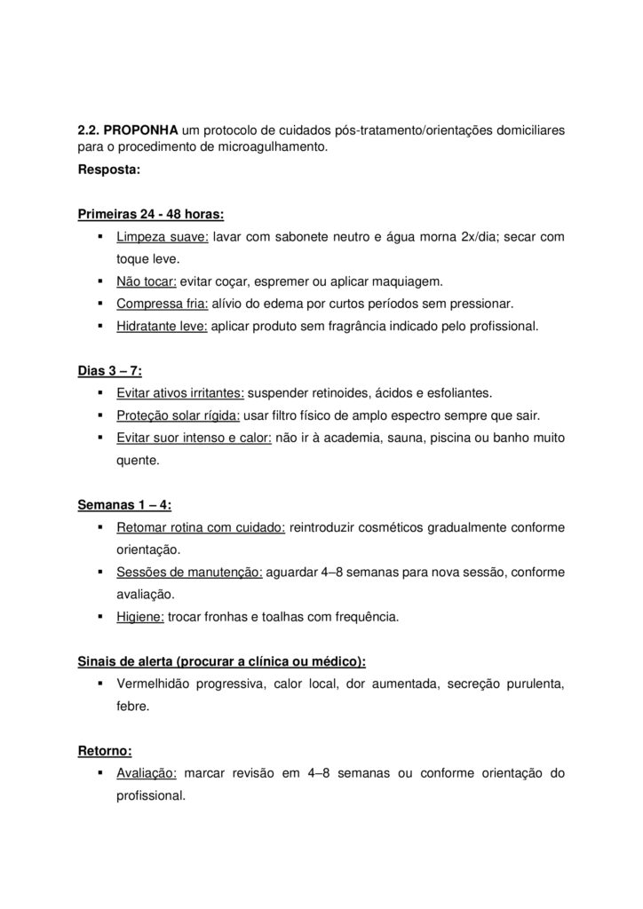 MAPA DE BIOMEDICINA/FARMÁCIA – Saúde estética e cosmetologia
Olá, estudante!
Seja bem-vindo à atividade M.A.P.A. (Material de Avaliação Prática de Aprendizagem) da disciplina de Saúde
Estética e Cosmetologia.
Instruções iniciais:
- Utilize o formulário de resposta padrão do M.A.P.A. para realizar esta atividade. Ele se encontra disponível
para download em "Material da Disciplina". Siga todas as instruções que constam no formulário.
- Assista ao vídeo com as instruções para a realização do M.A.P.A., gravado pela prof.ª Natália Pretes, que
estará na "Sala do Café".
ATENÇÃO!
A atividade MAPA foi elaborada para integrar conceitos teóricos e práticos, permitindo que você consolide
os conhecimentos adquiridos ao longo da disciplina. Para a realização da atividade, é fundamental que você
tenha vivenciado as práticas propostas, pois elas são essenciais para compreender e aplicar corretamente os
conteúdos abordados.
Fique atento aos comunicados de Agendamento dos encontros práticos. Caso tenha dificuldades, entre em
contato pelo Fale com o Mediador.
DESENVOLVENDO O TRABALHO
Considerando o livro da disciplina, os Materiais Didáticos Digitais (MDDs) e outras fontes confiáveis,
responda às questões propostas nesta atividade.
Laboratório virtual:
Procedimentos Estéticos Pré e Pós-operatórios: Conduta de Atendimento no Pós-Operatório Imediato de
Abdominoplastia Clássica - ID 1063
Estética Facial - Limpeza de Pele e Hidratação Facial - ID 352
Estética Facial - Avaliação Facial - ID 350
Referências Bibliográficas:
AGARWAL S., KRISHNAMURTHY K. (2023) Histologia da Pele. StatPearls
Internet
. Disponível em: https://www-ncbi-nlm-nih-gov.translate.goog/books/NBK537325/?
_x_tr_sl=en&_x_tr_tl=pt&_x_tr_hl=pt&_x_tr_pto=tc
BARCELOS, F. V. T., et al. (2017). Análise anatômica da abdominoplastia. Revista Brasileira De Cirurgia
Plástica, 32(2), 272–281. https://doi.org/10.5935/2177-1235.2017RBCP0044
FABBROCINI G., et al. (2010) Acne scars: pathogenesis, classification and treatment. Dermatol Res Pract.
2010;2010:893080. doi: 10.1155/2010/893080 Epub Oct 14. PMID: 20981308; PMCID: PMC2958495.
Kashiwakura, P. H. M. B. (2025) Saúde estética e cosmetologia. Universidade Cesumar – Unicesumar.
Florianópolis, SC. Arqué. ISBN digital 978-65-279-1319-1; 228 p.: iL.
ETAPA 1: MASSAGEM / SISTEMA LINFÁTICO
ESTUDO DE CASO
Paciente feminino, 32 anos, submetida a uma abdominoplastia com lipoaspiração associada há 20 dias, pós
duas gestação e insatisfação corporal. A cirurgia aconteceu sem intercorrências e recebeu alta no 2º dia pósoperatório. Utiliza cinta modeladora desde então. Atividade física leve, caracterizada por caminhadas
durante o dia por orientação médica. Queixa na região abdominal com inchaço, endurecimento e
desconforto, principalmente no final do dia.
Relato: “Minha barriga está dura e inchada, gostaria de fazer drenagem linfática para melhorar o inchaço e
evitar fibrose.”
1.1 ELABORE uma ficha de anamnese para uma clínica de estética que oferece tratamentos corporais pósoperatório, evidenciando pelo menos, cinco informações importantes para um tratamento completo,
considerando a saúde e bem-estar do paciente.
1.2 INDIQUE na imagem (disponibilizado na sala do café), como ocorre a drenagem linfática para o caso
clínico apresentado e EVIDENCIE os principais motivos da indicação da técnica de massagem pré e pós operatória.
OBS: para essa questão (1.2), salve a imagem disponibilizada na sala do café, realize as edições indicando
com setas a direção da drenagem e anexe a imagem alterada no modelo de resposta padrão do MAPA.
ETAPA 2: MICROAGULHAMENTO FACIAL
ESTUDO DE CASO
Imagina que você tem uma clínica de estética que realiza procedimentos invasivos, como
microagulhamento, aplicação de toxina botulínica, entre outros. Um paciente de 22 anos, te procura
relatando cicatrizes de acne no rosto. Ele já tentou tratamentos tópicos sem resultados satisfatórios e deseja
melhorar a textura da pele.
2.1. Anamnese do paciente: ELABORE um guia com pelo menos 5 perguntas em forma de ficha de
anamnese para protocolos faciais, considerando o caso clínico apresentado.
2.2. PROPONHA um protocolo de cuidados pós-tratamento/orientações domiciliares para o procedimento
de microagulhamento.
2.3. INDIQUE os tipos de apresentações clínicas da acne.
2.4. DESCREVA as alterações/disfunções estéticas faciais de pele que interferem nos aspectos social e visual
do paciente.
2.5. APRESENTE manualmente, em forma de desenho, a citologia cutânea, INDICANDO as estruturas e
constituintes das três principais camadas.
OBS: para a realização da questão 2.5, você pode desenhar a citologia cutânea em um papel (sugestão: use
canetinhas, canetas ou lápis de cor para diferenciar as estruturas) tire uma foto e anexe a foto no modelo
padrão de resposta da atividade MAPA. Também há a possibilidade de realizar o desenho (de própria
autoria) na forma digital utilizando algumas ferramentas como canva, sketchbook, sketchpad, procreate,
entre outros.
OBS 2: Cuidado com imagens geradas por IA, lembrando que você deve realizar esse processo
manualmente.
ALGUMAS ORIENTAÇÕES FINAIS
Sobre o arquivo a ser enviado:
→ O arquivo deve ser enviado única e exclusivamente pelo seu Studeo, no campo "M.A.P.A." desta disciplina.
→ Toda e qualquer outra forma de entrega deste Modelo de Resposta MAPA não é considerada. Apenas o
formato de PDF será aceito.
→ SOMENTE UM ARQUIVO PODE SER ANEXADO NO STUDEO.
→ A qualidade do trabalho será considerada na hora da avaliação, então faça tudo com cuidado, responda à
demanda adequadamente e mostre sempre o seu raciocínio de modo claro e direto.
Problemas frequentes a evitar:
→ Coloque um nome simples no seu arquivo. Se o nome tiver caracteres estranhos (principalmente pontos)
ou for muito grande, a equipe de correção pode não conseguir abrir o seu trabalho, e ele pode ser zerado.
→ Se você usa OPEN OFFICE ou MAC, transforme o arquivo em .pdf para evitar incompatibilidades.
→ Verifique se você está enviando o arquivo correto! Identifique o arquivo com o seu primeiro e último
nome e a disciplina, para evitar que você troque o arquivo na hora de anexar. Exemplos:
MAPA_MicroClin_MariaSilva.pdf. Como enviar o seu arquivo:
→ Ao final do enunciado desta atividade, no Studeo, tem uma caixa de envio de arquivo. Basta clicar e
selecionar sua atividade, ou arrastar o arquivo até ela.
Antes de clicar em FINALIZAR, certifique-se de que está tudo certo, pois uma vez finalizado você não
poderá mais modificar o arquivo. Sugerimos que você clique no link gerado da sua atividade e faça o
download para conferir.
Após a finalização:
→ Salve o comprovante de finalização da atividade. Para isso, clique no botão IMPRIMIR, no canto superior
direito da página da atividade e depois em COMPROVANTE DE FINALIZAÇÃO.
→ Diante de qualquer problema com o envio ou finalização da atividade, entre em contato IMEDIATAMENTE
pelo Fale com o Mediador.
BOM TRABALHO!!!