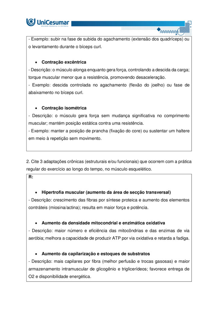A fisiologia humana e do exercício é uma área fundamental para a formação do educador físico, seja ele
bacharel, voltado para o treinamento, prescrição de exercícios e promoção da saúde em diferentes
contextos, ou licenciado, direcionado para a prática pedagógica na escola e para a formação integral dos
estudantes por meio do movimento. Compreender como o organismo funciona em repouso e durante o
exercício permite ao profissional interpretar respostas agudas, reconhecer adaptações crônicas ao
treinamento e, a partir disso, planejar intervenções eficazes e seguras. Essa compreensão envolve desde o
estudo da bioenergética e do metabolismo até os sistemas cardiorrespiratório, muscular e endócrino, que
trabalham de forma integrada para manter a homeostase e sustentar o desempenho físico.
ARDENGUE, Mariana; LUZ, Suelen R., Fisiologia geral e do movimento. Florianópolis, SC: Arqué, 2025.
Nesta atividade, você será desafiado(a) a responder questões discursivas que contemplam os principais
temas do livro da disciplina.
Orientações gerais:
-Leia com atenção a solicitação da pergunta e responda sempre de forma simples e objetiva.
-Muitas perguntas são interpretativas, assim, é necessário que você entenda o conteúdo solicitado na
questão, para conseguir elaborar sua resposta.
-Utilize o arquivo MODELO MAPA – FISIOLOGIA GERAL E DO MOVIMENTO disponível na pasta Material da
Disciplina, para responder esta atividade.
-Utilize o livro em PDF (disponível dentro do ambiente da disciplina) para elaborar suas respostas.
-Assista ao vídeo explicativo da atividade, disponível dentro do ambiente da disciplina.
Tema 1 - Bioenergética e metabolismo do exercício
1. Preencha o quadro a seguir, considerando as características das vias de ressíntese de ATP:
ATP-CPGlicólise anaeróbiaSistema oxidativo
Dependente de O
Substrato(s)
Utilizado(s)
Local onde a via acontece
Velocidade de ressíntese de ATP
Quantidade de ATP
2. Quando iniciamos uma atividade física ou um exercício físico a exigência energética aumenta, impondo
desafios as vias metabólicas. Nesse contexto, explique o que significa o período descrito como “déficit de
oxigênio”.
3. A intensidade e a duração do exercício são os dois principais fatores que determinam qual via metabólica
predominara durante a atividade ou exercício físico. A partir disso, descreva qual via metabólica de
ressíntese de ATP predomina em cada modalidade esportiva apresentada a seguir:
a) Maratona (aproximadamente 2 horas de prova):
b) 100 metros rasos na natação (aproximadamente 50 segundos de prova)
c) 100 metros rasos no atletismo (aproximadamente 10 segundos de prova):
d) 800 metros com barreiras no atletismo (aproximadamente 1m e 35 segundos):
Tema 2 - Sistemas cardiorrespiratório e suas respostas ao exercício
1. Descreva de forma simples e objetiva qual a função do sistema respiratório e do sistema cardiovascular
no fornecimento de O .
2. Durante o exercício, o sistema cardiorrespiratório realiza uma série de ajustes imediatos, denominados
respostas agudas ao exercício, cujo principal objetivo e fornecer mais oxigênio aos músculos e, assim, gerar
mais energia para manter a atividade física. Considerando essas informações, responda:
a) Qual é a resposta aguda da Frequência cardíaca (FC) durante um exercício contínuo.
b) O que é Débito Cardíaco (DC) e qual a resposta dessa variável durante o exercício físico?
c) O que acontece com o fluxo sanguíneo durante o exercício físico?
d) O que significa a sigla "VO " e o que essa variável representa?
Tema 3 – Sistema muscular e exercício
1. A contração muscular pode ser classificada em diferentes tipos, conforme a relação entre a forca gerada
pelo musculo e o movimento resultante. Cite e descreva os três tipos de contração muscular, apresentando
um exemplo de cada.
2. Cite 3 adaptações crônicas (estruturais e/ou funcionais) que ocorrem com a pratica regular do exercício
ao longo do tempo, no musculo esquelético.
Tema 4 – Sistema endócrino e exercício
1. O cortisol e a testosterona são hormônios que possuem papéis relevantes no metabolismo, na adaptação
ao esforço e na regulação de processos corporais. Esses hormônios diferem quanto ao local de produção,
composição química e forma de atuação, refletindo funções específicas no organismo. Preencha o quadro a
seguir, descrevendo o que se pede.
TestosteronaCortisol
Local onde é produzido
Estrutura química
Classificação da ação
Funções principais
Respostas principais ao exercício
Tema 5 – Exercício físico e variáveis fisiológicas
1. O que é o VO2máx (o que ele representa) e como ele pode ser utilizado na prática profissional?
2. Como a FCmáx pode ser utilizada na prática profissional?
3. Como a escala de Percepção Subjetiva de Esforço (PSE) pode ser utilizada na pratica profissional?
Orientações finais:
-Cópias parciais ou totais serão zeradas.
-Poste seu arquivo em formato word (.doc) ou PDF. Outros formatos não serão aceitos.
-Certifique-se se o arquivo enviado está correto. Se houver algum problema na postagem, comunique ao
seu mediador, com urgência, pois após a finalização do prazo, não há como alterar o arquivo. Se seu
arquivo for enviado de maneira incorreta, você poderá ficar sem nota.
-Todas as atividades do curso são avaliadas conforme a solicitação. Sendo assim, o descumprimento dessas
orientações pode acarretar algum desconto na nota.

