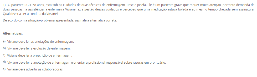 1) O paciente RGH, 58 anos, está sob os cuidados de duas técnicas de enfermagem, Rose e Josefa. Ele é um paciente grave que requer muita atenção, portanto demanda de duas pessoas na assistência, a enfermeira Viviane faz a gestão desses cuidados e percebeu que uma medicação estava bolada e ao mesmo tempo checada sem assinatura. Qual deveria ser a conduta da Viviane?
De acordo com a situação-problema apresentada, assinale a alternativa correta:
________________________________________
Alternativas:
•	a) Viviane deve ler as anotações de enfermagem.
•	b) Viviane deve ler a evolução de enfermagem.
•	c) Viviane deve ler a prescrição de enfermagem.
•	d) Viviane deve ler a anotação de enfermagem e orientar a profissional responsável sobre rasuras em prontuário.
•	e) Viviane deve advertir as colaboradoras.
2) Marize é a gestora da unidade de saúde do bairro Mirinzinho na cidade de Pombalismo, interior de SP com 17 mil habitantes.
Marize saiu de férias por 30 dias e depois saiu de licença por motivos de saúde por mais 14 dias o que ocasionou uma ausência de 44 dias sem que ninguém assumisse em sua ausência. Ao retornar os técnicos de enfermagem sinalizaram a falta de materiais como: máscaras, luvas de procedimento e espéculo vaginal.
Categoria A	    Categoria B
I. Controle Estoque	    1. Administrativo
II. Fluxo de Materiais	    2. Gerencial
III. Organização de Serviço	    3. Assistencial
De acordo com a situação-problema, assinale a alternativa correta que associa corretamente a Categoria A com a Categoria B evitando a situação
________________________________________
Alternativas:
•	a) I-1; II-2; III-3,2.
•	b) I-3; II-2,3; III-1.
•	c) I-2,1; II-3; III-2.
•	d) I-1; II-3; III-2.
•	e) I-1; II-2; III-2.
3) O enfermeiro tem sido o profissional de destaque na elaboração e implementação do Plano de Gerenciamento de Resíduos dos Serviços de Saúde (PGRSS), desde 2005 o Conselho Federal de Enfermagem respalda essa atuação por meio da Resolução nº 303 de 23 de junho.
Com visão ampla, gestão financeira, análise focada na melhoria de processos e apresentando possibilidades de melhorias, os enfermeiros tornam-se responsáveis técnicos do PGRSS. A gestão dos resíduos dos serviços de saúde contribuem para:___.
De acordo com a afirmação apresentada assinale a alternativa que finaliza a sentença:
________________________________________
Alternativas:
•	a) manter a higiene dos serviços de saúde.
•	b) manter a higiene dos serviços de saúde e proteger o meio ambiente.
•	c) proteger a comunidade.
•	d) melhorar a camada de ozônio.
•	e) cuidar do meio ambiente.
4) Os artigos médicos hospitalares são classificados de acordo com o seu risco à saúde, ou seja, de acordo com o grau de causar dano ao paciente se não for bem higienizado. Portanto, de acordo com seu risco: crítico, semicrítico ou não críticos os materiais são: limpos, desinfetados ou esterilizados.
Grupo A-Materiais            	       Grupo B-Higienização
I. Pinça de curativo	       A. Desinfecção
II. Circuito de ventilador mecânico	       B. Esterilização
III. Máscara de inalação	 
IV. Campos cirúrgicos	 
V. Termômetro	 
Assinale a alternativa correta para as correlações entre Grupo A e B:
________________________________________
Alternativas:
•	a) I-B; II-A; III-A; IV-B; V-A.
•	b) I-B; II-B; III-A; IV-A; V-A.
•	c) I-B; II-A; III-B; IV-A; V-A.
•	d) I-B; II-B; III-A; IV-B; V-A.
•	e) I-A; II-B; III-B, IV-B; V-A.
5) De acordo com os últimos dados investigativos da Organização Mundial da Saúde (OMS/WHO), a assistência hospitalar brasileira concede a cada 100 hospitalizados, 15 infecções decorrentes da internação e cerca de 70% da utilização de antimicrobianos para conter tais infecções foram utilizadas de maneira empíricas.
 I. A utilização empírica de antibióticos favoreceu a multiplicação de microrganismos multirresistentes.
           porque
 II. Infecções relacionadas à assistência à saúde são eventos adversos evitáveis, por meio de prevenção, educação e investigação de casos.
De acordo com as asserções apresentadas, assinale a alternativa correta:
________________________________________
Alternativas:
•	a) As asserções I e II são verdadeira e a II justifica a I.
•	b) As asserções I e II são verdadeiras, mas a II não justifica a I.
•	c) A asserção I é verdadeira e a II é falsa.
•	d) A asserção II é verdadeira e a I é falsa.
•	e) As asserções I e II são falsas.

