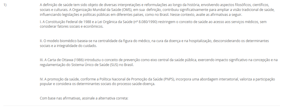 1) A definição de saúde tem sido objeto de diversas interpretações e reformulações ao longo da história, envolvendo aspectos filosóficos, científicos, sociais e culturais. A Organização Mundial da Saúde (OMS), em sua  definição, contribuiu significativamente para ampliar a visão tradicional de saúde, influenciando legislações e políticas públicas em diferentes países, como no Brasil. Nesse contexto, avalie as afirmativas a seguir.
I. A Constituição Federal de 1988 e a Lei Orgânica da Saúde (nº 8.080/1990) restringem o conceito de saúde ao acesso aos serviços médicos, sem considerar fatores sociais e econômicos.
II. O modelo biomédico baseia-se na centralidade da figura do médico, na cura da doença e na hospitalização, desconsiderando os determinantes sociais e a integralidade do cuidado.
III. A Carta de Ottawa (1986) introduziu o conceito de prevenção como eixo central da saúde pública, exercendo impacto significativo na concepção e na regulamentação do Sistema Único de Saúde (SUS) no Brasil.
IV. A promoção da saúde, conforme a Política Nacional de Promoção da Saúde (PNPS), incorpora uma abordagem intersetorial, valoriza a participação popular e considera os determinantes sociais do processo saúde-doença.
Com base nas afirmativas, assinale a alternativa correta:
________________________________________
Alternativas:
•	a) Apenas as afirmativas I e II são verdadeiras.
•	b) Apenas as afirmativas II e IV são verdadeiras.
•	c) Apenas as afirmativas I, III e IV são verdadeiras.
•	d) Apenas as afirmativas II, III e IV são verdadeiras.
•	e) Todas as afirmativas são verdadeiras.
2) A abordagem dos Determinantes Sociais da Saúde (DSS) tornou-se uma diretriz fundamental na formulação de políticas públicas e no planejamento das ações em saúde.
Com base nesse contexto, analise as afirmativas a seguir:
I. O modelo de Dahlgren e Whitehead representa os determinantes sociais em camadas, desde os fatores individuais e comportamentais até os macrodeterminantes socioeconômicos e culturais.
II. A epidemiologia social considera o processo saúde-doença como resultado exclusivo da interação entre fatores genéticos e ambientais imediatos.
III. A perspectiva da determinação social da saúde implica na necessidade de ações integradas que reduzam desigualdades e ampliem o acesso a direitos sociais.
IV. A saúde e a doença são categorias naturais, universais e invariáveis, o que justifica a padronização global das ações de saúde pública.
________________________________________
Alternativas:
•	a) Apenas as afirmativas I e II estão corretas.
•	b) Apenas as afirmativas II e IV estão corretas.
•	c) Apenas as afirmativas I e III estão corretas.
•	d) Apenas as afirmativas I, III e IV estão corretas.
•	e) Todas as afirmativas estão corretas.
3) A sistematização do processo saúde-doença por meio do modelo da História Natural das Doenças permite compreender os diferentes momentos do adoecimento e orientar as ações de saúde pública. Esse modelo está dividido em fases, que se relacionam diretamente com os níveis de prevenção adotados nos serviços de saúde.
Considerando essas informações, analise as afirmativas a seguir:
I. A fase pré-patogênica, também conhecida como período epidemiológico, é o momento em que ocorrem a interação entre agente, hospedeiro e ambiente, sendo possível adotar ações de promoção da saúde e proteção específica.
II. A fase patogênica tem início com o contato entre o agente etiológico e o hospedeiro suscetível, sendo o momento adequado para intervenções de prevenção secundária e terciária.
III. A prevenção terciária objetiva evitar o aparecimento da doença em indivíduos suscetíveis, por meio da vacinação e de medidas sanitárias. 
IV. A fase de resolução ou desfecho pode envolver recuperação total, sequelas ou óbito, sendo compatível com ações de reabilitação e prevenção de complicações.
V. A prevenção secundária está relacionada à promoção da saúde e busca reduzir os fatores de risco antes do aparecimento da doença. 
Assinale a alternativa correta:
________________________________________
Alternativas:
•	a) Apenas as afirmativas I, II e IV estão corretas.
•	b) Apenas as afirmativas I e III estão corretas.
•	c) Apenas as afirmativas II, III e V estão corretas.
•	d) Apenas as afirmativas III, IV e V estão corretas.
•	e) Todas as afirmativas estão corretas.
4) A Atenção Primária à Saúde (APS) tem sido considerada o eixo estruturante dos sistemas de saúde que buscam universalidade, integralidade e equidade. No Brasil, a incorporação da APS ao Sistema Único de Saúde (SUS) ganhou destaque a partir da Reforma Sanitária, sendo essencial para enfrentar os desafios impostos pelas transições demográfica e epidemiológica.
Dentre os aspectos a seguir, qual representa uma função essencial atribuída à APS, para consolidar a reorganização do modelo assistencial em um sistema de atenção integral?
________________________________________
Alternativas:
•	a) Implantar unidades hospitalares de alta complexidade nas regiões com maiores índices de morbimortalidade.
•	b) Ampliar o acesso à tecnologia de ponta, especialmente nos procedimentos cirúrgicos especializados.
•	c) Priorizar campanhas de saúde para a população e organizar os fluxos entre os diversos níveis de atenção.
•	d) Evitar campanhas de saúde com foco na prevenção de doenças infectocontagiosas.
•	e) Estabelecer a autonomia dos municípios para gerirem o financiamento federal de forma isolada.
5) Estudos epidemiológicos são fundamentais para compreender o comportamento de doenças em populações humanas e embasam ações em saúde pública. A escolha do tipo de estudo depende dos objetivos da investigação, dos recursos disponíveis e do tipo de variável envolvida.
Considerando os diferentes delineamentos de estudos epidemiológicos, assinale a alternativa correta:
________________________________________
Alternativas:
•	a) O estudo de coorte inicia com indivíduos já doentes, comparando a frequência de exposição a fatores de risco entre casos e controles.
•	b) O ensaio clínico é um tipo de estudo observacional, pois não há intervenção direta por parte dos pesquisadores.
•	c) O estudo transversal permite identificar relações causais entre exposição e desfecho, pois observa os indivíduos por um longo período.
•	d) O estudo caso-controle é retrospectivo e tem como principal limitação o viés de memória, pois os participantes já apresentaram o desfecho.
•	e) O estudo ecológico é o mais adequado para avaliar a eficácia de um novo medicamento, pois foca na análise individual dos pacientes.

