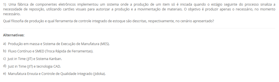 1) Uma fábrica de componentes eletrônicos implementou um sistema onde a produção de um item só é iniciada quando o estágio seguinte do processo sinaliza a necessidade de reposição, utilizando cartões visuais para autorizar a produção e a movimentação de materiais. O objetivo é produzir apenas o necessário, no momento necessário.
Qual filosofia de produção e qual ferramenta de controle integrado de estoque são descritas, respectivamente, no cenário apresentado?
________________________________________
Alternativas:
•	a) Produção em massa e Sistema de Execução de Manufatura (MES).
•	b) Fluxo Contínuo e SMED (Troca Rápida de Ferramentas).
•	c) Just in Time (JIT) e Sistema Kanban.
•	d) Just in Time (JIT) e tecnologia CAD.
•	e) Manufatura Enxuta e Controle de Qualidade Integrado (Jidoka).
2) Em um sistema de manufatura, um processo a jusante (por exemplo, montagem) usa uma peça de um processo a montante (por exemplo, estampagem). Quando o contêiner de peças da estação de montagem está quase vazio, o operador envia um contêiner vazio com um cartão de volta para a estação de estampagem.
Qual é a função primária do cartão neste sistema Kanban?
________________________________________
Alternativas:
•	a) Empurrar a produção para o próximo estágio com base em uma previsão.
•	b) Funcionar como um registro de controle de qualidade para o lote.
•	c) Agendar a manutenção preventiva da máquina de estampagem.
•	d) Servir como uma autorização visual para o processo anterior produzir um novo lote de peças.
•	e) Rastrear o custo de cada peça produzida.
3) Uma equipe está aplicando a metodologia SMED (Troca Rápida de Ferramentas) para reduzir o tempo de preparação de uma máquina. Eles já filmaram todo o processo de troca e listaram todas as tarefas envolvidas.
De acordo com as etapas fundamentais do SMED, qual é o primeiro passo analítico mais crítico que a equipe deve tomar?
________________________________________
Alternativas:
•	a) Otimizar todas as tarefas de setup simultaneamente.
•	b) Converter tarefas de setup interno em externo.
•	c) Eliminar todos os ajustes no setup.
•	d) Automatizar o processo de troca de ferramentas.
•	e) Separar as tarefas de setup interno e externo.
4) Uma empresa decide implementar a Manutenção Produtiva Total (TPM) para melhorar a confiabilidade de seus equipamentos. Uma parte fundamental de sua estratégia é treinar e capacitar os operadores de máquinas para realizar tarefas diárias de limpeza, lubrificação e inspeção em suas próprias máquinas.
Qual pilar do TPM está diretamente relacionado a essa prática de envolvimento do operador na manutenção básica?
________________________________________
Alternativas:
•	a) Controle Inicial
•	b) Manutenção da Qualidade
•	c) Manutenção Autônoma
•	d) Manutenção Planejada
•	e) Melhorias Específicas
5) Uma organização é vista como um sistema que interage constantemente com seu ambiente externo, recebendo insumos (matérias-primas, informações, energia) e entregando produtos ou serviços. A gerência monitora a aceitação desses produtos no mercado para ajustar a quantidade e o tipo de insumos adquiridos.
Qual componente do sistema é exemplificado pela ação da gerência de monitorar o mercado e ajustar os insumos, e que tipo de sistema essa interação com o ambiente caracteriza?
________________________________________
Alternativas:
•	a) Entradas (inputs) e sistema aberto.
•	b) Processamento (throughput) e sistema fechado.
•	c) Retroação (feedback) e sistema fechado.
•	d) Retroação (feedback) e sistema aberto.
•	e) Saídas (outputs) e sistema mecânico.

