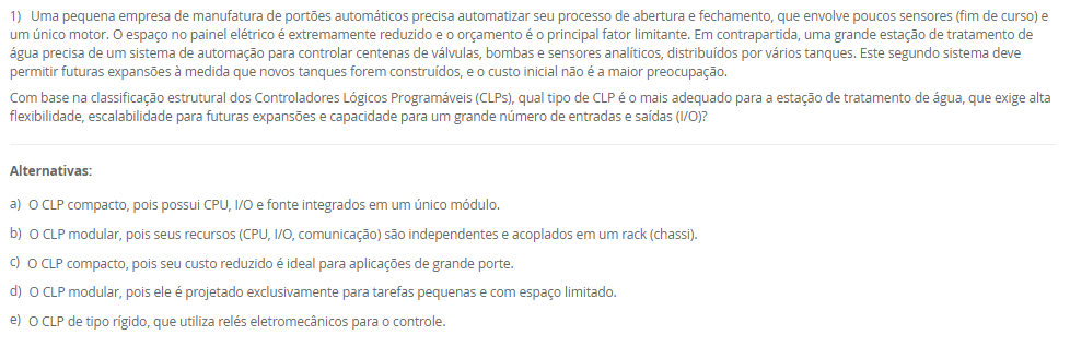 1) Uma pequena empresa de manufatura de portões automáticos precisa automatizar seu processo de abertura e fechamento, que envolve poucos sensores (fim de curso) e um único motor. O espaço no painel elétrico é extremamente reduzido e o orçamento é o principal fator limitante. Em contrapartida, uma grande estação de tratamento de água precisa de um sistema de automação para controlar centenas de válvulas, bombas e sensores analíticos, distribuídos por vários tanques. Este segundo sistema deve permitir futuras expansões à medida que novos tanques forem construídos, e o custo inicial não é a maior preocupação.
Com base na classificação estrutural dos Controladores Lógicos Programáveis (CLPs), qual tipo de CLP é o mais adequado para a estação de tratamento de água, que exige alta flexibilidade, escalabilidade para futuras expansões e capacidade para um grande número de entradas e saídas (I/O)?
________________________________________
Alternativas:
•	a) O CLP compacto, pois possui CPU, I/O e fonte integrados em um único módulo.
•	b) O CLP modular, pois seus recursos (CPU, I/O, comunicação) são independentes e acoplados em um rack (chassi).
•	c) O CLP compacto, pois seu custo reduzido é ideal para aplicações de grande porte.
•	d) O CLP modular, pois ele é projetado exclusivamente para tarefas pequenas e com espaço limitado.
•	e) O CLP de tipo rígido, que utiliza relés eletromecânicos para o controle.
2) Uma indústria implementou CLPs em todas as suas linhas de produção. No entanto, os operadores e gerentes ainda precisam ir fisicamente a cada painel (IHM) no chão de fábrica para verificar o status ou coletar dados de produção. A diretoria solicitou uma solução centralizada que permita à equipe de supervisão, em uma sala de controle central, monitorar todas as máquinas, visualizar gráficos de tendência, receber alarmes de falhas em tempo real e, se necessário, intervir remotamente nos processos. A solução também deve armazenar os dados históricos para análise gerencial.
Qual sistema é projetado especificamente para atender a essa demanda de supervisão, controle e aquisição de dados em larga escala, integrando-se aos CLPs existentes para fornecer uma interface centralizada?
________________________________________
Alternativas:
•	a) Um sistema ERP (Enterprise Resource Planning), focado na gestão de recursos financeiros e humanos.
•	b) Um sistema SCADA (Supervisory Control and Data Acquisition), uma plataforma de software para monitorar e controlar processos industriais.
•	c) Um CLP (Controlador Lógico Programável) modular, utilizado para expandir a quantidade de sensores.
•	d) Um sistema de manutenção corretiva, que reage às falhas após sua ocorrência.
•	e) Um protocolo de comunicação Modbus, que define as regras de transmissão de dados entre dispositivos.
3) Em uma linha de produção de engarrafamento, é crucial que o processo de envase só comece 5 segundos após a garrafa ser detectada pelo sensor de posição (para garantir a estabilização). Além disso, a linha deve parar automaticamente para a troca de palete assim que exatamente 1.000 garrafas passarem pelo sensor de contagem. A programação em Ladder deve gerenciar tanto o atraso de tempo quanto a contagem de eventos. A lógica precisa acumular o tempo (mesmo se a linha parar) e contar as unidades produzidas para disparar ações específicas.
Para implementar o atraso de 5 segundos (garantindo que o tempo seja acumulado mesmo se a entrada for desativada) e a contagem exata das 1.000 garrafas, a linguagem Ladder utiliza, respectivamente, as instruções de 
________________________________________
Alternativas:
•	a) Temporizador On-Delay (TON) e Contador Descendente (CTD)
•	b) Temporizador Off-Delay (TOF) e Contador Ascendente (CTU)
•	c) Temporizador Retentivo (RTO) e Contador Ascendente (CTU)
•	d) Temporizador On-Delay (TON) e Função de Adição (ADD)
•	e) Temporizador Retentivo (RTO) e Função de Comparação (EQU)
4) A equipe de engenharia da AutoTech está debatendo qual linguagem de programação utilizar para um novo projeto. O projeto envolve uma sequência complexa de etapas (estados) e transições (condições) para uma máquina de montagem automatizada. Laura, a programadora, precisa de uma linguagem que represente visualmente essa sequência de estados. Outro colega, mais acostumado com programação de TI, prefere uma linguagem textual de alto nível para implementar cálculos matemáticos complexos. Um terceiro engenheiro, com formação em elétrica, sugere o padrão gráfico baseado em portas lógicas (AND, OR, etc.).
Avalie as afirmativas a seguir sobre as linguagens de programação de CLPs normatizadas pela IEC 61131-3, relacionando-as às necessidades da equipe.
I. A linguagem Texto Estruturado (ST) é uma linguagem textual de alto nível, similar a Pascal ou C, ideal para o engenheiro que precisa realizar cálculos e algoritmos complexos usando comandos como 'IF', 'WHILE' e 'FOR'.
II. A linguagem Grafcet é uma linguagem gráfica utilizada especificamente para modelar sistemas sequenciais, representando o processo por meio de etapas (estados) e transições (condições), atendendo à necessidade de Laura.
III. A linguagem Diagrama de Blocos Estruturados (FBD) é uma linguagem gráfica que utiliza blocos de função (como AND, OR, contadores) conectados por linhas, similar aos diagramas de portas lógicas, atendendo à sugestão do engenheiro eletricista.
IV. A linguagem Ladder é a única linguagem gráfica normatizada e não permite o uso de blocos de função, sendo restrita a contatos e bobinas.
Está correto o que se afirma em:
________________________________________
Alternativas:
•	a) I e IV, apenas.
•	b) II e III, apenas.
•	c) III e IV, apenas.
•	d) I, II e III, apenas.
•	e) I, II, III e IV.
5) Uma indústria está reestruturando seu departamento de manutenção a fim de aumentar a disponibilidade das máquinas. Historicamente, a empresa só agia quando um equipamento quebrava, causando longas paradas não programadas. A nova gerência propôs duas novas abordagens: (1) a troca regular de peças (como filtros e correias) a cada 2.000 horas de uso, independentemente de sua condição aparente; e (2) a instalação de sensores de vibração e câmeras térmicas para monitorar a condição real dos motores, permitindo que a manutenção seja agendada apenas quando os dados indicarem um desgaste real ou uma falha iminente.
Avalie as afirmativas a seguir, que classificam os três tipos de manutenção descritos no texto-base.
I. A prática histórica da empresa, de agir somente após a quebra, é classificada como Manutenção Corretiva, sendo uma abordagem reativa.
II. A abordagem (1), de trocar peças em intervalos regulares (2.000 horas), é classificada como Manutenção Preventiva, pois é proativa e baseada em tempo de uso.
III. A abordagem (2), que usa sensores de vibração e termografia para monitorar a condição do equipamento e prever falhas, é classificada como Manutenção Preditiva.
IV. A Manutenção Preditiva, descrita em (2), é menos econômica que a Preventiva (1), pois exige a troca de componentes mesmo que eles ainda estejam em boas condições.
Está correto o que se afirma em:
________________________________________
Alternativas:
•	a) I e IV, apenas.
•	b) II e III, apenas.
•	c) III e IV, apenas.
•	d) I, II e III, apenas.
•	e) I, II, III e IV.

