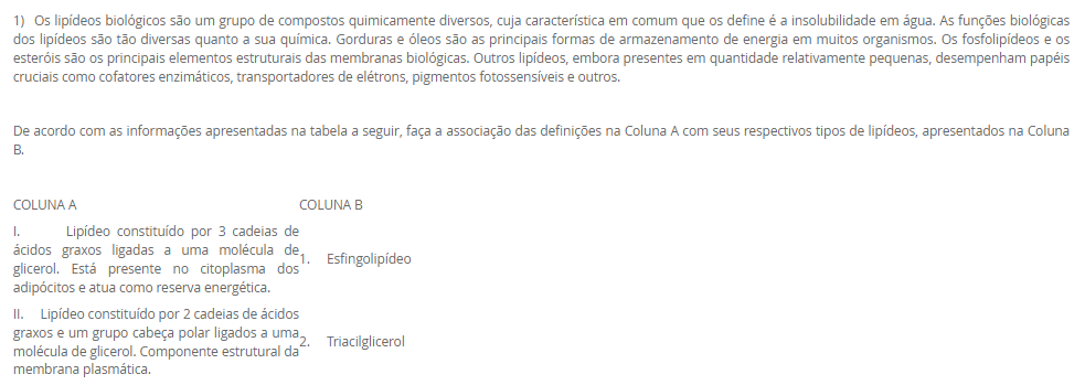 1) Os lipídeos biológicos são um grupo de compostos quimicamente diversos, cuja característica em comum que os define é a insolubilidade em água. As funções biológicas dos lipídeos são tão diversas quanto a sua química. Gorduras e óleos são as principais formas de armazenamento de energia em muitos organismos. Os fosfolipídeos e os esteróis são os principais elementos estruturais das membranas biológicas. Outros lipídeos, embora presentes em quantidade relativamente pequenas, desempenham papéis cruciais como cofatores enzimáticos, transportadores de elétrons, pigmentos fotossensíveis e outros.
 De acordo com as informações apresentadas na tabela a seguir, faça a associação das definições na Coluna A com seus respectivos tipos de lipídeos, apresentados na Coluna B.
COLUNA A	COLUNA B
I.       Lipídeo constituído por 3 cadeias de ácidos graxos ligadas a uma molécula de glicerol. Está presente no citoplasma dos adipócitos e atua como reserva energética.	1.     Esfingolipídeo
II.     Lipídeo constituído por 2 cadeias de ácidos graxos e um grupo cabeça polar ligados a uma molécula de glicerol. Componente estrutural da membrana plasmática.	2.     Triacilglicerol
III. Lipídeo constituído por 2 cadeias de ácidos graxos e um grupo cabeça polar ligados à esfingosina. Componente estrutural da membrana plasmática.	3.     Glicerofosfolipídeo
IV. Lipídeo constituído por um núcleo esteroide, que consiste em 4 anéis carbônicos fundidos. Responsável em dar estabilidade à membrana plasmática e precursor de produtos biológicos.	4.     Colesterol
Assinale a alternativa que apresenta a associação CORRETA entre as colunas.
________________________________________
Alternativas:
•	a) I – 3; II – 4; III – 2; IV – 1.
•	b) I – 2; II – 3; III – 1; IV – 4.
•	c) I – 1; II – 3; III – 4; IV – 2.
•	d) I – 4; II – 2; III – 1; IV – 3.
•	e) I – 3; II – 1; III – 4; IV – 2.
2) A energia presente na glicose, nos ácidos graxos, nos corpos cetônicos e nos aminoácidos é liberada aos poucos, em várias etapas, cada uma catalisada por uma enzima específica. No caso dos aminoácidos, a presença do grupo amino impede o seu metabolismo oxidativo para a produção de energia. Por isso, a etapa fundamental para o aproveitamento energético dos aminoácidos é a remoção do grupo amino. Nas etapas das vias metabólicas das fontes energéticas, a energia dessas fontes energéticas pode ser transferida diretamente para o ADP por meio da sua fosforilação, originando o ATP. A outra possibilidade é a transferência de elétrons dessas fontes energéticas para os carreadores de elétrons, NAD e FAD, que, em seguida, transferem os seus elétrons para a cadeia respiratória.
De acordo com as informações apresentadas na tabela a seguir, faça a associação das definições na Coluna A com as suas respectivas vias metabólicas, apresentados na Coluna B.
COLUNA A	COLUNA B
I. Corresponde a uma sequência repetida de 4 reações que reduzem a cadeia de ácido graxo em dois carbonos, o acetil-CoA. Além disso, há formação de NADH e FADH2.	1.     Beta-oxidação
II. Via final para onde convergem as vias metabólicas das fontes energéticas. Essa via metabólica fornece muitos elétrons para a cadeia respiratória.	2.     Cetogênese
III. No fígado, a amônia é convertida em um produto menos tóxico por uma série de reações químicas mitocondriais e citosólicas.	3.     Ciclo do ácido cítrico
IV. A redução da oferta de glicose para o fígado resulta em menor produção de oxaloacetato, que reage com acetil-CoA, passo essencial para oxidação completa do acetil-CoA. Assim, haverá síntese de reservatórios de acetil-CoA por outra via metabólica.	4.     Ciclo da ureia
Assinale a alternativa que apresenta a associação CORRETA entre as colunas.
________________________________________
Alternativas:
•	a) I – 3; II – 4; III – 2; IV – 1.
•	b) I – 2; II – 3; III – 1; IV – 4.
•	c) I – 1; II – 3; III – 4; IV – 2.
•	d) I – 4; II – 2; III – 1; IV – 3.
•	e) I – 3; II – 1; III – 4; IV – 2.
3) A hipervitaminose D é pouco relatada. Geralmente, só é percebida quando o quadro de hipercalcemia não se resolve. Em razão de seus benefícios, o uso de vitamina D aumentou nos últimos anos; consequentemente, os casos de intoxicação também tiveram aumento. Este relato destacou um caso em que o paciente apresentava piora da função renal e hipercalcemia. Após investigação, ficou confirmada a intoxicação por vitamina D devido a um erro de manipulação da droga.
 Considerando as informações apresentadas e seus conhecimentos, analise as afirmativas a seguir:
 
I. A hipervitaminose D relatada no caso se deve ao fato do paciente ter usado altas doses de vitamina D para prevenção de risco de hemorragias.
II. A intoxicação por vitamina D resultou em aumento da concentração plasmática de cálcio (hipercalcemia), o que aumenta o risco de cálculos renais (piora da função renal).
III. O paciente descrito no caso pode ter usado vitamina D para o tratamento da osteomalácia, uma doença caracterizada pela incapacidade de mineralização óssea.
IV. A vitamina D, devido ao seu efeito antioxidante, pode ter sido usada para tratamento de doença autoimune.
Considerando o contexto apresentado, é correto o que se afirma em:
________________________________________
Alternativas:
•	a) II e III, apenas.
•	b) III e IV, apenas.
•	c) I, II e III, apenas.
•	d) I, II e IV, apenas.
•	e) I, II, III e IV.
4) As hipervitaminoses geralmente são pouco relatadas, quando comparadas com as carências vitamínicas. Porém, algumas hipervitaminoses podem ser tão graves quanto as hipovitaminoses, com sérias consequências para o organismo. Há uma hipervitaminose que resulta em um distúrbio eletrolítico, devido à capacidade de uma determinada vitamina em aumentar a absorção intestinal de um certo mineral, além de estimular a liberação deste mineral dos seus estoques no organismo, os ossos.
Assinale a alternativa que corresponde à hipervitaminose e ao consequente distúrbio eletrolítico.
________________________________________
Alternativas:
•	a) Hipervitaminose de colecalciferol que resulta em hipercalcemia.
•	b) Hipervitaminose de ácido ascórbico que resulta em hipercalemia.
•	c) Hipervitaminose de tiamina que resulta em hipernatremia.
•	d) Hipervitaminose de tocoferol que resulta em hipercalcemia.
•	e) Hipervitaminose de riboflavina que resulta em hipermagnesemia.
5) As vitaminas e os minerais possuem muitas funções no organismo, sendo que a carência dessas vitaminas e minerais resulta em várias condições clínicas, algumas potencialmente fatais. O excesso dessas substâncias também pode ser extremamente prejudicial ao organismo. Por isso, na prática clínica, vitaminas e minerais podem ser utilizadas como fármacos para o tratamento de várias condições clínicas.
 Considerando o contexto apresentado pelo texto e os seus conhecimentos, analise as seguintes afirmativas:
 I. A glicose da solução polarizante aumenta a captação de potássio pelos músculos esqueléticos, por isso, é utilizada no tratamento da hipercalemia.
II. No tratamento de osteopenia e osteoporose, associa-se a vitamina D ao suplemento de cálcio. A vitamina D é fundamental para a absorção intestinal de cálcio.
III. O sulfato ferroso oferece o ferro para aumentar o nível de hemoglobina do sangue, revertendo o quadro de anemia.
IV. Para o uso na estética, o ácido retinoico para renovação e integridade da pele, e a vitamina E, um antioxidante, para combater o envelhecimento da pele.
Considerando as informações apresentadas, é correto o que se afirma em:
________________________________________
Alternativas:
•	a) I, apenas.
•	b) II e IV, apenas.
•	c) I e IV, apenas.
•	d) I, II e III, apenas.
•	e) II, III e IV, apenas.

