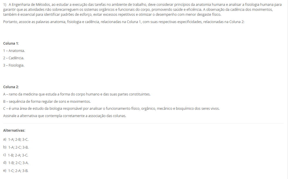 1) A Engenharia de Métodos, ao estudar a execução das tarefas no ambiente de trabalho, deve considerar princípios da anatomia humana e analisar a fisiologia humana para garantir que as atividades não sobrecarreguem os sistemas orgânicos e funcionais do corpo, promovendo saúde e eficiência. A observação da cadência dos movimentos, também é essencial para identificar padrões de esforço, evitar excessos repetitivos e otimizar o desempenho com menor desgaste físico.
Portanto, associe as palavras anatomia, fisiologia e cadência, relacionadas na Coluna 1, com suas respectivas especificidades, relacionadas na Coluna 2:
Coluna 1:
1 – Anatomia.
2 – Cadência.
3 – Fisiologia.
Coluna 2:
A – ramo da medicina que estuda a forma do corpo humano e das suas partes constituintes.
B – sequência de forma regular de sons e movimentos.
C – é uma área de estudo da biologia responsável por analisar o funcionamento físico, orgânico, mecânico e bioquímico dos seres vivos.
Assinale a alternativa que contempla corretamente a associação das colunas.
________________________________________
Alternativas:
•	a) 1-A; 2-B; 3-C.
•	b) 1-A; 2-C; 3-B.
•	c) 1-B; 2-A; 3-C.
•	d) 1-B; 2-C; 3-A.
•	e) 1-C; 2-A; 3-B.
2) O aprimoramento da relação entre o homem e a máquina, aliado à busca por maior produtividade com menos recursos, exige a correta definição de métodos e a fixação de tempos adequados para execução das tarefas. Nesse contexto, o estudo de métodos e tempos envolve quatro etapas principais e utiliza técnicas como a filmagem, especialmente na fase de observação. Essa técnica permite identificar movimentos desnecessários, variabilidade no processo e oportunidades de melhoria que, muitas vezes, não são percebidas no dia a dia do trabalho.
Com base nessa abordagem, assinale a alternativa correta:
________________________________________
Alternativas:
•	a) A filmagem de uma operação deve ser realizada em momentos de alta produtividade e desempenho excepcional do operador, para que os métodos mais rápidos sejam registrados e replicados.
•	b) O principal objetivo da filmagem durante a análise de métodos é fiscalizar o desempenho dos operadores e identificar falhas que justifiquem ações corretivas ou punitivas.
•	c) A filmagem de uma operação deve ser realizada apenas após a implementação das melhorias, pois seu propósito é documentar os resultados finais e não interferir no processo de análise.
•	d) A fase de observação busca identificar movimentos desnecessários na operação, sendo a filmagem uma ferramenta essencial para detectar pontos de desperdício e oportunidades de melhoria.
•	e) As variações no processo produtivo são causadas exclusivamente por falhas humanas, o que reforça a necessidade da filmagem para monitoramento contínuo dos operadores.
3) Chiavenato (2000) destaca o conteúdo do treinamento pode envolver quatro tipos de mudança de comportamento, que poderão ser utilizados em separado ou em conjunto. São eles: transmissão e informações; Desenvolvimento de habilidades; Desenvolvimento ou modificações de atitude; e Desenvolvimento de conceitos.
Portanto, relacione os tipos de mudanças de comportamento, relacionadas na Coluna 1, com suas especificidades, relacionadas na Coluna 2:
Coluna 1:
1 – Transmissão de informações
2 – Desenvolvimento de habilidades
3 – Desenvolvimento ou modificação de atitudes
4 – Desenvolvimento de conceitos
Coluna 2:
A – é o tipo mais simples de mudança de comportamento, que ocorre pela simples transmissão de informações e que pode aumentar o conhecimento e a habilidade das pessoas.
B – é utilizado quando se deseja melhorar ou desenvolver habilidades, competências e conhecimentos que estão relacionados diretamente com o desempenho do cargo atual ou de possíveis ocupações futuras.
C – geralmente é utilizado quando se deseja a transformação de atitudes negativas em favoráveis, aumento da motivação e o desenvolvimento da sensibilidade do pessoal de gerência e supervisão quanto aos sentimentos e às reações das pessoas.
D – o treinamento pode ser conduzido no sentido de elevar o nível de ideias, seja para facilitar a aplicação de conceitos na prática administrativa ou aumentar o grau de desenvolvimento das pessoas para pensar em termos globais e amplos.
Assinale a alternativa que contempla corretamente a associação das colunas.
________________________________________
Alternativas:
•	a) 1-A; 2-B; 3-C; 4-D.
•	b) 1-A; 2-D; 3-B; 4-C.
•	c) 1-B; 2-A; 3-D; 4-C.
•	d) 1-C; 2-A; 3-B; 4-D.
•	e) 1-D; 2-C; 3-A; 4-B.
4) O posto de trabalho é uma unidade fundamental dentro das organizações, pois representa o espaço físico e funcional onde as atividades são executadas pelo trabalhador. Ele envolve não apenas a presença física do indivíduo, mas também a interação com equipamentos, informações e demais colegas, além de estar vinculado a uma jornada de trabalho previamente acordada.
Com base nessa concepção, analise as afirmativas a seguir:
I - O posto de trabalho é um espaço individual e exclusivo, utilizado por apenas um trabalhador por turno, com acesso restrito a outros profissionais da mesma equipe.
II - O posto de trabalho é o local onde o trabalhador executa suas tarefas e também recebe ou envia informações, sendo responsável pelo controle de máquinas, veículos ou equipamentos.
III - Para um bom projeto de posto de trabalho é necessário conhecer as áreas de trabalho desse posto, o que implica no estudo dos alcances motor e visual.
Considerando o contexto apresentado, é correto o que se afirma em:
________________________________________
Alternativas:
•	a) I, apenas.
•	b) II, apenas.
•	c) III, apenas.
•	d) II e III, apenas.
•	e) I, II e III.
5) Um analista de métodos e tempos realizou 10 medições cronometradas para a operação de montagem de um componente. Os tempos observados (em segundos) foram:
18 – 19 – 20 – 21 – 22 – 19 – 20 – 21 – 19 – 21.
Considerando que:
•	O fator de ritmo (velocidade) do operador foi avaliado em 100%,
•	A jornada de trabalho diária da empresa é de 8 horas (480 minutos),
•	A empresa adota tempo de tolerância diária de 96 minutos para atender necessidades pessoais, fadiga e interferências (tolerância já calculada com base na jornada),
Portanto, com essas informações, assinale a alternativa que contém corretamente o Tempo-padrão (TP).
________________________________________
Alternativas:
•	a) TP = 20 segundos.
•	b) TP = 25 segundos.
•	c) TP = 27,5 segundos.
•	d) TP = 30 segundos.
•	e) TP = 32 segundos.

