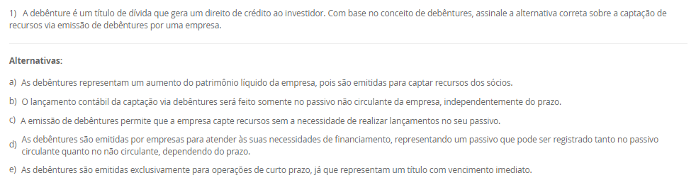 1) A debênture é um título de dívida que gera um direito de crédito ao investidor. Com base no conceito de debêntures, assinale a alternativa correta sobre a captação de recursos via emissão de debêntures por uma empresa.
________________________________________
Alternativas:
•	a) As debêntures representam um aumento do patrimônio líquido da empresa, pois são emitidas para captar recursos dos sócios.
•	b) O lançamento contábil da captação via debêntures será feito somente no passivo não circulante da empresa, independentemente do prazo.
•	c) A emissão de debêntures permite que a empresa capte recursos sem a necessidade de realizar lançamentos no seu passivo.
•	d) As debêntures são emitidas por empresas para atender às suas necessidades de financiamento, representando um passivo que pode ser registrado tanto no passivo circulante quanto no não circulante, dependendo do prazo.
•	e) As debêntures são emitidas exclusivamente para operações de curto prazo, já que representam um título com vencimento imediato.
2) O Payback é o período necessário para que uma empresa recupere o valor do investimento inicial de um projeto, com base nos fluxos de caixa gerados por ele. Esse método permite avaliar em quanto tempo o projeto gera retornos suficientes para cobrir o montante investido inicialmente. Sendo que o Payback Simples considera apenas os fluxos de caixa acumulados ao longo do tempo, sem descontar o valor do dinheiro no tempo.
Agora, considere uma empresa investiu R$ 550.000,00 em um projeto que gera um retorno anual de R$ 85.000,00. Em quantos anos a empresa recuperará o valor investido, considerando o método de Payback Simples?
________________________________________
Alternativas:
•	a) 7 anos.
•	b) 7,42 anos.
•	c) 6,47 anos.
•	d) 6 anos.
•	e) 6, 8 anos.
3) Em projetos de investimentos, a taxa de desconto utilizado é a Taxa Mínima de Atratividade (TMA). A utilização de uma taxa mínima de atratividade (TMA) e essencial para que se possa dimensionar a rentabilidade para um projeto de investimentos.
Em relação a Taxa Mínima de Atratividade (TMA), avalie as afirmativas a seguir:
I – A (TMA) pode ser definida como o custo de capital (próprio) da empresa.
II – O valor da (TMA) é subjetivo, ou seja, cada investidor pode determinar o mínimo que espera no investimento, ou seja, não há fórmulas para se calcular a (TMA).
III – A TMA é a taxa que representa o mínimo que um investidor se propõe a ganhar quando faz um investimento. Assim, se o investimento remunerar abaixo dessa taxa mínima, ele se torna inaceitável para o investidor.
Considerando o contexto apresentado é correto o que se afirma em:
________________________________________
Alternativas:
•	a) I, apenas.
•	b) II, apenas.
•	c) III, apenas.
•	d) I e II, apenas.
•	e) I, II e III.
4) A depreciação e o imposto de renda exercem efeitos diretos na apuração na projeção do Fluxo de Caixa Líquido do projeto e devem ser considerados em todos os períodos estimados.
Em relação as características da depreciação, avalie as afirmativas a seguir:
I – A depreciação é uma despesa contábil, que reconhece a perda de valor de um ativo ao longo do tempo.
II – A depreciação corresponde ao custo ou a despesa decorrente do desgaste ou da obsolescência dos ativos imobilizados (máquinas, veículos, móveis, imóveis e instalações) da empresa.
III - A depreciação pode ser considerada uma despesa não caixa, ou seja, o valor da depreciação não sai do caixa da empresa, pois, é uma perda de valor que o ativo está sujeito ao longo do tempo.
Considerando o contexto apresentado é correto o que se afirma em:
________________________________________
Alternativas:
•	a) I, apenas.
•	b) II, apenas.
•	c) III, apenas.
•	d) I e II, apenas.
•	e) I, II e III.
5) O projeto de investimento e apresentado como um conjunto de estudos, com o objetivo de verificar a viabilidade econômico-financeira de determinado investimento, auxiliando no processo de tomada de decisão. Sendo que uma ferramenta para a análise técnica é a Taxa Interna de Retorno (TIR)
Portanto, assinale a alternativa que contém corretamente o conceito de Taxa Interna de Retorno (TIR).
________________________________________
Alternativas:
•	a) É um montante que aplicado sob determinada taxa de juros deve gerar um capital acrescido dos juros.
•	b) É utilizado para mensurar a expectativa de ganho para cada unidade de capital investido, ou seja, mostra o retorno que a empresa obtém para cada R$ 1,00 investido em um determinado projeto.
•	c) Mensura a relação entre o investimento realizado e os ganhos de capital gerados pelo projeto ao longo de sua duração.
•	d) Representa a taxa média periódica de retorno de um projeto suficiente para repor, de forma integral e exata, o investimento realizado.
•	e) Apresenta a rentabilidade adicional do projeto em relação a TMA.

