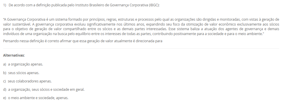 1) De acordo com a definição publicada pelo Instituto Brasileiro de Governança Corporativa (IBGC):
 “A Governança Corporativa é um sistema formado por princípios, regras, estruturas e processos pelo qual as organizações são dirigidas e monitoradas, com vistas à geração de valor sustentável. A governança corporativa evoluiu significativamente nos últimos anos, expandindo seu foco da otimização de valor econômico exclusivamente aos sócios para o objetivo de geração de valor compartilhado entre os sócios e as demais partes interessadas. Esse sistema baliza a atuação dos agentes de governança e demais indivíduos de uma organização na busca pelo equilíbrio entre os interesses de todas as partes, contribuindo positivamente para a sociedade e para o meio ambiente.”
Pensando nessa definição é correto afirmar que essa geração de valor atualmente é direcionada para
________________________________________
Alternativas:
•	a) a organização apenas.
•	b) seus sócios apenas.
•	c) seus colaboradores apenas.
•	d) a organização, seus sócios e sociedade em geral.
•	e) o meio ambiente e sociedade, apenas.
2) A Petrobras adota o Programa Petrobras Socioambiental para promover a sustentabilidade do negócio, apoiando iniciativas socioambientais. Esse programa está alinhado com o Plano Estratégico 2024-2028+ e a Política de Responsabilidade Social, reforçando o compromisso da empresa com a ética, o respeito aos direitos humanos, ao meio ambiente e a enfrentar desafios de sustentabilidade, como a transição para uma economia de baixo carbono.
 Nesse sentido:
 A implementação do Programa Petrobras Socioambiental é essencial para promover a sustentabilidade do negócio da Petrobras.
 PORQUE
 O alinhamento desse programa com o Plano Estratégico 2024-2028+ e a Política de Responsabilidade Social demonstra o compromisso da empresa com a ética, o respeito aos direitos humanos, ao meio ambiente e a superação dos desafios de sustentabilidade, como a transição para uma economia de baixo carbono.
A respeito dessas asserções, assinale a alternativa correta.
________________________________________
Alternativas:
•	a) As asserções I e II são proposições verdadeiras, e a II é uma justificativa da I.
•	b) As asserções I e II são proposições verdadeiras, mas a II não é uma justificativa da I.
•	c) A asserção I é uma proposição verdadeira, e a II é uma proposição falsa.
•	d) A asserção I é uma proposição falsa, e a II é uma proposição verdadeira.
•	e) As asserções I e II são proposições falsas.
3) Para criar um projeto firmemente alinhado com as ações de Responsabilidade Social, é essencial iniciar com o mapeamento dos grupos de interesse envolvidos. Esta prática torna-se imperativa em todos os projetos corporativos. O processo de classificação e listagem dos stakeholders serve como um ponto inicial crucial, permitindo uma compreensão abrangente dos interesses pertinentes, objetivos das corporações e possíveis riscos às comunidades ao redor. Essa abordagem não apenas identifica os grupos afetados pela iniciativa, mas também proporciona insights chaves para uma tomada de decisão informada e ética. Portanto, o mapeamento dos stakeholders é fundamental para garantir que o projeto seja desenvolvido e implementado de maneira responsável e alinhada com as necessidades e expectativas das partes interessadas.
Qual das seguintes afirmações é a CORRETA sobre a importância do mapeamento para criar um projeto alinhado com as ações de Responsabilidade Social?
________________________________________
Alternativas:
•	a) A classificação e listagem dos grupos de interesse não são fundamentais para projetos corporativos, pois a Responsabilidade Social deve ser uma preocupação secundária em relação aos objetivos financeiros da empresa.
•	b) O mapeamento dos grupos de interesse envolvidos em um projeto corporativo não é relevante para a implementação bem-sucedida das ações de Responsabilidade Social, uma vez que a prioridade deve ser apenas o retorno financeiro.
•	c) O processo de mapeamento dos grupos de interesse envolvidos é essencial para estabelecer uma compreensão abrangente dos stakeholders e suas necessidades, permitindo uma tomada de decisão informada e ética.
•	d) O mapeamento dos grupos de interesse envolvidos pode ser negligenciado em projetos corporativos, já que as ações de Responsabilidade Social são mais eficazes quando implementadas de forma isolada, sem considerar os stakeholders.
•	e) O mapeamento dos grupos de interesse envolvidos pode ser realizado de forma superficial, sem a necessidade de uma análise aprofundada, já que a Responsabilidade Social é apenas uma estratégia de marketing e não requer uma compreensão detalhada dos stakeholders.
4) A importância de métricas e indicadores para governança corporativa reside em sua capacidade de fornecer informações cruciais para a gestão eficaz da empresa. Eles auxiliam na compreensão do desempenho geral da empresa, na identificação de áreas de melhoria na governança, na tomada de decisões informadas e na garantia da transparência e proteção dos interesses dos acionistas e stakeholders.
 A importância de métricas e indicadores para governança corporativa reside em sua capacidade de:
 I. Avaliar o desempenho global da empresa de forma sistêmica.
II. Facilitar o bom funcionamento dos canais de denúncias e minimizar conflitos de interesses.
III. Identificar áreas de aprimoramento na governança, como transparência nas operações e independência do conselho.
IV. Permitir tomadas de decisões mais informadas e eficazes sobre políticas e práticas de governança.
V. Garantir a proteção e promoção dos interesses dos acionistas, fortalecendo a confiança dos investidores e stakeholders.
Agora, assinale a alternativa que apresenta a correta:
________________________________________
Alternativas:
•	a) Apenas as afirmativas I e III estão corretas.
•	b) Apenas as afirmativas I e IV estão corretas.
•	c) Apenas as afirmativas II e III estão corretas.
•	d) Todas as Alternativas estão corretas
•	e) Apenas as afirmativas II, III e IV estão corretas.
5) OKR, sigla para Objectives and Key Results, é uma metodologia de gestão de objetivos que se baseia na definição de metas e resultados-chave relacionados. Os objetivos representam as metas a serem alcançadas, enquanto os resultados-chave são indicadores mensuráveis que ajudam a avaliar o progresso em direção a esses objetivos.
Nessa perspectiva, o que é um OKR?
Asserção:
OKRs são um método de estabelecer metas e resultados-chave.
PORQUE
 OKRs são frequentemente utilizados em empresas modernas para melhorar o desempenho e a produtividade.
Assinale a Alternativa correta:
________________________________________
Alternativas:
•	a) As asserções I e II são verdadeiras. E estão relacionada.
•	b) A asserção I é verdadeira, e a II é falsa.
•	c) A asserção I é falsa, e a II é verdadeira.
•	d) As asserções I e II são falsas.
•	e) As asserções I e II são verdadeiras, mas não estão relacionadas.

