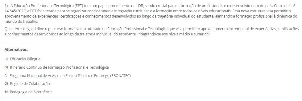 1) A Educação Profissional e Tecnológica (EPT) tem um papel proeminente na LDB, sendo crucial para a formação de profissionais e o desenvolvimento do país. Com a Lei nº 14.645/2023, a EPT foi alterada para se organizar considerando a integração curricular e a formação entre todos os níveis educacionais. Essa nova estrutura visa permitir o aproveitamento de experiências, certificações e conhecimentos desenvolvidos ao longo da trajetória individual do estudante, alinhando a formação profissional à dinâmica do mundo do trabalho.
Qual termo legal define o percurso formativo estruturado na Educação Profissional e Tecnológica que visa permitir o aproveitamento incremental de experiências, certificações e conhecimentos desenvolvidos ao longo da trajetória individual do estudante, integrando-se aos níveis médio e superior?
________________________________________
Alternativas:
•	a) Educação Bilíngue
•	b) Itinerário Contínuo de Formação Profissional e Tecnológica
•	c) Programa Nacional de Acesso ao Ensino Técnico e Emprego (PRONATEC)
•	d) Regime de Colaboração
•	e) Pedagogia da Alternância
2) A valorização do profissional da educação é um eixo central do Plano Nacional de Educação (PNE), e as lutas históricas do magistério culminaram na criação de um valor mínimo de remuneração para os profissionais da educação básica pública. Essa lei visa garantir que os entes federados não fixem o vencimento inicial abaixo de um patamar nacional, assegurando um padrão mínimo de dignidade salarial e motivando a permanência e o aprimoramento dos educadores.
Qual legislação brasileira instituiu o Piso Salarial Profissional Nacional (PSPN) para os profissionais do magistério público da Educação Básica, estabelecendo um valor mínimo de vencimento inicial para uma jornada de até 40 horas semanais?
________________________________________
Alternativas:
•	a) Emenda Constitucional nº 53/2006 (Fundeb).
•	b) Lei nº 14.817/2024 (Lei de Diretrizes de Valorização).
•	c) Lei nº 13.005/2014 (PNE).
•	d) Lei nº 11.738/2008 (Lei do Piso).
•	e) Lei nº 9.394/96 (LDB).
3) A história da inclusão das pessoas com deficiência no Brasil foi marcada por uma evolução de percepções e práticas sociais, com a Constituição Federal e a Convenção Internacional sobre os Direitos das Pessoas com Deficiência servindo como alicerces. No entanto, um marco legal específico, promulgado em 2015, trouxe considerações detalhadas sobre o direito à educação, definindo a pessoa com deficiência e assegurando um sistema educacional inclusivo em todos os níveis, visando o máximo desenvolvimento possível de seus talentos e habilidades.
Qual é a lei de 2015 que define a pessoa com deficiência com base em impedimentos de longo prazo e na interação com barreiras, e que assegura, como direito, um sistema educacional inclusivo em todos os níveis e o aprendizado ao longo de toda a vida?
________________________________________
Alternativas:
•	a) Lei de Diretrizes e Bases da Educação Nacional (LDB)
•	b) Estatuto da Criança e do Adolescente (ECA)
•	c) Lei Federal nº 10.639/2003
•	d) Lei Brasileira de Inclusão da Pessoa com Deficiência (Estatuto da Pessoa com Deficiência)
•	e) Plano Nacional de Educação (PNE)
4) A Educação de Jovens e Adultos (EJA) é uma modalidade de ensino com identidade própria, destinada àqueles que não tiveram acesso ou continuidade de estudos na idade apropriada. Essa modalidade busca proporcionar oportunidades educacionais adequadas, considerando as características, interesses e condições de vida e trabalho do educando. Para além da simples oferta de cursos e exames, o Conselho Nacional de Educação (CNE) reconheceu, no ano 2000, três funções essenciais que caracterizam o papel social e pedagógico da EJA.
Qual das alternativas apresenta as três funções reconhecidas pelo Parecer CNE/CEB nº 11/2000 como pilares da Educação de Jovens e Adultos (EJA)?
________________________________________
Alternativas:
•	a) Reparadora, equalizadora e qualificadora.
•	b) Equalizadora, democrática e inclusiva.
•	c) Socializadora, integradora e formadora.
•	d) Assistencialista, técnica e integradora.
•	e) Alfabetizadora, profissionalizante e social.
5) A Lei de Diretrizes e Bases da Educação Nacional (LDB), Lei nº 9.394/96, estabeleceu um marco na reformulação da formação inicial de professores para a Educação Básica, elevando os padrões de qualidade e valorizando a dimensão pedagógica da profissão. Em resposta às demandas pós-redemocratização, a LDB definiu a modalidade de ensino e o nível de escolaridade necessários para o exercício da docência nas diferentes etapas da Educação Básica, substituindo gradualmente os antigos cursos de magistério.
De acordo com o Art. 62 da LDB, como deve ser realizada a formação de docentes para atuar na Educação Básica?
________________________________________
Alternativas:
•	a) Por meio de cursos de magistério em nível médio, com complementação pedagógica obrigatória.
•	b) Exclusivamente por meio de cursos de bacharelado com duração de quatro anos.
•	c) Por meio de cursos de licenciatura plena em nível superior, com currículos baseados na BNCC.
•	d) Por meio de cursos de especialização (lato sensu) para atuação nos anos finais do Ensino Fundamental.
•	e) Através de programas de formação continuada (stricto sensu), como mestrado e doutorado.

