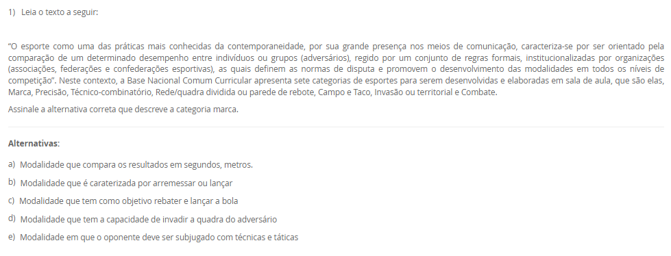 1) Leia o texto a seguir:
“O esporte como uma das práticas mais conhecidas da contemporaneidade, por sua grande presença nos meios de comunicação, caracteriza-se por ser orientado pela comparação de um determinado desempenho entre indivíduos ou grupos (adversários), regido por um conjunto de regras formais, institucionalizadas por organizações (associações, federações e confederações esportivas), as quais definem as normas de disputa e promovem o desenvolvimento das modalidades em todos os níveis de competição”. Neste contexto, a Base Nacional Comum Curricular apresenta sete categorias de esportes para serem desenvolvidas e elaboradas em sala de aula, que são elas, Marca, Precisão, Técnico-combinatório, Rede/quadra dividida ou parede de rebote, Campo e Taco, Invasão ou territorial e Combate.
Assinale a alternativa correta que descreve a categoria marca.
________________________________________
Alternativas:
•	a) Modalidade que compara os resultados em segundos, metros.
•	b) Modalidade que é caraterizada por arremessar ou lançar
•	c) Modalidade que tem como objetivo rebater e lançar a bola
•	d) Modalidade que tem a capacidade de invadir a quadra do adversário
•	e) Modalidade em que o oponente deve ser subjugado com técnicas e táticas
2) Leia o texto a seguir:
“ (...) é na escola que será trabalhado o esporte de maneira pedagógica, enfatizando que, algumas disciplinas podem ajudá-los a compreender as dinâmicas, a historicidade de determinado esporte e relacionar elementos e objetos de conhecimento de outros componentes curriculares, tais como, a matemática onde as crianças aprenderão a somar os pontos, a contar os gols e assim, diferenciar os resultados obtidos nas modalidades que disputarão”.
Considerando as informações apresentadas, analise as afirmativas a seguir:
I) Na escola o esporte é tratado pedagogicamente para o que aluno o vivencie apenas dentro da escola
II) O esporte pode se organizar de diversas maneiras e apresentar diferentes objetivos para a sua prática
III) Esporte escolar como fonte didática para o ensino e aprendizagem conduz o aluno apenas para a competição
É correto o que se afirma em:
________________________________________
Alternativas:
•	a) I, apenas
•	b) II, apenas
•	c) I e II, apenas
•	d) I e III, apenas
•	e) I, II, III
3) Leia o texto a seguir:
“No Brasil, o acesso ao esporte é direito de todos, previsto na Constituição Federal, no Estatuto da Criança e do Adolescente e na Lei de Diretrizes e Bases da Educação Nacional. À vista disso, sendo a escola um dos ambientes mais frequentados pelas crianças e pelos adolescentes durante grande parte de suas vidas, para além das atividades curriculares obrigatórias, as atividades do contraturno escolar oportunizam aos jovens um espaço de aprendizagem, por meio da complementação do ensino em matérias específicas, cursos profissionalizantes, oficinas culturais e esportivas”.
Considerando as informações apresentadas, analise as afirmativas a seguir:
I) o contraturno escolar contribui positivamente para o processo educacional
II) o contraturno amplia o tempo de contato do aluno com a prática esportiva
III) o contraturno propicia aprendizagem em diferentes práticas esportivas
É correto o que se afirma em:
________________________________________
Alternativas:
•	a) I, apenas
•	b) II, apenas
•	c) I e II, apenas
•	d) I e III, apenas
•	e) I, II, III
4)  A cultura corporal é um tema central na Educação Física e pode ser entendida como o conjunto de práticas corporais desenvolvidas pelo ser humano ao longo da história. A cultura corporal compreende desde as atividades físicas mais simples, como caminhar e correr, até as práticas esportivas mais complexas e sofisticadas, como a ginástica artística e o boxe.
 Com relação a Cultura Corporal de Movimento, é CORRETO afirmar que:
________________________________________
Alternativas:
•	a) A cultura corporal não se limita apenas às atividades físicas, mas também abrange as expressões corporais, como danças e teatro e de acordo com a BNCC (Base Naciona Comum Curricular) deve ser desenvolvido de forma a forma a considerar a diversidade cultural e social dos alunos.
•	b) A cultura corporal se limita a atividade físicas, como esportes e exercícios físicos de alta intensidade.
•	c) A cultural Corporal não estão relacionada com o desenvolvimento da sociedade e interligada com o modo de viver do ser humano.
•	d) A cultura corporal não se limita apenas às atividades físicas, mas também abrange as expressões corporais, como danças e teatro, no entanto não é relevante no ensino escolar de acordo com a BNCC (Base Naciona Comum Curricular).
•	e) A cultura corporal não se limita apenas às atividades físicas, mas também abrange as expressões corporais, como danças e teatro e de acordo com a BNCC (Base Naciona Comum Curricular) e pode ser abordado de qualquer maneira sem distinção qualquer.
5) Assim como para todas as disciplinas escolares, o ensino da Educação Física requer  saberes específicos para ser ministrada de forma adequada e eficiente. Nesse sentido, a formação dos professores deve considerar não apenas os aspectos técnicos e científicos da área, mas também os saberes docentes, ou seja, aqueles conhecimentos relacionados à prática pedagógica e à relação com os alunos.
Dessa maneira, em relação aos saberes docentes do professor de Educação Física, julgue as afirmativas a seguir em (V) Verdadeiras ou (F) Falsas.

(   ) A análise reflexiva da prática permite ao professor compreender as suas ações e tomar decisões mais fundamentadas e conscientes, o que contribui para uma prática docente mais qualificada.
(   ) Para que o professor de Educação Física possa desempenhar bem seu papel, é necessário que ele possua um conjunto de saberes docentes que englobam conhecimentos específicos da disciplina, pedagógicos e socioculturais
(   ) Na prática, o conhecimento formativo, ou saberes docentes, são aplicados pelos professores de Educação Física de diferentes formas, dependendo do contexto escolar e dos objetivos educacionais estabelecidos.  
(   ) Os saberes docentes se dividem em duas categorias: os saberes da formação profissional, adquiridos durante a graduação e a pós-graduação e os saberes da experiência, obtidos ao longo da trajetória profissional do professor.
 Agora assinale a alternativa que apresenta a sequencia correta: 
________________________________________
Alternativas:
•	a) V – V – V – F.
•	b)  V – V – F – F.
•	c)  F – F – V – V.
•	d)  V – F – V – F.
•	e) V – F – V – V.

