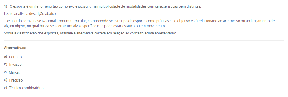 1) O esporte é um fenômeno tão complexo e possui uma multiplicidade de modalidades com características bem distintas.
Leia e analise a descrição abaixo:
"De acordo com a Base Nacional Comum Curricular, compreende-se este tipo de esporte como práticas cujo objetivo está relacionado ao arremesso ou ao lançamento de algum objeto, no qual busca-se acertar um alvo específico que pode estar estático ou em movimento"
Sobre a classificação dos esportes, assinale a alternativa correta em relação ao conceito acima apresentado:
________________________________________
Alternativas:
•	a) Contato.
•	b) Invasão.
•	c) Marca.
•	d) Precisão.
•	e) Técnico-combinatório.
2) Ao abordar as metodologias para ensino dos elementos técnico-esportivos, compreende-se a existência de paradigmas conceituais e de aplicação no processo de ensino-aprendizagem no cenário esportivo.
Sobre os métodos de ensino, leia a descrição abaixo:
"Compreende a divisão das ações em fases relativamente independentes, onde a aprendizagem é realizada de maneira autônoma, com a conexão dessas ações fora das condições do jogo".
Sobre os métodos de ensino, assinale a alternativa correta em relação a descrição acima apresentada:
________________________________________
Alternativas:
•	a) Método Global.
•	b) Método Individual.
•	c) Método Analítico ou parcial.
•	d) Método Misto.
•	e) Método Coletivo
3) Para que possamos compreender as características das ações técnicas nos diferentes cenários esportivos, é necessário compreender que os aspectos táticos estão diretamente relacionados ao esporte e que são fundamentais para as tomadas de decisão em situações de disputa.
Sobre a técnica e a tática, analise as afirmativas abaixo:
I – A tática pode ser compreendida como alternativas de decisão, ou planos de ação que permitem resolver situações de jogo frente a um ou mais adversários, na busca pelo sucesso esportivo.
lI - Pode-se compreender que as características das ações técnicas buscam interpretar no tempo, no espaço e na situação o meio instrumental de operação mais adequado na solução de um determinado problema motor.
III - a ação técnica está vinculada à situação de jogo em que exige tomada de decisão e essas ações podem variar de acordo comas características da prática: individual ou coletiva.
Considerando o contexto apresentado, é correto o que se afirma em:
________________________________________
Alternativas:
•	a) I e III, apenas.
•	b) II e III, apenas.
•	c) I e II, apenas.
•	d) III, apenas.
•	e) I, II e III.
4) Os esportes com rede divisória ou muro/parede de rebote são modalidades nas quais se arremessa, lança ou se bate na bola ou peteca em direção à quadra adversária.
Sobre os esportes com rede divisória ou muro/parede de rebote, analise as afirmativas abaixo:
I – O objetivo de arremessar/lançar/rebater a bola ao lado adversário é que não consiga devolvê-la, ou a devolva fora do campo adversário ou pelo menos tenha dificuldades para devolvê-la.
II - Uma característica comum desses esportes é que sempre se joga interceptando (defesa) a trajetória da bola, disco ou da peteca ao mesmo tempo em que se tenta jogá-la para o lado do adversário (ataque).
III – Voleibol, tênis de mesa, peteca e vôlei de praia, são exemplos de esporte de rede.
Considerando o contexto apresentado, é correto o que se afirma em: 
________________________________________
Alternativas:
•	a) I e III, apenas.
•	b) II e III, apenas.
•	c) I e II, apenas.
•	d) III, apenas.
•	e) I, II e III.
5) A metodologia de ensino dos esportes coletivos e individuais tem como característica um objeto que pode ser controlado e orientado pelo aluno dentro de um espaço definido envolvendo disputa, definições de meta de ataque e defesa, organização das equipes com intuito comum, tendo regras que determinam a forma de jogar e apontando as ações dos jogadores.
Assim, a pedagogia do esporte debate:
________________________________________
Alternativas:
•	a) a vertente construtivista como a aprendizagem de técnicas de movimento tirado do jogo.
•	b) a vertente social como a aprendizagem de técnicas de movimento tirado do jogo.
•	c) a vertente cultural como a aprendizagem de técnicas de movimento tirado do jogo.
•	d) a vertente tradicional como a aprendizagem de técnicas de movimento tirado do jogo.
•	e) a vertente ambiental como a aprendizagem de técnicas de movimento tirado do jogo.

