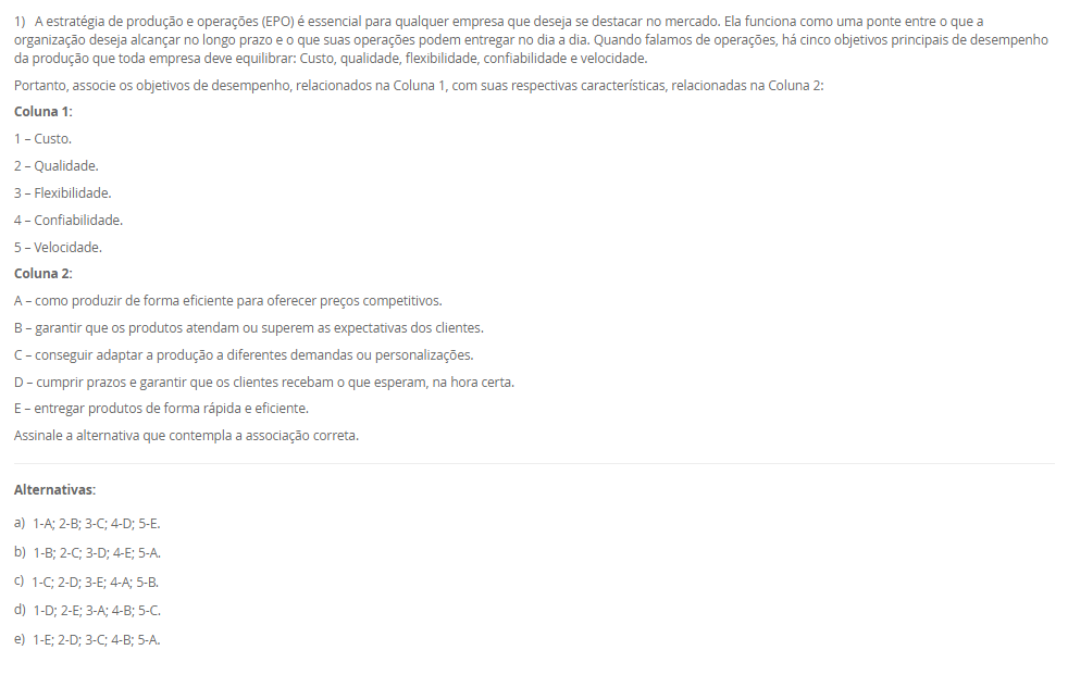 1) A estratégia de produção e operações (EPO) é essencial para qualquer empresa que deseja se destacar no mercado. Ela funciona como uma ponte entre o que a organização deseja alcançar no longo prazo e o que suas operações podem entregar no dia a dia. Quando falamos de operações, há cinco objetivos principais de desempenho da produção que toda empresa deve equilibrar: Custo, qualidade, flexibilidade, confiabilidade e velocidade.
Portanto, associe os objetivos de desempenho, relacionados na Coluna 1, com suas respectivas características, relacionadas na Coluna 2:
Coluna 1:
1 – Custo.
2 – Qualidade.
3 – Flexibilidade.
4 – Confiabilidade.
5 – Velocidade.
Coluna 2:
A – como produzir de forma eficiente para oferecer preços competitivos.
B – garantir que os produtos atendam ou superem as expectativas dos clientes.
C – conseguir adaptar a produção a diferentes demandas ou personalizações.
D – cumprir prazos e garantir que os clientes recebam o que esperam, na hora certa.
E – entregar produtos de forma rápida e eficiente.
Assinale a alternativa que contempla a associação correta.
________________________________________
Alternativas:
•	a) 1-A; 2-B; 3-C; 4-D; 5-E.
•	b) 1-B; 2-C; 3-D; 4-E; 5-A.
•	c) 1-C; 2-D; 3-E; 4-A; 5-B.
•	d) 1-D; 2-E; 3-A; 4-B; 5-C.
•	e) 1-E; 2-D; 3-C; 4-B; 5-A.
2) O ambiente de produção ou operações, onde o trabalho realmente acontece, deriva diretamente da estratégia escolhida pela empresa nessa área. Conforme o modo de interação estabelecido com os clientes, a organização pode estruturar seu sistema produtivo de diferentes maneiras, adotando o ambiente de produção mais adequado ao tipo de relação e às demandas do consumidor. Logo, uma classificação dos ambientes de produção é Make-to-Stock (MTS, produção para estoque).
Em relação a produção para estoque (MTS), avalie as afirmativas a seguir:
I – Ambiente no qual os produtos são planejados e produzidos antes do recebimento do pedido.
II – Os produtos são padronizados com base em previsões de demanda sem customização.
III - Apresenta alto volume de estoque de produtos acabados.
Considerando o contexto apresentado, é correto o que se afirma em:
________________________________________
Alternativas:
•	a) I, apenas.
•	b) I e II, apenas.
•	c) I e III, apenas.
•	d) II e III, apenas.
•	e) I, II e III.
3) Uma indústria de componentes automotivos opera 9 horas por dia e precisa atender a uma demanda diária de 360 unidades de um item estratégico. O gestor deseja calcular o Takt Time para ajustar o ritmo de produção ao consumo do cliente.
Sabe-se que, desse total de horas de trabalho, 45 minutos são destinados a pausas, reuniões rápidas e ajustes de máquina.
Com base nessas informações, qual deve ser o Takt Time (em segundos) para atender à demanda diária?
________________________________________
Alternativas:
•	a) 55,5 segundos
•	b) 65,5 segundos
•	c) 75,5 segundos
•	d) 82,5 segundos
•	e) 90,5 segundos
4) O Planejamento e Controle da Produção (PCP) funciona como um sistema que coordena os recursos produtivos, garantindo que as atividades ocorram na sequência adequada para atender às necessidades do cliente. Essa coordenação envolve planejar o uso dos recursos, executar o que foi definido e monitorar constantemente o processo para corrigir possíveis desvios. Sem essa organização, a empresa pode enfrentar atrasos, estoques desbalanceados e queda na qualidade, comprometendo sua competitividade.
Com base no papel desempenhado pelo PCP dentro das organizações, assinale a alternativa que apresenta corretamente uma função desse sistema.
________________________________________
Alternativas:
•	a) Garantir que a produção atenda à demanda dos clientes de forma eficiente, sem excessos ou faltas de produtos.
•	b) Desenvolver campanhas de marketing para ampliar a visibilidade da marca no mercado.
•	c) Realizar apenas o controle final da qualidade, após o produto já ter sido concluído.
•	d) Realizar a seleção, contratação e treinamento de novos colaboradores.
•	e) Definir políticas de vendas e estratégias comerciais.
5) Determinar a capacidade produtiva de uma operação, célula ou planta é uma tarefa complexa, pois cada elemento do sistema apresenta características próprias que influenciam seu desempenho ; no caso de uma máquina, por exemplo, fatores como estado de conservação, mix de produção, método de trabalho, habilidade do operador, tempo de setup e até a marca da ferramenta de corte afetam sua capacidade, e o volume efetivo de produção, aliado ao estudo e à escolha do processo produtivo, define e dimensiona a mão de obra direta, os equipamentos necessários, os insumos básicos e o ferramental utilizado. Assim, uma medida da capacidade é a capacidade efetiva.
Assinale a alternativa que contempla corretamente a característica da capacidade efetiva.
________________________________________
Alternativas:
•	a) O sistema é considerado ideal, sem perdas.
•	b) São levadas em consideração as necessidades e as perdas do sistema. Nesta consideram-se as necessidades de processo (perdas programadas).
•	c) São levadas em consideração as perdas não planejadas do sistema. Nesta consideram-se as necessidades de processo (perdas não programadas), incluindo questões relativas ao fluxo fabril e ao tamanho dos lotes.
•	d) É a razão entre a capacidade operacional e a capacidade de projeto.
•	e) É a capacidade com que, de fato, o administrador da planta pode contar para o seu planejamento.

