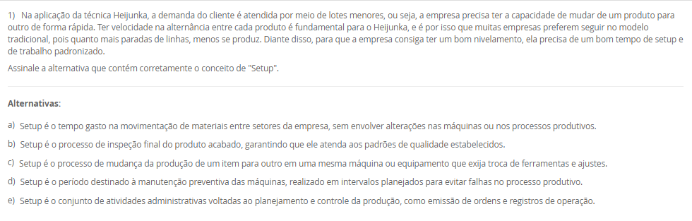 1) Na aplicação da técnica Heijunka, a demanda do cliente é atendida por meio de lotes menores, ou seja, a empresa precisa ter a capacidade de mudar de um produto para outro de forma rápida. Ter velocidade na alternância entre cada produto é fundamental para o Heijunka, e é por isso que muitas empresas preferem seguir no modelo tradicional, pois quanto mais paradas de linhas, menos se produz. Diante disso, para que a empresa consiga ter um bom nivelamento, ela precisa de um bom tempo de setup e de trabalho padronizado.
Assinale a alternativa que contém corretamente o conceito de "Setup".
________________________________________
Alternativas:
•	a) Setup é o tempo gasto na movimentação de materiais entre setores da empresa, sem envolver alterações nas máquinas ou nos processos produtivos.
•	b) Setup é o processo de inspeção final do produto acabado, garantindo que ele atenda aos padrões de qualidade estabelecidos.
•	c) Setup é o processo de mudança da produção de um item para outro em uma mesma máquina ou equipamento que exija troca de ferramentas e ajustes.
•	d) Setup é o período destinado à manutenção preventiva das máquinas, realizado em intervalos planejados para evitar falhas no processo produtivo.
•	e) Setup é o conjunto de atividades administrativas voltadas ao planejamento e controle da produção, como emissão de ordens e registros de operação.
2) Planejamento de capacidade é uma atividade crítica desenvolvida paralelamente ao planejamento de materiais. Sem a provisão da capacidade necessária ou a identificação da existência de excesso de capacidade, não podemos obter todos os benefícios de um sistema de planejamento MRP II.
Nesse sentido, associe os tipos de planejamento de capacidade, relacionados na Coluna 1, com suas respectivas especificidades, relacionadas na Coluna 2:
Coluna 1:
1 – RRP (resource requirements planning)
2 – RCCP (rough cut capacity planning)
3 – CRP (capacity requirements planning)
Coluna 2:
A – Esse é o planejamento de capacidade de longo prazo, no nível do S&OP, pois esse planejamento normalmente não é tratado em separado, estando inserido no planejamento de vendas e operações (S&OP).
B – Esse é o planejamento de médio prazo, no nível do planejamento-mestre da produção. Seu principal objetivo é garantir que o plano-mestre (MPS) seja ao menos "aproximadamente viável" em termos de capacidade, permitindo um cálculo rápido, ainda que grosseiro.
C – Esse é o planejamento de curto prazo, no nível do MRP, sendo feito com base no plano de materiais detalhado, ou seja, considerando as sugestões do MRP de o que, quanto e quando produzir.
Portanto, assinale a alternativa que contempla corretamente a associação das colunas.
________________________________________
Alternativas:
•	a) 1-A; 2-B; 3-C.
•	b) 1-A; 2-C; 3-B.
•	c) 1-B; 2-A; 3-C.
•	d) 1-B; 2-C; 3-A.
•	e) 1-C; 2-B; 3-A.
3) Existem duas formas básicas para se executar a função de programação da produção: a programação empurrada e a programação puxada. A decisão de qual sistema de programação empregar, e o modelo de controle para tal, passa pela análise de dois pontos fundamentais interligados: um é a característica da demanda e outro é o tipo de sistema produtivo montado para atender a essa demanda.
Em relação a programação empurrada e puxada, avalie as afirmativas a seguir:
I – Em termos de planejamento, na programação empurrada típica as necessidades de compras e produção são obtidas inicialmente a partir da inclusão da previsão da demanda dos diferentes produtos acabados no planejamento-mestre da produção (PMP), que em sua rotina gera as necessidades de produtos acabados (PA) no tempo.
II – A programação é chamada de empurrada porque cada posto de trabalho fornecedor, ao concluir uma ordem desse conjunto, está autorizado a "empurrar" a mesma para o posto cliente seguinte, independentemente do que esteja acontecendo nos postos subsequentes, e pegar a próxima ordem da lista para nova execução
III – A programação é chamada de "puxada" porque quem autoriza a produção é o cliente (interno ou externo), que, ao retirar suas necessidades imediatas do supermercado, puxa um novo lote do fornecedor.
Considerando o contexto apresentado, é correto o que se afirma em:
________________________________________
Alternativas:
•	a) I, apenas.
•	b) II, apenas.
•	c) I e II, apenas.
•	d) I e III, apenas.
•	e) I, II e III.
4) A manufatura enxuta é uma filosofia de gestão da produção que busca eliminar desperdícios e maximizar o valor entregue ao cliente, mantendo o foco na melhoria contínua dos processos. Para isso, a manufatura enxuta utiliza técnicas e ferramentas para atingir seus objetivos.
Sendo assim, associe as técnicas da manufatura enxuta, relacionadas na Coluna 1, com suas respectivas características, relacionadas na Coluna 2.
Coluna 1:
1 – Kanban.
2 – Andon.
3 – Heijunka.
4 – Jidoka.
5 – Poka-Yoke.
Coluna 2:
A – sistema de controle visual que utiliza cartões ou sinais para autorizar a produção ou movimentação de materiais apenas quando necessário
B – sistema de sinalização visual que permite que os trabalhadores solicitem ajuda ou comuniquem problemas de qualidade ou de processo imediatamente.
C – sistema de nivelamento de produção que equilibra a produção ao longo do tempo para evitar picos e vales, mantendo a constância
D – conceito que enfatiza a automação com um toque humano, em que as máquinas são projetadas para detectar anomalias e parar automaticamente a produção para evitar a criação de produtos defeituosos
E – dispositivos à prova de erros projetados para evitar erros humanos ou defeitos de produção.
Assinale a alternativa que contém corretamente a associação das colunas.
________________________________________
Alternativas:
•	a) 1-A; 2-B; 3-C; 4-D; 5-E.
•	b) 1-B; 2-E; 3-D; 4-C; 5-A.
•	c) 1-C; 2-D; 3-A; 4-E; 5-B.
•	d) 1-D; 2-A; 3-E; 4-B; 5-C.
•	e) 1-E; 2-C; 3-B; 4-A; 5-D.
5) O Takt-time é um indicador utilizado em sistemas de produção enxuta para definir o ritmo em que os produtos devem ser fabricados, de modo que a produção atenda exatamente à demanda do cliente sem gerar excessos.
Agora, considere uma empresa opera em um único turno e tem disponível 440 minutos de tempo por dia disponível para produzir e sua demanda diária é de 200 unidades.
Considerando esses dados, qual o Takt-Time? Assinale a alternativa correta.
________________________________________
Alternativas:
•	a) 0,45 minutos/unidade.
•	b) 1,5 minutos/unidade.
•	c) 2,0 minutos/unidade.
•	d) 2,2 minutos/unidade.
•	e) 2,5 minutos/unidade.


