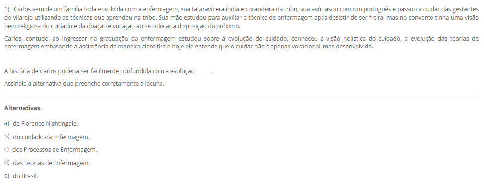 1) Carlos vem de um família toda envolvida com a enfermagem, sua tataravó era índia e curandeira da tribo, sua avó casou com um português e passou a cuidar das gestantes do vilarejo utilizando as técnicas que aprendeu na tribo. Sua mãe estudou para auxiliar e técnica de enfermagem após desistir de ser freira, mas no convento tinha uma visão bem religiosa do cuidado e da doação e vocação ao se colocar a disposição do próximo.
Carlos, contudo, ao ingressar na graduação da enfermagem estudou sobre a evolução do cuidado, conheceu a visão holística do cuidado, a evolução das teorias de enfermagem embasando a assistência de maneira científica e hoje ele entende que o cuidar não é apenas vocacional, mas desenvolvido.
 A história de Carlos poderia ser facilmente confundida com a evolução______.
Assinale a alternativa que preenche corretamente a lacuna.
________________________________________
Alternativas:
•	a) de Florence Nightingale.
•	b) do cuidado da Enfermagem.
•	c) dos Processos de Enfermagem.
•	d) das Teorias de Enfermagem.
•	e) do Brasil.
2) I. A vulnerabilidade é definida como aquilo que experimentamos em momentos de incerteza, risco e exposição. Ela nos deixa ansiosos e com medo. O problema, segundo Brené Brown, é quando evitamos situações e relações porque provocarão esse sentimento.
          Porque
 II. Comumente os pacientes encontram-se em situações de vulnerabilidade e mesmo que queiram evitar, muitas vezes é impossível. É função do enfermeiro compreender esse sentimento e respeitar, auxiliando o paciente a sentir-se seguro por meio da assistência de qualidade e fundamentada na ciência e nas expectativas do cliente.
Assinale a alternativa correta sobre as asserções:
________________________________________
Alternativas:
•	a) As asserções I e II são verdadeira e II justifica a I.
•	b) As asserções I e II são verdadeiras e a II não justifica a I.
•	c) A asserção I é verdadeira e a II é falsa.
•	d) A asserção II é verdadeira e a I é falsa.
•	e) As asserções I e II são falsas.
3) Mario é enfermeiro da educação continuada de um hospital privado de grande porte, durante um treinamento para colaboradores recém admitidos ele estava explicando sobre a correlação da qualidade da assistência com a expectativa do paciente. E em paralelo a isso, traçou uma explicação sobre a teoria da enfermagem utilizada pelo hospital em questão que era a Teoria das Necessidades Humanas Básicas de Wanda Horta.
 Dessa forma, Mario concluiu que os objetivos daquele treinamento eram para:
 I. Promover sensibilização no profissionais sobre a importância da atender a expectativa do cliente.
II. Promover bem-estar ao paciente atendendo suas necessidades humanas básicas.
III. Não banalizar os cuidados de higiene como o banho.
Assinale a alternativa correta para V verdadeira e F falsa.
________________________________________
Alternativas:
•	a) I-V; II-V; III-V.
•	b) I-V; II-V; III-F.
•	c) I-V; II-F; III-F.
•	d) I-F, II-F; III-F.
•	e) I-F; II-V; III-F.
4) Carlos é técnico de enfermagem na unidade de internação mista de um hospital público de pequeno porte. Recentemente ele recebeu a orientação da educação continuada do hospital que deveria colocar os dados dos sinais vitais na tabela de valores e registrar as ações na _____[1]_____. Assim como deveria checar as __[2]__ médicas e de enfermagem. Já a enfermeira do setor, Joana, recebeu a orientação que deveria fazer essas interpretações das anotações na sua __[3]__.
Assinale a alternativa que representa corretamente as lacunas 1,2 e 3, respectivamente:
________________________________________
Alternativas:
•	a) 1-prontuário; 2-ordens; 3-prescrição de enfermagem.
•	b) 1-prontuário; 2-anotações de enfermagem; 3-prescrição de enfermagem.
•	c) 1-anotação de enfermagem; 2-prescrições; 3-evolução de enfermagem.
•	d) 1-anotação de enfermagem; 2-evoluções; 3-prescrição de enfermagem.
•	e) 1-prescrição de enfermagem; 2-anotações; 3-evolução de enfermagem.
5) A forma como os sinais vitais são verificados é de extrema importância, pois o procedimento pode interferir do resultado prejudicando a interpretação e prescrição dos cuidados ao paciente.
I. Ajustar o manguito selecionado firmemente no braço, cerca de 2 a 3 cm acima da fossa cubital, centralizar a bolsa de borracha sobre a artéria braquial.
II. Manter o braço bem apoiado na altura do coração.
III. Determinar a pressão sistólica no momento do aparecimento do primeiro som.
Assinale a alternativa correta para V verdadeira e F falsa.
________________________________________
Alternativas:
•	a) I-V; II-V; III-V.
•	b) I-V; II-V; III-F.
•	c) I-V; II-F; III-F.
•	d) I-F; II-V; III-V.
•	e) I-F; II-F; III-F.

