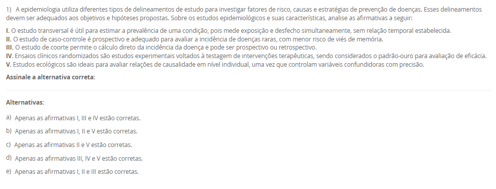 1) A epidemiologia utiliza diferentes tipos de delineamentos de estudo para investigar fatores de risco, causas e estratégias de prevenção de doenças. Esses delineamentos devem ser adequados aos objetivos e hipóteses propostas. Sobre os estudos epidemiológicos e suas características, analise as afirmativas a seguir:
I. O estudo transversal é útil para estimar a prevalência de uma condição, pois mede exposição e desfecho simultaneamente, sem relação temporal estabelecida.
II. O estudo de caso-controle é prospectivo e adequado para avaliar a incidência de doenças raras, com menor risco de viés de memória. 
III. O estudo de coorte permite o cálculo direto da incidência da doença e pode ser prospectivo ou retrospectivo.
IV. Ensaios clínicos randomizados são estudos experimentais voltados à testagem de intervenções terapêuticas, sendo considerados o padrão-ouro para avaliação de eficácia.
V. Estudos ecológicos são ideais para avaliar relações de causalidade em nível individual, uma vez que controlam variáveis confundidoras com precisão. 
Assinale a alternativa correta:
________________________________________
Alternativas:
•	a) Apenas as afirmativas I, III e IV estão corretas.
•	b) Apenas as afirmativas I, II e V estão corretas.
•	c) Apenas as afirmativas II e V estão corretas.
•	d) Apenas as afirmativas III, IV e V estão corretas.
•	e) Apenas as afirmativas I, II e III estão corretas.
2) A mudança do perfil epidemiológico brasileiro, caracterizado pelo aumento das condições crônicas e pelo envelhecimento populacional, evidencia a necessidade de reorganização do sistema de saúde. Nesse contexto, a Atenção Primária à Saúde e as Redes de Atenção à Saúde passam a ser estratégicas para garantir a integralidade do cuidado.
Considerando esse cenário, qual das alternativas a seguir expressa corretamente uma característica das Redes de Atenção à Saúde?
________________________________________
Alternativas:
•	a) São arranjos voltados exclusivamente para a gestão hospitalar de alta complexidade.
•	b) Fundamentam-se na autonomia dos serviços, sem necessidade de articulação entre os níveis de atenção.
•	c) Integram ações e serviços de saúde de diferentes densidades tecnológicas, garantindo a continuidade do cuidado.
•	d) Estão restritas à atenção psicossocial, não contemplando outras áreas da saúde.
•	e) Reforçam o modelo assistencial biomédico, centrado na doença e na especialização profissional.
3) A Estratégia Saúde da Família (ESF) foi concebida como uma estratégia prioritária para a reorganização da Atenção Primária à Saúde no Brasil. Um dos diferenciais centrais da ESF está na organização do trabalho em saúde e na abordagem do cuidado centrada na família, comunidade e seus determinantes.
Com base nessa perspectiva, assinale a alternativa que apresenta corretamente um dos princípios operacionais da ESF:
________________________________________
Alternativas:
•	a) Atendimento ambulatorial centrado na demanda espontânea, com foco exclusivo na atenção individual.
•	b) Organização do cuidado em saúde por meio de ações pontuais de prevenção de doenças endêmicas.
•	c) Vinculação da equipe de saúde a uma população definida territorialmente, com acompanhamento longitudinal.
•	d) Organização da assistência por especialidades médicas, com foco no encaminhamento para níveis de alta complexidade.
•	e) Estruturação da atenção em saúde com base em programas verticais e ações fragmentadas de vigilância epidemiológica.
4) O modelo de Leavell e Clark classifica as estratégias de prevenção em três níveis: primário, secundário e terciário. A esse modelo, somou-se posteriormente a noção de prevenção quaternária, voltada para a limitação de intervenções médicas excessivas. A compreensão desses níveis é fundamental para a organização das práticas em saúde pública.
Com base nesse contexto, analise as afirmativas a seguir:
I. A prevenção primária atua no momento de diagnóstico da doença, sendo exemplificada por campanhas de vacinação, ações educativas e ambientes saudáveis.
II. A prevenção secundária visa a identificação precoce da doença, por meio de exames de rastreamento e diagnóstico, antes que sintomas se manifestem plenamente.
III. A prevenção terciária tem como foco evitar o agravamento de doenças crônicas, por meio de reabilitação e prevenção de complicações.
IV. A prevenção quaternária propõe a ampliação do uso de tecnologias diagnósticas e terapêuticas para todos os pacientes com risco potencial de adoecimento.
Assinale a alternativa correta:
________________________________________
Alternativas:
•	a) Apenas as afirmativas I, II e III estão corretas.
•	b) Apenas as afirmativas II e III estão corretas.
•	c) Apenas as afirmativas II, III e IV estão corretas.
•	d) Apenas as afirmativas III e IV estão corretas.
•	e) Todas as afirmativas estão corretas.
5) A territorialização em saúde é mais do que uma ferramenta de organização dos serviços, ela constitui um processo crítico e contínuo de compreensão das condições de vida da população. 
Com base nesse contexto, assinale a alternativa que representa uma prática coerente com os princípios da territorialização na ESF:
________________________________________
Alternativas:
•	a) Planejar as ações da equipe de saúde com base apenas nos dados disponíveis nos prontuários clínicos dos usuários atendidos na unidade.
•	b) Considerar apenas a população residente nas proximidades da unidade básica como prioritária para o atendimento e planejamento das ações.
•	c) Utilizar formulários, entrevistas com informantes e observação direta para subsidiar o diagnóstico situacional do território.
•	d) Reduzir a territorialização à categorização de áreas segundo critérios fixos, como bairros ou distritos, a dinâmica social não é considerada. 
•	e) Adotar o número de consultas realizadas por profissional como único indicador de avaliação da efetividade das ações em saúde.

