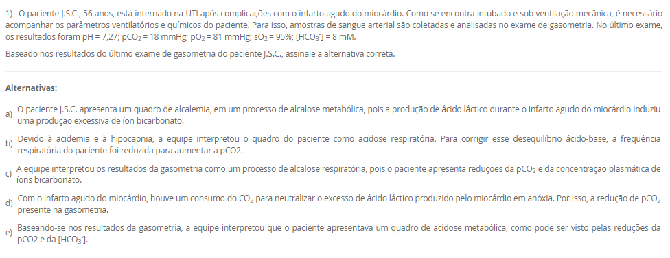 1) O paciente J.S.C., 56 anos, está internado na UTI após complicações com o infarto agudo do miocárdio. Como se encontra intubado e sob ventilação mecânica, é necessário acompanhar os parâmetros ventilatórios e químicos do paciente. Para isso, amostras de sangue arterial são coletadas e analisadas no exame de gasometria. No último exame, os resultados foram pH = 7,27; pCO2 = 18 mmHg; pO2 = 81 mmHg; sO2 = 95%; [HCO3-] = 8 mM.
Baseado nos resultados do último exame de gasometria do paciente J.S.C., assinale a alternativa correta.
________________________________________
Alternativas:
•	a) O paciente J.S.C. apresenta um quadro de alcalemia, em um processo de alcalose metabólica, pois a produção de ácido láctico durante o infarto agudo do miocárdio induziu uma produção excessiva de íon bicarbonato.
•	b) Devido à acidemia e à hipocapnia, a equipe interpretou o quadro do paciente como acidose respiratória. Para corrigir esse desequilíbrio ácido-base, a frequência respiratória do paciente foi reduzida para aumentar a pCO2.
•	c) A equipe interpretou os resultados da gasometria como um processo de alcalose respiratória, pois o paciente apresenta reduções da pCO2 e da concentração plasmática de íons bicarbonato.
•	d) Com o infarto agudo do miocárdio, houve um consumo do CO2 para neutralizar o excesso de ácido láctico produzido pelo miocárdio em anóxia. Por isso, a redução de pCO2 presente na gasometria.
•	e) Baseando-se nos resultados da gasometria, a equipe interpretou que o paciente apresentava um quadro de acidose metabólica, como pode ser visto pelas reduções da pCO2 e da [HCO3-].
2) As proteínas são polímeros lineares construídos a partir de unidades monoméricas chamadas de aminoácidos, os quais são unidos ponta a ponta. A sequência dos aminoácidos ligados uns aos outros é chamada de estrutura primária. De maneira notável, as proteínas se dobram espontaneamente em estruturas tridimensionais, determinadas pela sequência de aminoácidos no polímero proteico. A estrutura tridimensional formada pelas pontes de hidrogênio entre os aminoácidos próximos uns dos outros é chamada de estrutura secundária, enquanto a estrutura terciária é formada por interações de longa distância entre os aminoácidos. A função da proteína depende diretamente desta estrutura tridimensional. Portanto, as proteínas são a personificação da transição de um mundo unidimensional de sequências para um mundo tridimensional de moléculas capazes de realizar diversas funções. Muitas proteínas têm estruturas quaternárias, em que a proteína funcional é composta por várias cadeias polipeptídicas.
Considerando o texto da questão, analise as seguintes afirmativas:
I - A estrutura primária não determina o padrão de dobramento da proteína.
II - Nas estruturas terciária e quaternária, as proteínas são funcionais.
III - A estrutura tridimensional independe das interações entre os aminoácidos.
Considerando as informações apresentadas, é correto o que se afirma em:
________________________________________
Alternativas:
•	a) I, apenas.
•	b) II, apenas.
•	c) III, apenas.
•	d) I e III, apenas.
•	e) I, II e III.
3) Os monossacarídeos ou açúcares simples são as menores unidades de açúcar que não podem ser hidrolisadas em carboidratos mais simples. Os monossacarídeos, compostos de função orgânica mista, são constituídos por um esqueleto carbônico de 3 a 7 carbonos. A seguir, uma ilustração da estrutura de dois monossacarídeos. 
Fonte: elaborado pelo autor.
Com base nas informações do texto e da figura, além dos seus conhecimentos sobre o assunto, assinale a alternativa correta.
________________________________________
Alternativas:
•	a) O monossacarídeo A tem 5 átomos de carbono no esqueleto carbônico e o grupo químico aldoxila. Por isso, o monossacarídeo A é classificado como pentose e aldose.
•	b) O monossacarídeo B possui 6 carbonos na sua estrutura carbônica e a função orgânica é aldeído. Por isso, o monossacarídeo B é classificado como hexose e aldose.
•	c) O monossacarídeo A e o monossacarídeo B são hexoses, porém o primeiro é uma aldose, enquanto o segundo é uma cetose.
•	d) O grupo químico destacado pelo círculo no monossacarídeo A é uma carboxila, por isso, esse açúcar é ácido, um tipo modificado encontrado nos glicosaminoglicanos.
•	e) O monossacarídeo A e o monossacarídeo B são hexoses, porém o primeiro é uma cetose, enquanto o segundo é uma aldose.
4) Após a fosforilação da glicose, em uma reação catalisada pela enzima hexocinase, a glicose-6-fosfato pode ser utilizada por várias vias metabólicas, como a glicogênese, a oxidação pela via da pentose-fosfato e oxidação pela glicólise. Esta última é a primeira etapa da oxidação completa da glicose para a produção de energia, sendo as duas outras etapas, a oxidação do piruvato e o ciclo do ácido cítrico. A glicólise tem duas fases, a preparatória e de pagamento.
 Em relação à glicólise, avalie as seguintes asserções e a relação proposta entre elas.
 I. A glicólise é um conjunto de reações químicas que ocorre apenas nas células eucarióticas e em condições exclusivamente aeróbicas. Na fase preparatória da glicólise, são formadas duas moléculas de ATP, além dos elétrons resultantes da oxidação que são transferidos para formar NADPH. Na fase de pagamento, ocorre gasto de energia para clivagem da glicose para formação de duas moléculas de piruvato.
 PORQUE
 II. As reações químicas da glicólise ocorrem no citosol, não necessitando das mitocôndrias nem de oxigênio, por isso essa via metabólica é encontrada em todos os seres vivos, de bactérias aos seres humanos. Na fase preparatória, são usadas duas moléculas de ATP para fosforilação e, portanto, há gasto de energia. Na fase de pagamento, ocorrem a formação de ATP e a transferência de elétrons para NAD+ para formação de NADH.
A respeito dessas asserções, assinale a alternativa correta.
________________________________________
Alternativas:
•	a) As asserções I e II são proposições verdadeiras, mas II não justifica a I.
•	b) As asserções I e II são proposições verdadeiras e a II justifica a I.
•	c) A asserção I é uma proposição falsa e a II, verdadeira.
•	d) A asserção I é uma proposição verdadeira e a II, falsa.
•	e) As asserções I e II são proposições falsas.
5) Na fosforilação oxidativa, as reações de oxirredução possibilitam o fluxo de elétrons de NADH e FADH2 para o oxigênio. O fluxo de elétrons ocorre em quatro grandes complexos proteicos que estão inseridos na membrana interna da mitocôndria e juntos são denominados cadeia respiratória ou cadeia de transporte de elétrons. Três desses complexos proteicos utilizam a energia liberada pelo fluxo de elétrons para gerar um gradiente de pH e um potencial elétrico transmembrana que, por sua vez, geram a força próton-motriz. Essa força gera um fluxo de prótons, cuja energia é utilizada para formação de ATP. Portanto, a oxidação das fontes energéticas e a fosforilação do ADP para formar ATP são acopladas por um gradiente de prótons através da membrana mitocondrial interna.
Considerando as informações apresentadas e os seus conhecimentos sobre o assunto, é correto o que se afirma em:
________________________________________
Alternativas:
•	a) NADH transfere os seus elétrons para os Complexos I, III e IV, enquanto FADH2 transfere seus elétrons para Complexo II. A partir desses complexos proteicos, os elétrons, após a ativação das bombas de prótons, são transferidos para o gás oxigênio.
•	b) O gás oxigênio é considerado o aceptor final de elétrons, pois neutraliza os elétrons no final da cadeia respiratória. Porém, em uma situação de anóxia, a ubiquinona e o citocromo c podem atuar como aceptores finais de elétrons para a continuidade da fosforilação oxidativa.
•	c) O fluxo de elétrons pela cadeia respiratória gera um gradiente eletroquímico de prótons através da membrana interna da mitocôndria que, por sua vez, gera um fluxo de prótons cuja energia é utilizada pela ATP-sintase para a formação de ATP.
•	d) A atividade de bombas de prótons dos Complexos I, III e IV depende da energia fornecida pelo ATP. Com isso, os elétrons são bombeados para a matriz mitocondrial, para reagirem com o gás oxigênio para a formação da água.
•	e) O fluxo de elétrons gera um gradiente de pH transmembrana, porém não há diferenças de concentração de prótons entre o espaço intermembranoso e a matriz mitocondrial. Por isso, a força próton-motriz é baixa para a produção de ATP.

