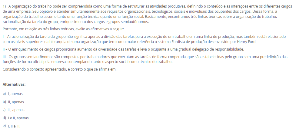 1) A organização do trabalho pode ser compreendida como uma forma de estruturar as atividades produtivas, definindo o conteúdo e as interações entre os diferentes cargos de uma empresa. Seu objetivo é atender simultaneamente aos requisitos organizacionais, tecnológicos, sociais e individuais dos ocupantes dos cargos. Dessa forma, a organização do trabalho assume tanto uma função técnica quanto uma função social. Basicamente, encontramos três linhas teóricas sobre a organização do trabalho: racionalização da tarefa do grupo, enriquecimento dos cargos e grupos semiautônomos.
Portanto, em relação as três linhas teóricas, avalie as afirmativas a seguir:
I – A racionalização da tarefa do grupo não significa apenas a divisão das tarefas para a execução de um trabalho em uma linha de produção, mas também está relacionado com os níveis superiores da hierarquia de uma organização que tem como maior referência o sistema Fordista de produção desenvolvido por Henry Ford.
II – O enriquecimento de cargos proporciona aumento da diversidade das tarefas e leva o ocupante a uma gradual delegação de responsabilidade.
III - Os grupos semiautônomos são compostos por trabalhadores que executam as tarefas de forma cooperada, que são estabelecidas pelo grupo sem uma predefinição das funções de forma oficial pela empresa, contemplando tanto o aspecto social como técnico do trabalho.
Considerando o contexto apresentado, é correto o que se afirma em:
________________________________________
Alternativas:
•	a) I, apenas.
•	b) II, apenas.
•	c) III, apenas.
•	d) I e II, apenas.
•	e) I, II e III.
2) Os sistemas de tempos predeterminados foram desenvolvidos como uma alternativa à cronometragem direta, permitindo definir tempos padrão para micromovimentos com base na natureza da tarefa e nas condições de execução. Entre esses sistemas, destaca-se o Methods Time Measurement (MTM), que se tornou uma ferramenta amplamente adotada para o planejamento e análise de tarefas humanas. Sua aplicação contribui para a padronização de métodos, desenvolvimento de instruções de trabalho e melhoria das condições ergonômicas.
Em relação aos tempos predeterminados, avalie as afirmativas a seguir:
I - O MTM classifica micromovimentos executados pelo operador e associa a cada tipo de movimento um tempo padrão, definido com base na distância e no grau de dificuldade de execução.
II - O uso de tempos predeterminados é limitado ao ambiente industrial de produção em série, pois exige repetitividade elevada para aplicação eficaz.
III - A aplicação dos tempos predeterminados contribui para a redução do esforço físico, melhora o conforto do operador e promove relações mais positivas entre supervisores e equipe.
Considerando o contexto apresentado, é correto o que se afirma em:
________________________________________
Alternativas:
•	a) I, apenas.
•	b) II, apenas.
•	c) III, apenas.
•	d) I e III, apenas.
•	e) II e III, apenas.
3) Em toda e qualquer empresa existem problemas que precisam de soluções. Logo, as ferramentas ciclo PDCA e o MASP, auxiliam na resolução dos problemas. Sendo assim, uma das etapas do Planejamento (Plan) do ciclo PDCA é o desenvolvimento de um Plano de ação.
Portanto, assinale a alternativa que contém corretamente a característica do Plano de Ação na aplicação do ciclo PDCA com o MASP.
________________________________________
Alternativas:
•	a) é a elaboração de uma estratégia capaz de solucionar definitivamente as causas fundamentais do problema e não combater apenas seus efeitos.
•	b) é a execução daquilo que foi planejado nas etapas anteriores.
•	c) é a verificação dos resultados obtidos após a implementação das melhorias, logo, deve-se comparar os resultados anteriores com os resultados atuais.
•	d) uma vez atingidos os resultados planejados, agora se faz a padronização do processo com as ações corretivas devidamente documentadas e comunicadas a todos os envolvidos.
•	e) é o encerramento do ciclo MASP em que ocorre a revisão do processo, que servirá de base para problemas similares ou utilizados no futuro.
4) O processo produtivo consiste em uma sequência organizada de atividades que transforma insumos em produtos ou serviços, por meio da utilização de mão de obra, máquinas, materiais e métodos específicos. A forma como esse processo se organiza pode variar conforme as características do produto e as exigências do mercado, permitindo sua classificação em diferentes tipos. Logo, o parágrafo a seguir descreve a características de um tipo de processo:
"esse processo, também conhecido como celular ou jobbing, é aplicado quando temos o processamento de muitos produtos em pequenos lotes, ou seja, alta variedade e baixa quantidade, e seu processamento é realizado em células onde os recursos utilizados são compartilhados entre si."
As características acima se referem a qual tipo de processo? Assinale a alternativa correta.
________________________________________
Alternativas:
•	a) Processo por projeto.
•	b) Processo por tarefa.
•	c) Processo em lotes.
•	d) Processo em linha.
•	e) Processo em fluxo contínuo.
5) No estudo das operações dentro da Engenharia de Métodos, a utilização de diagramas e gráficos permite a visualização detalhada do processo produtivo, favorecendo a identificação de oportunidades de melhoria. Dentre essas ferramentas, destacam-se os gráficos de atividades simples e múltiplas, além do diagrama homem-máquina. Cada um desses instrumentos fornece informações importantes sobre a relação entre tempo, trabalho humano e uso de máquinas, contribuindo para o aumento da eficiência e redução de tempos improdutivos.
Nesse contexto, avalie as afirmativas a seguir:
I - O gráfico de atividades múltiplas é um diagrama que representa o trabalho coordenado entre duas ou mais pessoas que operam duas ou mais máquinas na mesma escala de tempo, sendo possível registrar o trabalho do profissional e seu ajudante ou somente das máquinas.
II - O diagrama homem-máquina busca maximizar o uso da capacidade produtiva e reduzir o tempo improdutivo, sendo adequado para operações intermitentes que envolvem a interação entre trabalhador e equipamento.
III - O gráfico de atividades simples considera apenas uma sequência para realização da atividade em uma escala de tempo.
Considerando o contexto apresentado, é correto o que se afirma em:
________________________________________
Alternativas:
•	a) I, apenas.
•	b) II, apenas.
•	c) III, apenas.
•	d) I e II, apenas.
•	e) I, II e III.

