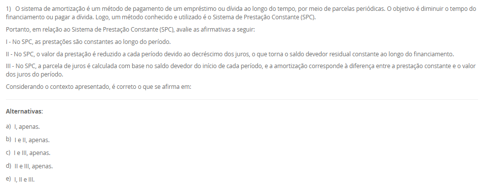 1) O sistema de amortização é um método de pagamento de um empréstimo ou dívida ao longo do tempo, por meio de parcelas periódicas. O objetivo é diminuir o tempo do financiamento ou pagar a dívida. Logo, um método conhecido e utilizado é o Sistema de Prestação Constante (SPC).
Portanto, em relação ao Sistema de Prestação Constante (SPC), avalie as afirmativas a seguir:
I - No SPC, as prestações são constantes ao longo do período.
II - No SPC, o valor da prestação é reduzido a cada período devido ao decréscimo dos juros, o que torna o saldo devedor residual constante ao longo do financiamento.
III - No SPC, a parcela de juros é calculada com base no saldo devedor do início de cada período, e a amortização corresponde à diferença entre a prestação constante e o valor dos juros do período.
Considerando o contexto apresentado, é correto o que se afirma em:
________________________________________
Alternativas:
•	a) I, apenas.
•	b) I e II, apenas.
•	c) I e III, apenas.
•	d) II e III, apenas.
•	e) I, II e III.
2) Um investidor aplicou R$ 1.500,00 em um fundo de investimento que rende juros compostos a uma taxa 10% ao ano.
Qual será o montante final ao final de 2 anos?
Equação para cálculo dos juros compostos:
M = C x (1 + i)t
Em que:
M = Montante;
C = Capital;
i = taxa;
t = período;
________________________________________
Alternativas:
•	a) R$ 1.650,00
•	b) R$ 1.750,00
•	c) R$ 1.815,00
•	d) R$ 1.880,00
•	e) R$ 1.900,00
3) Sabendo que os Custos diretos podem ser alocados de forma direta aos produtos ou serviços, considere os gastos a seguir:
- Matéria-prima: R$ 10.000,00.
- Mao de obra direta: R$ 15.000,00.
- Material de embalagem: R$ 5.000,00.
- Aluguel da fábrica: R$ 28.000,00.
- Gastos com limpeza e manutenção da fábrica: R$ 12.000,00.
Portanto, assinale a alternativa que contém corretamente o valor total dos CUSTOS DIRETOS.
________________________________________
Alternativas:
•	a) R$ 30.000,00.
•	b) R$ 15.000,00.
•	c) R$ 40.000,00.
•	d) R$ 20.000,00.
•	e) R$ 25.000,00.
4) Na terminologia contábil os custos são os recursos consumidos ao longo do processo de produção ou prestação de serviço de forma parcial ou total. Logo, os custos podem ser classificados em custos fixos e custos variáveis.
Em relação aos custos diretos e indiretos, avalie as afirmativas a seguir:
I - Os custos fixos são entendidos como aqueles que não oscilam por um determinado período de tempo em função do volume de produção.
II – Os custos variáveis estão em função do volume de produção das empresas.
III – A matéria-prima consumida na produção é um exemplo de custo fixo.
Agora, assinale a alternativa com a associação correta.
________________________________________
Alternativas:
•	a) I, apenas.
•	b) I e II, apenas.
•	c) I e III, apenas.
•	d) II e III, apenas.
•	e) I, II e III.
5) Um empréstimo de R$ 2.000,00 foi contratado a uma taxa de juros simples de 5% ao mês, com prazo de 6 meses.
Qual será o valor total dos juros pagos ao final do período?
________________________________________
Alternativas:
•	a) R$ 500,00
•	b) R$ 550,00
•	c) R$ 600,00
•	d) R$ 650,00
•	e) R$ 700,00

