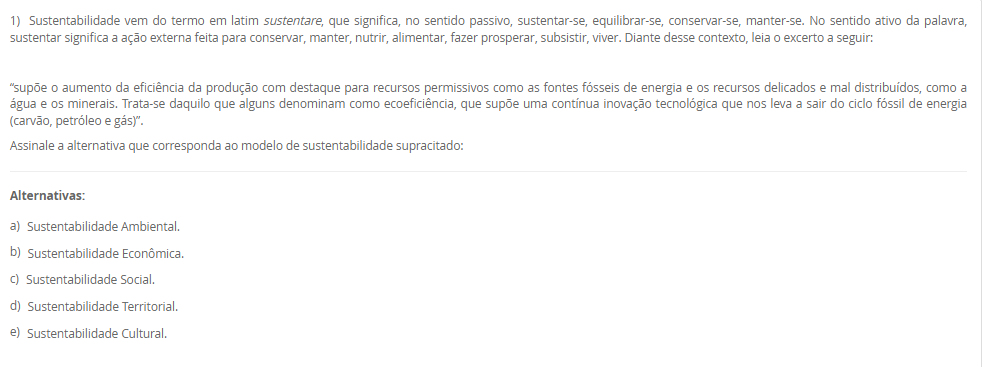 1) Sustentabilidade vem do termo em latim sustentare, que significa, no sentido passivo, sustentar-se, equilibrar-se, conservar-se, manter-se. No sentido ativo da palavra, sustentar significa a ação externa feita para conservar, manter, nutrir, alimentar, fazer prosperar, subsistir, viver. Diante desse contexto, leia o excerto a seguir: 
“supõe o aumento da eficiência da produção com destaque para recursos permissivos como as fontes fósseis de energia e os recursos delicados e mal distribuídos, como a água e os minerais. Trata-se daquilo que alguns denominam como ecoeficiência, que supõe uma contínua inovação tecnológica que nos leva a sair do ciclo fóssil de energia (carvão, petróleo e gás)”.
Assinale a alternativa que corresponda ao modelo de sustentabilidade supracitado:
________________________________________
Alternativas:
•	a) Sustentabilidade Ambiental.
•	b) Sustentabilidade Econômica.
•	c) Sustentabilidade Social.
•	d) Sustentabilidade Territorial.
•	e) Sustentabilidade Cultural.
2) O reuso reduz a demanda sobre os mananciais de água devido à substituição da água potável por uma água de qualidade inferior. O reuso de água industrial em larga escala possui o potencial de reduzir drasticamente a demanda de água nas zonas urbanas e resultaria em uma melhor adaptação da população aos períodos de seca, diminuindo a possibilidade de racionamentos para a população. É neste ponto que o conceito de sustentabilidade é colocado em prática.
Sobre o reuso de água, leia as afirmativas a seguir:
I. Para o reuso de água se faz necessário conhecer o processo de origem do efluente.
II. O reuso direto é aquele que pode se reutilizar água a partir de efluentes, esgotos e/ou captações pluviais.
III. O reuso indireto é aquele que a água pode ser reutilizada quando se faz um tratamento e é usado na própria planta industrial.
IV. A reciclagem interna é quando a água é tratada e captada para ser utilizada novamente.
É correto o que se afirma em:
________________________________________
Alternativas:
•	a) I e II, apenas.
•	b) II e III, apenas.
•	c) II e IV, apenas.
•	d) I, II e III, apenas.
•	e) I, II, III e IV.
3) Um profissional de Engenharia, pode atuar com projetos que tenham sustentabilidade, como por exemplo, projetos que tenham reuso de água, eficiência enegética, gestão de resíduos, dentre outras práticas. Diante desse contexto, Raquel é uma profissional de engenharia e está propondo um projeto de aproveitamento energético em uma indústria, para mostrar a proposta para a diretoria, ela precisará deixar claro as vantagens e objetivos de projetos sustentáveis.
Assinale a alternativa que corresponda a definição de projeto sustentável.
________________________________________
Alternativas:
•	a) Um projeto sustentável é aquele que tem objetivo de causar menor impacto ambiental.
•	b) Um projeto sustentável é aquele que visa analisar impactos ambientais e propor medidas mitigadoras.
•	c) Um projeto sustentável é aquele que leva ao esgotamento dos recursos naturais.
•	d) Um projeto sustentável é aquele que tem foco em uma entrega única, temporária para criação de um produto ou serviço.
•	e) Um projeto sustentável é aquele que é customizado para atender a demanda específica de uma empresa e/ou serviço.
4) O conceito de Environmental, Social and Governance (ESG) tem ganhado cada vez mais relevância no mundo corporativo, à medida que empresas buscam adotar práticas sustentáveis e responsáveis em suas operações. No entanto, a implementação eficaz do ESG pode apresentar desafios significativos, juntamente com oportunidades valiosas para as organizações. Empresas engajadas em sustentabilidade, clientes dispostos a pagar mais por serviços/produtos de empresas que seguem esse modelo, interesse de fundos de investimentos, aumento de credibilidade do negócio, oportunidades de negócios.
 Sobre as oportunidades que o ESG pode trazer para as empresas, leia as afirmativas a seguir:
I. A busca por soluções sustentáveis pode trazer a inovação em produtos, serviços e processos, levando a novas oportunidades de crescimento e expansão.
II. Na integração do ESG na estratégia de negócios, as empresas podem melhorar sua reputação, reduzir riscos e além de valor de longo prazo para todas as partes interessadas.
III. Pode ter os investimentos em tecnologia, treinamento de funcionários e consultoria especializada para implementação de ESG.
IV. As organizações que têm ESG implementado, podem ter dificuldades para identificar e mensurar as variáveis relevantes para cada componente do ESG.
Considerando o contexto apresentado, é correto APENAS o que se afirma em:
________________________________________
Alternativas:
•	a) I e II, apenas.
•	b) II e III, apenas.
•	c) I e IV, apenas.
•	d) I, II e III, apenas.
•	e) I, II, III e IV.
5) A sigla ESG refere-se a três pilares interconectados que norteiam as práticas empresariais responsáveis. O primeiro, "Ambiental", destaca a importância de ações que minimizem os impactos das operações corporativas no meio ambiente, promovendo a conservação dos recursos naturais e a mitigação das mudanças climáticas. O segundo, "Social", abrange a gestão das relações da empresa com seus colaboradores, clientes, comunidades locais e demais partes interessadas, com ênfase na promoção da diversidade, equidade e inclusão. Por fim, o terceiro pilar, "Governança", refere-se à integridade e transparência nas práticas de gestão empresarial, abordando questões éticas, anticorrupção e governança eficaz.
 Sobre os desafios encontrados na implementação do ESG, leia as afirmativas a seguir:
I. A implementação efetiva dessas práticas em ambientes muitas vezes orientados apenas por resultados financeiros de curto prazo.
II. Pode acontecer na implantação do ESG a resistência cultural por parte dos colaboradores e da alta gestão.
III. Há a necessidade de desenvolver métricas claras e mensuráveis para avaliar o desempenho do ESG.
IV. Um dos desafios na implementação do ESG é a possibilidade de construir marcas cada vez mais fortes.
Considerando o contexto apresentado, é correto APENAS o que se afirma em:
________________________________________
Alternativas:
•	a) I e II, apenas.
•	b) II e III, apenas.
•	c) I, II e III, apenas.
•	d) I, II e IV, apenas.
•	e) I, II, III e IV.


