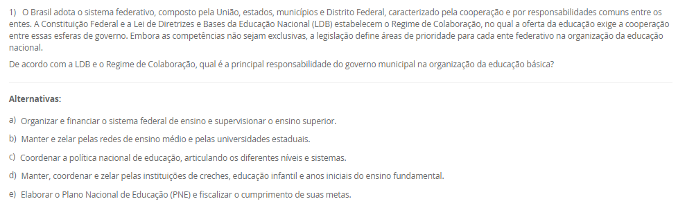 1) O Brasil adota o sistema federativo, composto pela União, estados, municípios e Distrito Federal, caracterizado pela cooperação e por responsabilidades comuns entre os entes. A Constituição Federal e a Lei de Diretrizes e Bases da Educação Nacional (LDB) estabelecem o Regime de Colaboração, no qual a oferta da educação exige a cooperação entre essas esferas de governo. Embora as competências não sejam exclusivas, a legislação define áreas de prioridade para cada ente federativo na organização da educação nacional.
De acordo com a LDB e o Regime de Colaboração, qual é a principal responsabilidade do governo municipal na organização da educação básica?
________________________________________
Alternativas:
•	a) Organizar e financiar o sistema federal de ensino e supervisionar o ensino superior.
•	b) Manter e zelar pelas redes de ensino médio e pelas universidades estaduais.
•	c) Coordenar a política nacional de educação, articulando os diferentes níveis e sistemas.
•	d) Manter, coordenar e zelar pelas instituições de creches, educação infantil e anos iniciais do ensino fundamental.
•	e) Elaborar o Plano Nacional de Educação (PNE) e fiscalizar o cumprimento de suas metas.
2) A política é aplicada por meio de legislações, decretos e leis que se organizam em uma hierarquia. No sistema jurídico brasileiro, vigora o princípio da Supremacia da Constituição, que a coloca em um patamar de superioridade, servindo de fundamento de validade para todas as demais normas jurídicas. A Constituição Federal, lei maior do país, delineia os princípios e as diretrizes fundamentais que orientam todo o sistema educacional, reconhecendo a educação como um direito de todos e um dever compartilhado.
Qual é a relação hierárquica fundamental que se estabelece entre a Constituição Federal (CF) de 1988 e a Lei de Diretrizes e Bases da Educação Nacional (LDB)?
________________________________________
Alternativas:
•	a) A LDB é uma Lei Delegada criada pelo Presidente, com a mesma autoridade da CF, desde que delegada pelo Congresso.
•	b) A CF é uma Lei Ordinária, e a LDB, uma Emenda Constitucional, ambas com igual força, mas de áreas temáticas distintas.
•	c) A CF está no patamar de supremacia, sendo o fundamento de validade e a base para a LDB e as demais leis educacionais.
•	d) Ambas são normas do mesmo nível hierárquico, regulando o sistema educacional por meio de um regime de colaboração.
•	e) A LDB é superior, pois trata especificamente da educação, enquanto a CF aborda apenas os direitos sociais de forma genérica.
3) O contexto histórico do atendimento à primeira infância no Brasil evoluiu de um olhar assistencialista para uma abordagem que reconhece a criança como sujeito de direitos. A Lei de Diretrizes e Bases da Educação Nacional (LDB) define a Educação Infantil como a primeira etapa da Educação Básica, destacando sua importância para o desenvolvimento das crianças de até 5 anos. Essa legislação estabelece diretrizes e uma finalidade específica que transcende o simples "cuidar", orientando o trabalho pedagógico nas creches e pré-escolas.
Qual é a finalidade principal atribuída à Educação Infantil pela LDB (Lei nº 9.394/96)?
________________________________________
Alternativas:
•	a) Garantir a alfabetização plena das crianças até os cinco anos, preparando-as diretamente para o Ensino Fundamental.
•	b) Assegurar o atendimento à criança em período integral, priorizando o cuidado físico e nutricional.
•	c) A socialização e o controle de frequência, com exigência mínima de 60% do total de horas, para fins de aprovação.
•	d) A formação ética e o desenvolvimento da autonomia intelectual e do pensamento crítico, preparando-a para o trabalho.
•	e) O desenvolvimento integral da criança em seus aspectos físico, psicológico, intelectual e social, complementando a ação da família e da comunidade.
4) A Base Nacional Comum Curricular (BNCC) promove mudanças significativas na forma como a alfabetização é concebida no contexto educacional brasileiro. O documento enfatiza a alfabetização como um processo contínuo que deve ir além do domínio do código linguístico, buscando a formação de indivíduos críticos e participativos. A BNCC também busca valorizar práticas pedagógicas flexíveis e contextualizadas, alinhadas às demandas contemporâneas e metas do país, incentivando métodos que considerem as especificidades regionais, étnicas e culturais para tornar a alfabetização mais inclusiva.
De acordo com a BNCC, no Ensino Fundamental - Anos Iniciais, qual é o principal foco da ação pedagógica nos primeiros dois anos desse segmento, sendo essencial para que os estudantes ampliem suas possibilidades de construir conhecimentos e participar com autonomia na vida social?
________________________________________
Alternativas:
•	a) O desenvolvimento da capacidade de aprendizagem, tendo em vista a aquisição de conhecimentos e habilidades em todas as áreas.
•	b) A consolidação de práticas pedagógicas que abordem os cinco Campos de Experiência do currículo.
•	c) O processo de alfabetização, visando à inserção dos estudantes na cultura letrada.
•	d) A transição para o ensino médio, consolidando e aplicando os conhecimentos adquiridos.
•	e) A aquisição de habilidades de codificação e decodificação, sem a ênfase nos aspectos sociais da leitura e escrita.
5) A avaliação da qualidade da Educação Básica e o acompanhamento das políticas públicas são processos vitais para o aprimoramento do ensino nacional. Desde 2007, o Instituto Nacional de Estudos e Pesquisas Educacionais Anísio Teixeira (Inep) utiliza um indicador criado para aferir essa qualidade e estabelecer metas, sendo calculado a partir da combinação da taxa de rendimento escolar (aprovação) com as médias de desempenho obtidas em exames de larga escala, como o Sistema de Avaliação da Educação Básica (Saeb).
Qual é o indicador objetivo, criado pelo Inep, que é utilizado para mensurar a qualidade da aprendizagem na Educação Básica e serve como referência para a formulação e o monitoramento das políticas educacionais no Brasil?
________________________________________
Alternativas:
•	a) Sistema de Seleção Unificada (SISU)
•	b) Plano Nacional de Educação (PNE)
•	c) Plano de Ações Articuladas (PAR)
•	d) Índice de Desenvolvimento da Educação Básica (IDEB)
•	e) Fundo de Manutenção e Desenvolvimento da Educação Básica (Fundeb)

