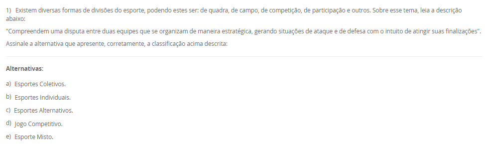 1) Existem diversas formas de divisões do esporte, podendo estes ser: de quadra, de campo, de competição, de participação e outros. Sobre esse tema, leia a descrição abaixo:
"Compreendem uma disputa entre duas equipes que se organizam de maneira estratégica, gerando situações de ataque e de defesa com o intuito de atingir suas finalizações".
Assinale a alternativa que apresente, corretamente, a classificação acima descrita:
________________________________________
Alternativas:
•	a) Esportes Coletivos.
•	b) Esportes Individuais.
•	c) Esportes Alternativos.
•	d) Jogo Competitivo.
•	e) Esporte Misto.
2) Para garantir a execução e o cumprimento dos aspectos que norteiam a organização da prática esportiva de competição, e, para atestar a veracidade dos acontecimentos durante a partida, independentemente da modalidade, as equipes de arbitragem preenchem um documento que demonstra o histórico e registro dos acontecimentos do evento esportivo em si.
Qual é o nome dado a este documento?
________________________________________
Alternativas:
•	a) Livro de regras
•	b) Resumo técnico
•	c) Congresso técnico
•	d) Livro do regulamento da competição
•	e) Súmulas.
3) Os Jogos Paralímpicos é uma grande demonstração do potencial que está presente no esporte, como a inclusão, a superação de barreiras, desenvolvimento da autonomia possível, e a autoestima.
Sobre a história dos Jogos Paralímpicos, podemos afirmar que:
________________________________________
Alternativas:
•	a) os Jogos Paralímpicos (JP) foram criados em 1920, quando ocorreu a I edição dos Jogos de Stoke Mandeville, em Roma, na Itália, e nasceram como fruto de um movimento que tinha como objetivo a reabilitação de pessoas com diferentes tipos de deficiência.
•	b) os Jogos Paralímpicos (JP) foram criados em 1960, quando ocorreu a IX edição dos Jogos de Stoke Mandeville, em Roma, na Itália, e nasceram como fruto de um movimento que tinha como objetivo a reabilitação de pessoas com diferentes tipos de deficiência.
•	c) os Jogos Paralímpicos (JP) foram criados em 1900, durante a segunda edição dos Jogos Olímpicos, em Berlin, Alemanha, e nasceram como fruto de um movimento que tinha como objetivo a reabilitação de pessoas com diferentes tipos de deficiência.
•	d) os Jogos Paralímpicos (JP) foram criados em 1984 em Los Angeles, quando ocorreu a XXIII edição dos Jogos de Olímpicos de Verão, e nasceram como fruto de um movimento que tinha como objetivo a reabilitação de pessoas com diferentes tipos de deficiência, especialmente as deficientes auditivas.
•	e) os Jogos Paralímpicos (JP) foram criados em 1980, quando ocorreu a XXII Olimpíada, em Moscou, na Rússia, e nasceram como fruto de um movimento que tinha como objetivo a reabilitação de pessoas com diferentes tipos de deficiência, especialmente as deficientes auditivas.
4) Idealizado e fundado em 1894, o Comitê Olímpico Internacional (COI) tinha inicialmente a proposta de reviver as práticas atléticas dos jogos antigos, porém, com novo formato e objetivo. Assim, inicia-se o Movimento Olímpico Moderno.
Assinale a alternativa que apresenta, corretamente, o criado e idealizador do Movimento Olímpico Moderno. 
________________________________________
Alternativas:
•	a) Barão Josef de Coubertin.
•	b) Barão Pierre de Coubertin.
•	c) Barão Demetrios Vikelas.
•	d) Barão Demetrios Dell Vile.
•	e) Barão Josef Manella.
5) Na atualidade, existe todo uma estrutura organizacional e administrativa no campo esportivo brasileiro, envolvendo tanto instituições governamentais como não governamentais, muitas vezes atuando em parceria pela promoção do esporte em diferentes aspectos.
Assim, analises as seguintes afirmativas:
I - O COB no Brasil desenvolve e representa o esporte escolar, exclusivamente, promovendo os valores olímpicos e pedagógicos em território nacional;
lI - O COB no Brasil em conjunto com o Ministério do Esporte, tem como objetivo o desenvolvimento de programas, promovendo a prática intensiva e planejada da atividade física para toda a população, além da melhoria do padrão de organização, gestão, qualidade e transparência do setor.
III - A estrutura nacional esportiva no Brasil busca potencializar o desenvolvimento esportivo nacional que conta, também, com o Comitê Brasileiro de Clubes (CBC) no incentivo à criação das primeiras federações estaduais e apoio à realização de Congressos para o aprimoramento do nosso segmento esportivo. Além disso, incluiu em sua estratégia o objetivo de ampliar e aprimorar o Programa de Formação de Atletas.
Considerando o contexto apresentado, é correto o que se afirma em:
________________________________________
Alternativas:
•	a) I e III, apenas.
•	b) II e III, apenas
•	c) I e II, apenas.
•	d) III, apenas.
•	e) I, II e III.

