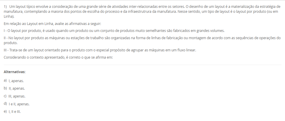 1) Um layout típico envolve a consideração de uma grande série de atividades inter-relacionadas entre os setores. O desenho de um layout é a materialização da estratégia de manufatura, contemplando a maioria dos pontos de escolha do processo e da infraestrutrura da manufatura. Nesse sentido, um tipo de layout é o layout por produto (ou em Linha).
Em relação ao Layout em Linha, avalie as afirmativas a seguir:
I - O layout por produto, é usado quando um produto ou um conjunto de produtos muito semelhantes são fabricados em grandes volumes.
II - No layout por produto as máquinas ou estações de trabalho são organizadas na forma de linhas de fabricação ou montagem de acordo com as sequências de operações do produto.
III - Trata-se de um layout orientado para o produto com o especial propósito de agrupar as máquinas em um fluxo linear.
Considerando o contexto apresentado, é correto o que se afirma em:
________________________________________
Alternativas:
•	a) I, apenas.
•	b) II, apenas.
•	c) III, apenas.
•	d) I e II, apenas.
•	e) I, II e III.
2) O mapeamento de processos é uma ferramenta essencial para visualizar, analisar e melhorar os fluxos de trabalho dentro de uma organização. O mapeamento de processos consiste em descrever como as atividades de um processo se relacionam entre si. Existem várias técnicas que podem ser aplicadas para esse mapeamento, também conhecido como blueprinting ou análise de processos. Assim, existem algumas ferramentas para mapear os processos.
Portanto, associe as ferramentas para mapear processos, relacionadas na Coluna 1, com suas respectivas características, relacionadas na coluna 2:
Coluna 1:
1 – Fluxograma
2 – Mapa de fluxo de valor
3 – Diagrama SIPOC
Coluna 2:
A – diagramas que ilustram o fluxo de atividades, detalhando a sequência lógica dos passos e interações em um processo por meio de uma simbologia padrão.
B – uma ferramenta Lean que mapeia o fluxo de materiais e informações ao longo de todo o processo, desde o pedido do cliente até a entrega do produto final. Foca na identificação de desperdícios e oportunidades de melhoria.
C – diagramas que identificam os fornecedores, entradas, processos, saídas e clientes, fornecendo uma visão global das principais partes envolvidas no processo.
Assinale a alternativa que contempla a associação correta.
________________________________________
Alternativas:
•	a) 1-A; 2-B; 3-C.
•	b) 1-B; 2-C; 3-A.
•	c) 1-B; 2-A; 3-C.
•	d) 1-C; 2-A; 3-B.
•	e) 1-C; 2-B; 3-A.
3) O conceito de melhoria contínua é conhecido como kaizen, e se utiliza de uma abordagem que tem como objetivo o aprimoramento incremental e contínuo do desempenho. Ao invés de buscar grandes mudanças, o kaizen tem foco em pequenas etapas de melhoria que, ao serem realizadas constantemente, resultam em avanços significativos. Diversas ferramentas e metodologias podem ser empregadas para promover a melhoria contínua dos processos. O objetivo principal é aumentar a eficiência e a eficácia dos processos produtivos. Sendo que uma metodologia é a Teoria das Restrições.
Assinale a alternativa que contém corretamente uma característica da Teoria das Restrições (TOC).
________________________________________
Alternativas:
•	a) Essa metodologia visa reduzir a variabilidade e os defeitos nos processos por meio da aplicação de técnicas estatísticas e análise rigorosa.
•	b) Foca na identificação e gestão das restrições que limitam o desempenho global do processo.
•	c) Foca na eliminação de desperdícios e na otimização do fluxo de valor.
•	d) Um ciclo de melhoria contínua que envolve as etapas de planejamento, execução, verificação e ação.
•	e) Promove a padronização do local de trabalho por meio da organização, limpeza e disciplina.
4) O layout é um aspecto fundamental em qualquer ambiente industrial ou de serviços. Ele se refere à disposição física de todos os elementos que fazem parte da produção, como máquinas, equipamentos, materiais e, claro, os trabalhadores. Logo, um tipo de Layout é o por Processo (ou Funcional).
Em relação ao Layout por Processo (ou Funcional), assinale a alternativa correta.
________________________________________
Alternativas:
•	a) As máquinas e estações de trabalho são organizadas em sequência (de forma linear), acompanhando o processo produtivo.
•	b) As máquinas e os trabalhadores são organizados em células que realizam todas as etapas de produção de produtos similares.
•	c) As máquinas e recursos são agrupados por funções semelhantes.
•	d) Nesse layout adequa-se a produtos processados em lotes unitários (que se realiza apenas uma vez) e de grande tamanho ou baixa mobilidade.
•	e) Nesse modelo, o produto permanece fixo, enquanto os recursos, materiais e trabalhadores deslocam-se até ele.
5) A posição de um processo em um espectro volume-variedade molda seu projeto global e a abordagem geral para gerenciar suas atividades. Essas abordagens gerais para projetar e gerenciar processos são denominados tipos de processos. Diferentes termos são usados para identificar os tipos de processos, dependendo de se são predominantemente processos de manufatura ou de serviço, e há alguma variação nos termos utilizados. Logo, um tipo de processo são os processos de produção em massa.
Em relação aos processos de produção em massa, avalie as afirmativas a seguir:
I - Os processos de produção em massa são os que produzem bens em alto volume e em variedade relativamente baixa.
II - Em geral, as atividades dos processos de produção em massa são repetitivas
III – Os processos de produção em massa lidam com produtos muito específicos, normalmente bastante customizados; com frequência, com uma escala de tempo relativamente longa entre a conclusão de cada item, em que cada tarefa tem início e fim bem definidos.
Considerando o contexto apresentado, é correto o que se afirma em:
________________________________________
Alternativas:
•	a) I, apenas.
•	b) II, apenas.
•	c) III, apenas.
•	d) I e II, apenas.
•	e) I, II e III.

