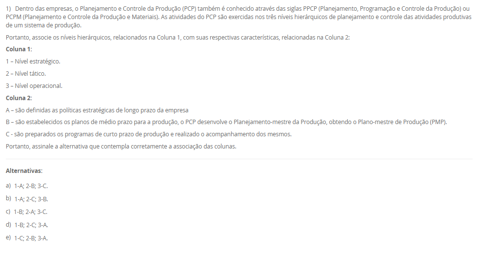 1) Dentro das empresas, o Planejamento e Controle da Produção (PCP) também é conhecido através das siglas PPCP (Planejamento, Programação e Controle da Produção) ou PCPM (Planejamento e Controle da Produção e Materiais). As atividades do PCP são exercidas nos três níveis hierárquicos de planejamento e controle das atividades produtivas de um sistema de produção.
Portanto, associe os níveis hierárquicos, relacionados na Coluna 1, com suas respectivas características, relacionadas na Coluna 2:
Coluna 1:
1 – Nível estratégico.
2 – Nível tático.
3 – Nível operacional.
Coluna 2:
A – são definidas as políticas estratégicas de longo prazo da empresa
B – são estabelecidos os planos de médio prazo para a produção, o PCP desenvolve o Planejamento-mestre da Produção, obtendo o Plano-mestre de Produção (PMP).
C - são preparados os programas de curto prazo de produção e realizado o acompanhamento dos mesmos.
Portanto, assinale a alternativa que contempla corretamente a associação das colunas.
________________________________________
Alternativas:
•	a) 1-A; 2-B; 3-C.
•	b) 1-A; 2-C; 3-B.
•	c) 1-B; 2-A; 3-C.
•	d) 1-B; 2-C; 3-A.
•	e) 1-C; 2-B; 3-A.
2) O processo de planejamento da produção envolve diferentes níveis de decisão, que vão do estratégico ao operacional. Assim, o PCP elabora o planejamento agregado no nível estratégico e o planejamento-mestre de produção no nível tático.
Portanto, em relação ao planejamento agregado e ao planejamento-metre da produção, avalie as afirmativas a seguir:
I - O planejamento agregado da produção tem como objetivo dimensionar os recursos produtivos como a mão-de-obra, os equipamentos e materiais básicos para garantir que estejam disponíveis, em quantidades adequadas e nos momentos certos.
II - O planejamento-mestre da produção faz a conexão, através da montagem do plano-mestre de produção, entre o planejamento estratégico de longo prazo e as atividades operacionais da produção.
III - O planejamento-mestre da produção está encarregado de desmembrar os planos produtivos estratégicos de longo prazo em planos específicos de produtos acabados (bens ou serviços) para o médio prazo, no sentido de direcionar as etapas de programação e execução das atividades operacionais da empresa (montagem, fabricação e compras).
Considerando o contexto apresentado, é correto o que se afirma em:
________________________________________
Alternativas:
•	a) I, apenas.
•	b) II, apenas.
•	c) I e II, apenas.
•	d) I e III, apenas.
•	e) I, II e III.
3) No contexto do Planejamento, Programação e Controle da Produção (PPCP), é fundamental compreender como os materiais e componentes se relacionam para a fabricação de um produto. Para isso, utiliza-se uma estrutura denominada "árvore de produtos", ou Bill of Materials (BOM)
Assinale a alternativa que contém corretamente a característica da "Árvore de Produtos".
________________________________________
Alternativas:
•	a) A árvore de produtos é um registro das ordens de compra emitidas aos fornecedores externos.
•	b) A árvore de produtos representa apenas os produtos acabados que estão prontos para venda.
•	c) A árvore de produtos descreve o cronograma de produção e o sequenciamento das ordens de fabricação.
•	d) A árvore de produtos é uma lista detalhada de todos os materiais, componentes e subconjuntos necessários para fabricar um produto final específico.
•	e) A árvore de produtos corresponde ao histórico de vendas mensais de cada produto e suas variações no mercado.
4) As empresas, de uma ou de outra maneira, direcionam suas atividades para o rumo em que elas acham que o seu negócio andará. O rumo é normalmente traçado em cima de previsões, sendo a previsão da demanda a principal delas. A previsão da demanda é a base para o planejamento estratégico da produção, vendas e finanças de qualquer empresa. Logo, para realizar previsões de demanda, pode-se utilizar as técnicas qualitativas.
Assinale a alternativa que contém corretamente a característica das técnicas qualitativas.
________________________________________
Alternativas:
•	a) Consistem em analisar os dados passados objetivamente, empregando-se modelos matemáticos para projetar a demanda futura.
•	b) São baseadas na opinião e no julgamento de pessoas-chave, especialistas nos produtos ou nos mercados onde atuam estes produtos.
•	c) Procuram modelar matematicamente a demanda futura relacionando os dados históricos do próprio produto com o tempo.
•	d) Procuram associar os dados históricos do produto com uma ou mais variáveis que tenham alguma relação com a demanda do produto.
•	e) São subdivididas em dois grandes grupos: as técnicas baseadas em séries temporais, e as técnicas baseadas em correlações.
5) Os sistemas de produção são conjuntos organizados de recursos, métodos e processos que transformam insumos em bens ou serviços voltados ao atendimento das necessidades do mercado, variando de acordo com o volume, a variedade e a complexidade da produção. Assim, uma classificação dos sistemas de produção é o de sistemas contínuos.
Assinale a alternativa que contém corretamente uma característica dos sistemas contínuos.
I - Nos sistemas de produção contínuos não se consegue facilmente identificar e separar dentro da produção uma unidade do produto das demais que estão sendo feitas.
II - Os sistemas de produção contínuos são empregados quando existe alta uniformidade na produção e demanda de bens ou serviços, fazendo com que os produtos e os processos produtivos sejam totalmente interdependentes, favorecendo a sua automatização.
III - Os sistemas de produção contínuos caracterizam pela produção de um volume médio de bens ou serviços padronizados em lotes, sendo que cada lote segue uma série de operações que necessita ser programada à medida que as operações anteriores forem sendo realizadas
Considerando o contexto apresentado, é correto o que se afirma em:
________________________________________
Alternativas:
•	a) I, apenas.
•	b) II, apenas.
•	c) I e II, apenas.
•	d) I e III, apenas.
•	e) I, II e III.

