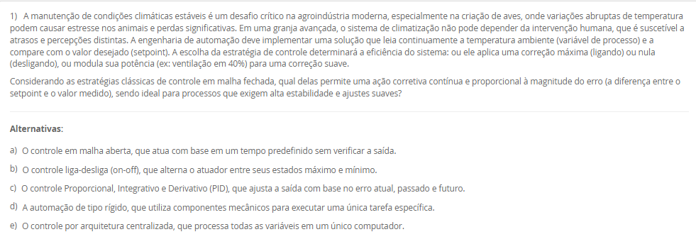 1) A manutenção de condições climáticas estáveis é um desafio crítico na agroindústria moderna, especialmente na criação de aves, onde variações abruptas de temperatura podem causar estresse nos animais e perdas significativas. Em uma granja avançada, o sistema de climatização não pode depender da intervenção humana, que é suscetível a atrasos e percepções distintas. A engenharia de automação deve implementar uma solução que leia continuamente a temperatura ambiente (variável de processo) e a compare com o valor desejado (setpoint). A escolha da estratégia de controle determinará a eficiência do sistema: ou ele aplica uma correção máxima (ligando) ou nula (desligando), ou modula sua potência (ex: ventilação em 40%) para uma correção suave.
Considerando as estratégias clássicas de controle em malha fechada, qual delas permite uma ação corretiva contínua e proporcional à magnitude do erro (a diferença entre o setpoint e o valor medido), sendo ideal para processos que exigem alta estabilidade e ajustes suaves?
________________________________________
Alternativas:
•	a) O controle em malha aberta, que atua com base em um tempo predefinido sem verificar a saída.
•	b) O controle liga-desliga (on-off), que alterna o atuador entre seus estados máximo e mínimo.
•	c) O controle Proporcional, Integrativo e Derivativo (PID), que ajusta a saída com base no erro atual, passado e futuro.
•	d) A automação de tipo rígido, que utiliza componentes mecânicos para executar uma única tarefa específica.
•	e) O controle por arquitetura centralizada, que processa todas as variáveis em um único computador.
2) A filial de uma indústria petroquímica, por ser antiga, utilizava protocolos proprietários de um único fabricante, dificultando a integração de novos equipamentos. A gestão decidiu modernizar a infraestrutura de rede, adotando padrões abertos. A planta possui dois tipos de demandas distintas: (1) controle de alta velocidade para periféricos descentralizados (I/Os) e CLPs, e (2) automação de processos contínuos (como medições analógicas em tanques) que operam em áreas classificadas (com risco de explosão) e ainda utilizam sinais 4-20mA ou HART. A equipe de engenharia precisa selecionar um padrão de rede que possa endereçar ambas as necessidades de forma integrada.
Considerando o padrão de rede industrial PROFIBUS e seus dois perfis de aplicação, qual alternativa descreve corretamente a função dos perfis DP e PA para o cenário apresentado?
________________________________________
Alternativas:
•	a) PROFIBUS DP (Process Automation) é para processos analógicos, e PROFIBUS PA (Decentralised Peripherals) é para alta velocidade.
•	b) PROFIBUS DP é usado para comunicação sem fio (wireless), e PROFIBUS PA é usado exclusivamente para fibra óptica.
•	c) PROFIBUS DP (Decentralised Peripherals) é para alta velocidade e I/Os , e PROFIBUS PA (Process Automation) é para processos analógicos e áreas classificadas.
•	d) Ambos os perfis, DP e PA, são idênticos e utilizados para conectar sensores de baixo custo na rede AS-I.
•	e) PROFIBUS DP é um protocolo de internet (como Ethernet/IP), e PROFIBUS PA é um protocolo de gerenciamento de banco de dados.
3) Uma corporação multinacional do setor alimentício, como o Grupo Octa, possui plantas fabris de grande extensão, com centenas de metros, e filiais em diferentes estados. O sistema de automação atual, que depende de um único ponto de processamento para todas as operações, está apresentando severos atrasos de comunicação (latência), o que compromete a qualidade de produtos sensíveis. A equipe de engenharia precisa propor uma nova topologia de sistema que melhore a eficiência, considerando a vasta distribuição geográfica dos sensores e atuadores. A escolha impactará diretamente a velocidade de resposta e a confiabilidade de todo o processo produtivo.
Avalie as afirmativas a seguir sobre as arquiteturas de controle centralizado e distribuído no contexto da indústria alimentícia mencionada.
I. A arquitetura centralizada, onde um único equipamento de processamento lógico gerencia todas as entradas e saídas, é a solução ideal para o Grupo Octa, pois simplifica a manutenção.
II. A latência e os atrasos de processamento enfrentados pelo Grupo Octa são sintomas de que a arquitetura centralizada atual está sobrecarregada pelo volume de dados e pelas distâncias físicas.
III. A implementação de um Sistema Digital de Controle Distribuído (SDCD) envolve a instalação de unidades de processamento locais (como RTUs ou CLPs) no chão de fábrica, permitindo a tomada de decisão descentralizada.
IV. Na arquitetura distribuída, os controladores locais não podem executar lógicas de controle, servindo apenas para retransmitir os dados brutos dos sensores ao computador central.
Está correto o que se afirma em:
________________________________________
Alternativas:
•	a) I e IV, apenas.
•	b) II e III, apenas.
•	c) I, II e III, apenas.
•	d) III e IV, apenas.
•	e) I, II, III e IV.
4) Em uma indústria petroquímica, o monitoramento de processos é essencial para a segurança e a qualidade. Os engenheiros precisam projetar um laboratório de testes que simule as condições de produção, o que envolve o aquecimento e a movimentação de líquidos inflamáveis em reservatórios. Para isso, é indispensável a seleção correta de instrumentos industriais. A medição de temperatura exigirá dispositivos robustos e precisos. A medição de pressão em tubulações é outra variável crítica. A medição de nível nos tanques também deve ser considerada. Cada uma dessas grandezas físicas requer um tipo específico de sensor ou transdutor para a coleta de dados.
No contexto da medição de temperatura em processos industriais, o instrumento elétrico de contato mais comum, conhecido por sua grande estabilidade, alta precisão e larga faixa de utilização (nominalmente -270ºC a +660ºC), é o(a)
________________________________________
Alternativas:
•	a) transmissor eletropneumático
•	b) tubo de Bourdon
•	c) válvula de controle
•	d) termorresistência Pt-100
•	e) sensor de efeito Hall
5) Uma agroindústria está automatizando sua linha de produção de cortes de frango, que gera um alto volume de exportação. A etapa final consiste na separação e paletização dos pacotes. Atualmente, esta é uma atividade manual, insalubre e propensa a erros de cansaço. A proposta é usar um robô colaborativo (Cobot) para pegar os pacotes da esteira e montá-los nos paletes corretos. Para que o sistema funcione, o robô precisa "saber" qual pacote está vindo. Os pacotes de mercado interno usam etiquetas azuis, e os de exportação, vermelhas. A empresa prioriza a segurança, pois outros funcionários precisam circular na área para supervisão. 
Avalie as afirmativas que descrevem as tecnologias necessárias para implementar a solução de automação descrita.
I. O robô deve ter um formato humanoide (com duas pernas e dois braços), pois esta é a única configuração definida pela ISO 10218 para robôs industriais.
II. O dispositivo na ponta do braço do robô, usado para agarrar os pacotes de frango, é tecnicamente chamado de "efetuador final" (EOAT), que pode ser uma garra ou pinça.
III. Para diferenciar os pacotes, o sistema pode empregar um sensor de cor industrial ou um sistema de visão computacional (câmera + IA) para identificar a cor da etiqueta.
IV. Por ser um robô colaborativo (Cobot), o sistema é projetado para atuar de forma segura próximo a humanos, podendo reduzir sua velocidade ou parar ao detectar contato.
Está correto o que se afirma em:
________________________________________
Alternativas:
•	a) I e II, apenas.
•	b) III e IV, apenas.
•	c) I, III e IV, apenas.
•	d) II, III e IV, apenas.
•	e) I, II, III e IV.

