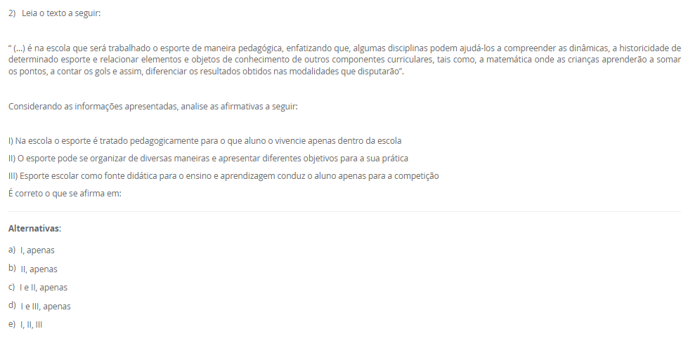 1) Leia o texto a seguir:
“O esporte como uma das práticas mais conhecidas da contemporaneidade, por sua grande presença nos meios de comunicação, caracteriza-se por ser orientado pela comparação de um determinado desempenho entre indivíduos ou grupos (adversários), regido por um conjunto de regras formais, institucionalizadas por organizações (associações, federações e confederações esportivas), as quais definem as normas de disputa e promovem o desenvolvimento das modalidades em todos os níveis de competição”. Neste contexto, a Base Nacional Comum Curricular apresenta sete categorias de esportes para serem desenvolvidas e elaboradas em sala de aula, que são elas, Marca, Precisão, Técnico-combinatório, Rede/quadra dividida ou parede de rebote, Campo e Taco, Invasão ou territorial e Combate.
Assinale a alternativa correta que descreve a categoria marca.
________________________________________
Alternativas:
•	a) Modalidade que compara os resultados em segundos, metros.
•	b) Modalidade que é caraterizada por arremessar ou lançar
•	c) Modalidade que tem como objetivo rebater e lançar a bola
•	d) Modalidade que tem a capacidade de invadir a quadra do adversário
•	e) Modalidade em que o oponente deve ser subjugado com técnicas e táticas
2) Leia o texto a seguir:
“ (...) é na escola que será trabalhado o esporte de maneira pedagógica, enfatizando que, algumas disciplinas podem ajudá-los a compreender as dinâmicas, a historicidade de determinado esporte e relacionar elementos e objetos de conhecimento de outros componentes curriculares, tais como, a matemática onde as crianças aprenderão a somar os pontos, a contar os gols e assim, diferenciar os resultados obtidos nas modalidades que disputarão”.
Considerando as informações apresentadas, analise as afirmativas a seguir:
I) Na escola o esporte é tratado pedagogicamente para o que aluno o vivencie apenas dentro da escola
II) O esporte pode se organizar de diversas maneiras e apresentar diferentes objetivos para a sua prática
III) Esporte escolar como fonte didática para o ensino e aprendizagem conduz o aluno apenas para a competição
É correto o que se afirma em:
________________________________________
Alternativas:
•	a) I, apenas
•	b) II, apenas
•	c) I e II, apenas
•	d) I e III, apenas
•	e) I, II, III
3) Leia o texto a seguir:
“No Brasil, o acesso ao esporte é direito de todos, previsto na Constituição Federal, no Estatuto da Criança e do Adolescente e na Lei de Diretrizes e Bases da Educação Nacional. À vista disso, sendo a escola um dos ambientes mais frequentados pelas crianças e pelos adolescentes durante grande parte de suas vidas, para além das atividades curriculares obrigatórias, as atividades do contraturno escolar oportunizam aos jovens um espaço de aprendizagem, por meio da complementação do ensino em matérias específicas, cursos profissionalizantes, oficinas culturais e esportivas”.
Considerando as informações apresentadas, analise as afirmativas a seguir:
I) o contraturno escolar contribui positivamente para o processo educacional
II) o contraturno amplia o tempo de contato do aluno com a prática esportiva
III) o contraturno propicia aprendizagem em diferentes práticas esportivas
É correto o que se afirma em:
________________________________________
Alternativas:
•	a) I, apenas
•	b) II, apenas
•	c) I e II, apenas
•	d) I e III, apenas
•	e) I, II, III
4)  A cultura corporal é um tema central na Educação Física e pode ser entendida como o conjunto de práticas corporais desenvolvidas pelo ser humano ao longo da história. A cultura corporal compreende desde as atividades físicas mais simples, como caminhar e correr, até as práticas esportivas mais complexas e sofisticadas, como a ginástica artística e o boxe.
 Com relação a Cultura Corporal de Movimento, é CORRETO afirmar que:
________________________________________
Alternativas:
•	a) A cultura corporal não se limita apenas às atividades físicas, mas também abrange as expressões corporais, como danças e teatro e de acordo com a BNCC (Base Naciona Comum Curricular) deve ser desenvolvido de forma a forma a considerar a diversidade cultural e social dos alunos.
•	b) A cultura corporal se limita a atividade físicas, como esportes e exercícios físicos de alta intensidade.
•	c) A cultural Corporal não estão relacionada com o desenvolvimento da sociedade e interligada com o modo de viver do ser humano.
•	d) A cultura corporal não se limita apenas às atividades físicas, mas também abrange as expressões corporais, como danças e teatro, no entanto não é relevante no ensino escolar de acordo com a BNCC (Base Naciona Comum Curricular).
•	e) A cultura corporal não se limita apenas às atividades físicas, mas também abrange as expressões corporais, como danças e teatro e de acordo com a BNCC (Base Naciona Comum Curricular) e pode ser abordado de qualquer maneira sem distinção qualquer.
5) Assim como para todas as disciplinas escolares, o ensino da Educação Física requer  saberes específicos para ser ministrada de forma adequada e eficiente. Nesse sentido, a formação dos professores deve considerar não apenas os aspectos técnicos e científicos da área, mas também os saberes docentes, ou seja, aqueles conhecimentos relacionados à prática pedagógica e à relação com os alunos.
Dessa maneira, em relação aos saberes docentes do professor de Educação Física, julgue as afirmativas a seguir em (V) Verdadeiras ou (F) Falsas.

(   ) A análise reflexiva da prática permite ao professor compreender as suas ações e tomar decisões mais fundamentadas e conscientes, o que contribui para uma prática docente mais qualificada.
(   ) Para que o professor de Educação Física possa desempenhar bem seu papel, é necessário que ele possua um conjunto de saberes docentes que englobam conhecimentos específicos da disciplina, pedagógicos e socioculturais
(   ) Na prática, o conhecimento formativo, ou saberes docentes, são aplicados pelos professores de Educação Física de diferentes formas, dependendo do contexto escolar e dos objetivos educacionais estabelecidos.  
(   ) Os saberes docentes se dividem em duas categorias: os saberes da formação profissional, adquiridos durante a graduação e a pós-graduação e os saberes da experiência, obtidos ao longo da trajetória profissional do professor.
 Agora assinale a alternativa que apresenta a sequencia correta: 
________________________________________
Alternativas:
•	a) V – V – V – F.
•	b)  V – V – F – F.
•	c)  F – F – V – V.
•	d)  V – F – V – F.
•	e) V – F – V – V.


