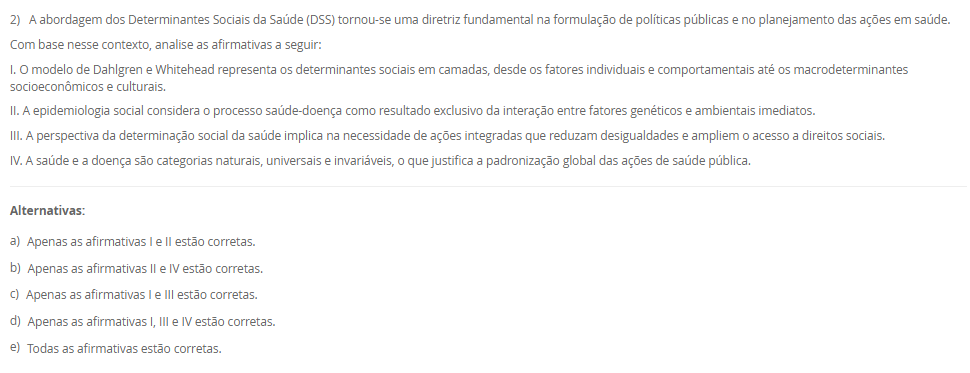 1) A definição de saúde tem sido objeto de diversas interpretações e reformulações ao longo da história, envolvendo aspectos filosóficos, científicos, sociais e culturais. A Organização Mundial da Saúde (OMS), em sua  definição, contribuiu significativamente para ampliar a visão tradicional de saúde, influenciando legislações e políticas públicas em diferentes países, como no Brasil. Nesse contexto, avalie as afirmativas a seguir.
I. A Constituição Federal de 1988 e a Lei Orgânica da Saúde (nº 8.080/1990) restringem o conceito de saúde ao acesso aos serviços médicos, sem considerar fatores sociais e econômicos.
II. O modelo biomédico baseia-se na centralidade da figura do médico, na cura da doença e na hospitalização, desconsiderando os determinantes sociais e a integralidade do cuidado.
III. A Carta de Ottawa (1986) introduziu o conceito de prevenção como eixo central da saúde pública, exercendo impacto significativo na concepção e na regulamentação do Sistema Único de Saúde (SUS) no Brasil.
IV. A promoção da saúde, conforme a Política Nacional de Promoção da Saúde (PNPS), incorpora uma abordagem intersetorial, valoriza a participação popular e considera os determinantes sociais do processo saúde-doença.
Com base nas afirmativas, assinale a alternativa correta:
________________________________________
Alternativas:
•	a) Apenas as afirmativas I e II são verdadeiras.
•	b) Apenas as afirmativas II e IV são verdadeiras.
•	c) Apenas as afirmativas I, III e IV são verdadeiras.
•	d) Apenas as afirmativas II, III e IV são verdadeiras.
•	e) Todas as afirmativas são verdadeiras.
2) A abordagem dos Determinantes Sociais da Saúde (DSS) tornou-se uma diretriz fundamental na formulação de políticas públicas e no planejamento das ações em saúde.
Com base nesse contexto, analise as afirmativas a seguir:
I. O modelo de Dahlgren e Whitehead representa os determinantes sociais em camadas, desde os fatores individuais e comportamentais até os macrodeterminantes socioeconômicos e culturais.
II. A epidemiologia social considera o processo saúde-doença como resultado exclusivo da interação entre fatores genéticos e ambientais imediatos.
III. A perspectiva da determinação social da saúde implica na necessidade de ações integradas que reduzam desigualdades e ampliem o acesso a direitos sociais.
IV. A saúde e a doença são categorias naturais, universais e invariáveis, o que justifica a padronização global das ações de saúde pública.
________________________________________
Alternativas:
•	a) Apenas as afirmativas I e II estão corretas.
•	b) Apenas as afirmativas II e IV estão corretas.
•	c) Apenas as afirmativas I e III estão corretas.
•	d) Apenas as afirmativas I, III e IV estão corretas.
•	e) Todas as afirmativas estão corretas.
3) A sistematização do processo saúde-doença por meio do modelo da História Natural das Doenças permite compreender os diferentes momentos do adoecimento e orientar as ações de saúde pública. Esse modelo está dividido em fases, que se relacionam diretamente com os níveis de prevenção adotados nos serviços de saúde.
Considerando essas informações, analise as afirmativas a seguir:
I. A fase pré-patogênica, também conhecida como período epidemiológico, é o momento em que ocorrem a interação entre agente, hospedeiro e ambiente, sendo possível adotar ações de promoção da saúde e proteção específica.
II. A fase patogênica tem início com o contato entre o agente etiológico e o hospedeiro suscetível, sendo o momento adequado para intervenções de prevenção secundária e terciária.
III. A prevenção terciária objetiva evitar o aparecimento da doença em indivíduos suscetíveis, por meio da vacinação e de medidas sanitárias. 
IV. A fase de resolução ou desfecho pode envolver recuperação total, sequelas ou óbito, sendo compatível com ações de reabilitação e prevenção de complicações.
V. A prevenção secundária está relacionada à promoção da saúde e busca reduzir os fatores de risco antes do aparecimento da doença. 
Assinale a alternativa correta:
________________________________________
Alternativas:
•	a) Apenas as afirmativas I, II e IV estão corretas.
•	b) Apenas as afirmativas I e III estão corretas.
•	c) Apenas as afirmativas II, III e V estão corretas.
•	d) Apenas as afirmativas III, IV e V estão corretas.
•	e) Todas as afirmativas estão corretas.
4) A Atenção Primária à Saúde (APS) tem sido considerada o eixo estruturante dos sistemas de saúde que buscam universalidade, integralidade e equidade. No Brasil, a incorporação da APS ao Sistema Único de Saúde (SUS) ganhou destaque a partir da Reforma Sanitária, sendo essencial para enfrentar os desafios impostos pelas transições demográfica e epidemiológica.
Dentre os aspectos a seguir, qual representa uma função essencial atribuída à APS, para consolidar a reorganização do modelo assistencial em um sistema de atenção integral?
________________________________________
Alternativas:
•	a) Implantar unidades hospitalares de alta complexidade nas regiões com maiores índices de morbimortalidade.
•	b) Ampliar o acesso à tecnologia de ponta, especialmente nos procedimentos cirúrgicos especializados.
•	c) Priorizar campanhas de saúde para a população e organizar os fluxos entre os diversos níveis de atenção.
•	d) Evitar campanhas de saúde com foco na prevenção de doenças infectocontagiosas.
•	e) Estabelecer a autonomia dos municípios para gerirem o financiamento federal de forma isolada.
5) Estudos epidemiológicos são fundamentais para compreender o comportamento de doenças em populações humanas e embasam ações em saúde pública. A escolha do tipo de estudo depende dos objetivos da investigação, dos recursos disponíveis e do tipo de variável envolvida.
Considerando os diferentes delineamentos de estudos epidemiológicos, assinale a alternativa correta:
________________________________________
Alternativas:
•	a) O estudo de coorte inicia com indivíduos já doentes, comparando a frequência de exposição a fatores de risco entre casos e controles.
•	b) O ensaio clínico é um tipo de estudo observacional, pois não há intervenção direta por parte dos pesquisadores.
•	c) O estudo transversal permite identificar relações causais entre exposição e desfecho, pois observa os indivíduos por um longo período.
•	d) O estudo caso-controle é retrospectivo e tem como principal limitação o viés de memória, pois os participantes já apresentaram o desfecho.
•	e) O estudo ecológico é o mais adequado para avaliar a eficácia de um novo medicamento, pois foca na análise individual dos pacientes.

