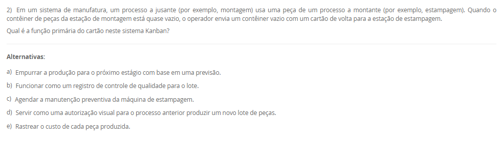 1) Uma fábrica de componentes eletrônicos implementou um sistema onde a produção de um item só é iniciada quando o estágio seguinte do processo sinaliza a necessidade de reposição, utilizando cartões visuais para autorizar a produção e a movimentação de materiais. O objetivo é produzir apenas o necessário, no momento necessário.
Qual filosofia de produção e qual ferramenta de controle integrado de estoque são descritas, respectivamente, no cenário apresentado?
________________________________________
Alternativas:
•	a) Produção em massa e Sistema de Execução de Manufatura (MES).
•	b) Fluxo Contínuo e SMED (Troca Rápida de Ferramentas).
•	c) Just in Time (JIT) e Sistema Kanban.
•	d) Just in Time (JIT) e tecnologia CAD.
•	e) Manufatura Enxuta e Controle de Qualidade Integrado (Jidoka).
2) Em um sistema de manufatura, um processo a jusante (por exemplo, montagem) usa uma peça de um processo a montante (por exemplo, estampagem). Quando o contêiner de peças da estação de montagem está quase vazio, o operador envia um contêiner vazio com um cartão de volta para a estação de estampagem.
Qual é a função primária do cartão neste sistema Kanban?
________________________________________
Alternativas:
•	a) Empurrar a produção para o próximo estágio com base em uma previsão.
•	b) Funcionar como um registro de controle de qualidade para o lote.
•	c) Agendar a manutenção preventiva da máquina de estampagem.
•	d) Servir como uma autorização visual para o processo anterior produzir um novo lote de peças.
•	e) Rastrear o custo de cada peça produzida.
3) Uma equipe está aplicando a metodologia SMED (Troca Rápida de Ferramentas) para reduzir o tempo de preparação de uma máquina. Eles já filmaram todo o processo de troca e listaram todas as tarefas envolvidas.
De acordo com as etapas fundamentais do SMED, qual é o primeiro passo analítico mais crítico que a equipe deve tomar?
________________________________________
Alternativas:
•	a) Otimizar todas as tarefas de setup simultaneamente.
•	b) Converter tarefas de setup interno em externo.
•	c) Eliminar todos os ajustes no setup.
•	d) Automatizar o processo de troca de ferramentas.
•	e) Separar as tarefas de setup interno e externo.
4) Uma empresa decide implementar a Manutenção Produtiva Total (TPM) para melhorar a confiabilidade de seus equipamentos. Uma parte fundamental de sua estratégia é treinar e capacitar os operadores de máquinas para realizar tarefas diárias de limpeza, lubrificação e inspeção em suas próprias máquinas.
Qual pilar do TPM está diretamente relacionado a essa prática de envolvimento do operador na manutenção básica?
________________________________________
Alternativas:
•	a) Controle Inicial
•	b) Manutenção da Qualidade
•	c) Manutenção Autônoma
•	d) Manutenção Planejada
•	e) Melhorias Específicas
5) Uma organização é vista como um sistema que interage constantemente com seu ambiente externo, recebendo insumos (matérias-primas, informações, energia) e entregando produtos ou serviços. A gerência monitora a aceitação desses produtos no mercado para ajustar a quantidade e o tipo de insumos adquiridos.
Qual componente do sistema é exemplificado pela ação da gerência de monitorar o mercado e ajustar os insumos, e que tipo de sistema essa interação com o ambiente caracteriza?
________________________________________
Alternativas:
•	a) Entradas (inputs) e sistema aberto.
•	b) Processamento (throughput) e sistema fechado.
•	c) Retroação (feedback) e sistema fechado.
•	d) Retroação (feedback) e sistema aberto.
•	e) Saídas (outputs) e sistema mecânico.

