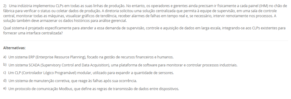 1) Uma pequena empresa de manufatura de portões automáticos precisa automatizar seu processo de abertura e fechamento, que envolve poucos sensores (fim de curso) e um único motor. O espaço no painel elétrico é extremamente reduzido e o orçamento é o principal fator limitante. Em contrapartida, uma grande estação de tratamento de água precisa de um sistema de automação para controlar centenas de válvulas, bombas e sensores analíticos, distribuídos por vários tanques. Este segundo sistema deve permitir futuras expansões à medida que novos tanques forem construídos, e o custo inicial não é a maior preocupação.
Com base na classificação estrutural dos Controladores Lógicos Programáveis (CLPs), qual tipo de CLP é o mais adequado para a estação de tratamento de água, que exige alta flexibilidade, escalabilidade para futuras expansões e capacidade para um grande número de entradas e saídas (I/O)?
________________________________________
Alternativas:
•	a) O CLP compacto, pois possui CPU, I/O e fonte integrados em um único módulo.
•	b) O CLP modular, pois seus recursos (CPU, I/O, comunicação) são independentes e acoplados em um rack (chassi).
•	c) O CLP compacto, pois seu custo reduzido é ideal para aplicações de grande porte.
•	d) O CLP modular, pois ele é projetado exclusivamente para tarefas pequenas e com espaço limitado.
•	e) O CLP de tipo rígido, que utiliza relés eletromecânicos para o controle.
2) Uma indústria implementou CLPs em todas as suas linhas de produção. No entanto, os operadores e gerentes ainda precisam ir fisicamente a cada painel (IHM) no chão de fábrica para verificar o status ou coletar dados de produção. A diretoria solicitou uma solução centralizada que permita à equipe de supervisão, em uma sala de controle central, monitorar todas as máquinas, visualizar gráficos de tendência, receber alarmes de falhas em tempo real e, se necessário, intervir remotamente nos processos. A solução também deve armazenar os dados históricos para análise gerencial.
Qual sistema é projetado especificamente para atender a essa demanda de supervisão, controle e aquisição de dados em larga escala, integrando-se aos CLPs existentes para fornecer uma interface centralizada?
________________________________________
Alternativas:
•	a) Um sistema ERP (Enterprise Resource Planning), focado na gestão de recursos financeiros e humanos.
•	b) Um sistema SCADA (Supervisory Control and Data Acquisition), uma plataforma de software para monitorar e controlar processos industriais.
•	c) Um CLP (Controlador Lógico Programável) modular, utilizado para expandir a quantidade de sensores.
•	d) Um sistema de manutenção corretiva, que reage às falhas após sua ocorrência.
•	e) Um protocolo de comunicação Modbus, que define as regras de transmissão de dados entre dispositivos.
3) Em uma linha de produção de engarrafamento, é crucial que o processo de envase só comece 5 segundos após a garrafa ser detectada pelo sensor de posição (para garantir a estabilização). Além disso, a linha deve parar automaticamente para a troca de palete assim que exatamente 1.000 garrafas passarem pelo sensor de contagem. A programação em Ladder deve gerenciar tanto o atraso de tempo quanto a contagem de eventos. A lógica precisa acumular o tempo (mesmo se a linha parar) e contar as unidades produzidas para disparar ações específicas.
Para implementar o atraso de 5 segundos (garantindo que o tempo seja acumulado mesmo se a entrada for desativada) e a contagem exata das 1.000 garrafas, a linguagem Ladder utiliza, respectivamente, as instruções de 
________________________________________
Alternativas:
•	a) Temporizador On-Delay (TON) e Contador Descendente (CTD)
•	b) Temporizador Off-Delay (TOF) e Contador Ascendente (CTU)
•	c) Temporizador Retentivo (RTO) e Contador Ascendente (CTU)
•	d) Temporizador On-Delay (TON) e Função de Adição (ADD)
•	e) Temporizador Retentivo (RTO) e Função de Comparação (EQU)
4) A equipe de engenharia da AutoTech está debatendo qual linguagem de programação utilizar para um novo projeto. O projeto envolve uma sequência complexa de etapas (estados) e transições (condições) para uma máquina de montagem automatizada. Laura, a programadora, precisa de uma linguagem que represente visualmente essa sequência de estados. Outro colega, mais acostumado com programação de TI, prefere uma linguagem textual de alto nível para implementar cálculos matemáticos complexos. Um terceiro engenheiro, com formação em elétrica, sugere o padrão gráfico baseado em portas lógicas (AND, OR, etc.).
Avalie as afirmativas a seguir sobre as linguagens de programação de CLPs normatizadas pela IEC 61131-3, relacionando-as às necessidades da equipe.
I. A linguagem Texto Estruturado (ST) é uma linguagem textual de alto nível, similar a Pascal ou C, ideal para o engenheiro que precisa realizar cálculos e algoritmos complexos usando comandos como 'IF', 'WHILE' e 'FOR'.
II. A linguagem Grafcet é uma linguagem gráfica utilizada especificamente para modelar sistemas sequenciais, representando o processo por meio de etapas (estados) e transições (condições), atendendo à necessidade de Laura.
III. A linguagem Diagrama de Blocos Estruturados (FBD) é uma linguagem gráfica que utiliza blocos de função (como AND, OR, contadores) conectados por linhas, similar aos diagramas de portas lógicas, atendendo à sugestão do engenheiro eletricista.
IV. A linguagem Ladder é a única linguagem gráfica normatizada e não permite o uso de blocos de função, sendo restrita a contatos e bobinas.
Está correto o que se afirma em:
________________________________________
Alternativas:
•	a) I e IV, apenas.
•	b) II e III, apenas.
•	c) III e IV, apenas.
•	d) I, II e III, apenas.
•	e) I, II, III e IV.
5) Uma indústria está reestruturando seu departamento de manutenção a fim de aumentar a disponibilidade das máquinas. Historicamente, a empresa só agia quando um equipamento quebrava, causando longas paradas não programadas. A nova gerência propôs duas novas abordagens: (1) a troca regular de peças (como filtros e correias) a cada 2.000 horas de uso, independentemente de sua condição aparente; e (2) a instalação de sensores de vibração e câmeras térmicas para monitorar a condição real dos motores, permitindo que a manutenção seja agendada apenas quando os dados indicarem um desgaste real ou uma falha iminente.
Avalie as afirmativas a seguir, que classificam os três tipos de manutenção descritos no texto-base.
I. A prática histórica da empresa, de agir somente após a quebra, é classificada como Manutenção Corretiva, sendo uma abordagem reativa.
II. A abordagem (1), de trocar peças em intervalos regulares (2.000 horas), é classificada como Manutenção Preventiva, pois é proativa e baseada em tempo de uso.
III. A abordagem (2), que usa sensores de vibração e termografia para monitorar a condição do equipamento e prever falhas, é classificada como Manutenção Preditiva.
IV. A Manutenção Preditiva, descrita em (2), é menos econômica que a Preventiva (1), pois exige a troca de componentes mesmo que eles ainda estejam em boas condições.
Está correto o que se afirma em:
________________________________________
Alternativas:
•	a) I e IV, apenas.
•	b) II e III, apenas.
•	c) III e IV, apenas.
•	d) I, II e III, apenas.
•	e) I, II, III e IV.

