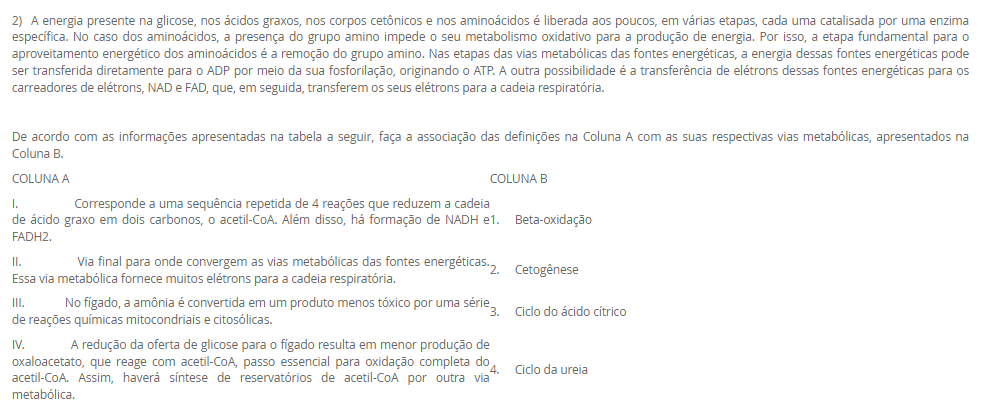 1) Os lipídeos biológicos são um grupo de compostos quimicamente diversos, cuja característica em comum que os define é a insolubilidade em água. As funções biológicas dos lipídeos são tão diversas quanto a sua química. Gorduras e óleos são as principais formas de armazenamento de energia em muitos organismos. Os fosfolipídeos e os esteróis são os principais elementos estruturais das membranas biológicas. Outros lipídeos, embora presentes em quantidade relativamente pequenas, desempenham papéis cruciais como cofatores enzimáticos, transportadores de elétrons, pigmentos fotossensíveis e outros.
 De acordo com as informações apresentadas na tabela a seguir, faça a associação das definições na Coluna A com seus respectivos tipos de lipídeos, apresentados na Coluna B.
COLUNA A	COLUNA B
I.       Lipídeo constituído por 3 cadeias de ácidos graxos ligadas a uma molécula de glicerol. Está presente no citoplasma dos adipócitos e atua como reserva energética.	1.     Esfingolipídeo
II.     Lipídeo constituído por 2 cadeias de ácidos graxos e um grupo cabeça polar ligados a uma molécula de glicerol. Componente estrutural da membrana plasmática.	2.     Triacilglicerol
III. Lipídeo constituído por 2 cadeias de ácidos graxos e um grupo cabeça polar ligados à esfingosina. Componente estrutural da membrana plasmática.	3.     Glicerofosfolipídeo
IV. Lipídeo constituído por um núcleo esteroide, que consiste em 4 anéis carbônicos fundidos. Responsável em dar estabilidade à membrana plasmática e precursor de produtos biológicos.	4.     Colesterol
Assinale a alternativa que apresenta a associação CORRETA entre as colunas.
________________________________________
Alternativas:
•	a) I – 3; II – 4; III – 2; IV – 1.
•	b) I – 2; II – 3; III – 1; IV – 4.
•	c) I – 1; II – 3; III – 4; IV – 2.
•	d) I – 4; II – 2; III – 1; IV – 3.
•	e) I – 3; II – 1; III – 4; IV – 2.
2) A energia presente na glicose, nos ácidos graxos, nos corpos cetônicos e nos aminoácidos é liberada aos poucos, em várias etapas, cada uma catalisada por uma enzima específica. No caso dos aminoácidos, a presença do grupo amino impede o seu metabolismo oxidativo para a produção de energia. Por isso, a etapa fundamental para o aproveitamento energético dos aminoácidos é a remoção do grupo amino. Nas etapas das vias metabólicas das fontes energéticas, a energia dessas fontes energéticas pode ser transferida diretamente para o ADP por meio da sua fosforilação, originando o ATP. A outra possibilidade é a transferência de elétrons dessas fontes energéticas para os carreadores de elétrons, NAD e FAD, que, em seguida, transferem os seus elétrons para a cadeia respiratória.
De acordo com as informações apresentadas na tabela a seguir, faça a associação das definições na Coluna A com as suas respectivas vias metabólicas, apresentados na Coluna B.
COLUNA A	COLUNA B
I. Corresponde a uma sequência repetida de 4 reações que reduzem a cadeia de ácido graxo em dois carbonos, o acetil-CoA. Além disso, há formação de NADH e FADH2.	1.     Beta-oxidação
II. Via final para onde convergem as vias metabólicas das fontes energéticas. Essa via metabólica fornece muitos elétrons para a cadeia respiratória.	2.     Cetogênese
III. No fígado, a amônia é convertida em um produto menos tóxico por uma série de reações químicas mitocondriais e citosólicas.	3.     Ciclo do ácido cítrico
IV. A redução da oferta de glicose para o fígado resulta em menor produção de oxaloacetato, que reage com acetil-CoA, passo essencial para oxidação completa do acetil-CoA. Assim, haverá síntese de reservatórios de acetil-CoA por outra via metabólica.	4.     Ciclo da ureia
Assinale a alternativa que apresenta a associação CORRETA entre as colunas.
________________________________________
Alternativas:
•	a) I – 3; II – 4; III – 2; IV – 1.
•	b) I – 2; II – 3; III – 1; IV – 4.
•	c) I – 1; II – 3; III – 4; IV – 2.
•	d) I – 4; II – 2; III – 1; IV – 3.
•	e) I – 3; II – 1; III – 4; IV – 2.
3) A hipervitaminose D é pouco relatada. Geralmente, só é percebida quando o quadro de hipercalcemia não se resolve. Em razão de seus benefícios, o uso de vitamina D aumentou nos últimos anos; consequentemente, os casos de intoxicação também tiveram aumento. Este relato destacou um caso em que o paciente apresentava piora da função renal e hipercalcemia. Após investigação, ficou confirmada a intoxicação por vitamina D devido a um erro de manipulação da droga.
 Considerando as informações apresentadas e seus conhecimentos, analise as afirmativas a seguir:
 
I. A hipervitaminose D relatada no caso se deve ao fato do paciente ter usado altas doses de vitamina D para prevenção de risco de hemorragias.
II. A intoxicação por vitamina D resultou em aumento da concentração plasmática de cálcio (hipercalcemia), o que aumenta o risco de cálculos renais (piora da função renal).
III. O paciente descrito no caso pode ter usado vitamina D para o tratamento da osteomalácia, uma doença caracterizada pela incapacidade de mineralização óssea.
IV. A vitamina D, devido ao seu efeito antioxidante, pode ter sido usada para tratamento de doença autoimune.
Considerando o contexto apresentado, é correto o que se afirma em:
________________________________________
Alternativas:
•	a) II e III, apenas.
•	b) III e IV, apenas.
•	c) I, II e III, apenas.
•	d) I, II e IV, apenas.
•	e) I, II, III e IV.
4) As hipervitaminoses geralmente são pouco relatadas, quando comparadas com as carências vitamínicas. Porém, algumas hipervitaminoses podem ser tão graves quanto as hipovitaminoses, com sérias consequências para o organismo. Há uma hipervitaminose que resulta em um distúrbio eletrolítico, devido à capacidade de uma determinada vitamina em aumentar a absorção intestinal de um certo mineral, além de estimular a liberação deste mineral dos seus estoques no organismo, os ossos.
Assinale a alternativa que corresponde à hipervitaminose e ao consequente distúrbio eletrolítico.
________________________________________
Alternativas:
•	a) Hipervitaminose de colecalciferol que resulta em hipercalcemia.
•	b) Hipervitaminose de ácido ascórbico que resulta em hipercalemia.
•	c) Hipervitaminose de tiamina que resulta em hipernatremia.
•	d) Hipervitaminose de tocoferol que resulta em hipercalcemia.
•	e) Hipervitaminose de riboflavina que resulta em hipermagnesemia.
5) As vitaminas e os minerais possuem muitas funções no organismo, sendo que a carência dessas vitaminas e minerais resulta em várias condições clínicas, algumas potencialmente fatais. O excesso dessas substâncias também pode ser extremamente prejudicial ao organismo. Por isso, na prática clínica, vitaminas e minerais podem ser utilizadas como fármacos para o tratamento de várias condições clínicas.
 Considerando o contexto apresentado pelo texto e os seus conhecimentos, analise as seguintes afirmativas:
 I. A glicose da solução polarizante aumenta a captação de potássio pelos músculos esqueléticos, por isso, é utilizada no tratamento da hipercalemia.
II. No tratamento de osteopenia e osteoporose, associa-se a vitamina D ao suplemento de cálcio. A vitamina D é fundamental para a absorção intestinal de cálcio.
III. O sulfato ferroso oferece o ferro para aumentar o nível de hemoglobina do sangue, revertendo o quadro de anemia.
IV. Para o uso na estética, o ácido retinoico para renovação e integridade da pele, e a vitamina E, um antioxidante, para combater o envelhecimento da pele.
Considerando as informações apresentadas, é correto o que se afirma em:
________________________________________
Alternativas:
•	a) I, apenas.
•	b) II e IV, apenas.
•	c) I e IV, apenas.
•	d) I, II e III, apenas.
•	e) II, III e IV, apenas.

