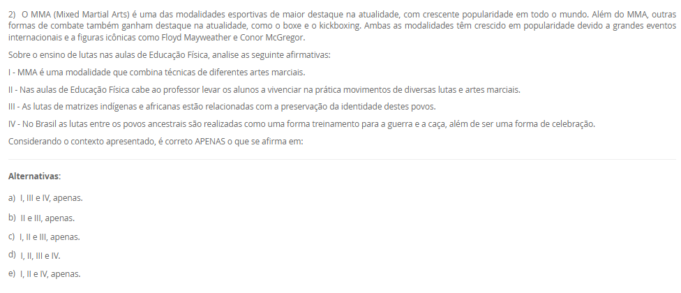 1) As ginásticas alternativas são uma alternativa para quem busca uma prática corporal diferente dos modelos tradicionais. Essas práticas são marcadas pela busca do equilíbrio entre mente e corpo, e englobam desde atividades mais suaves, como o yoga e o tai chi chuan, até atividades mais intensas, como o parkour e o calistenia. Além de trabalhar o condicionamento físico, essas ginásticas têm como objetivo o desenvolvimento da consciência corporal e da concentração. As ginásticas alternativas se apresentam como um novo campo de estudos e práticas no âmbito da educação física, e sua inclusão no currículo escolar pode ser uma importante contribuição para a formação integral do indivíduo.
Considere as afirmações abaixo sobre o tema proposto:
I - As ginásticas mencionadas possuem como principais características a suavidade, o holístico e o lúdico.
II - Essas ginásticas podem ser utilizadas como base para reflexões sobre outras formas de se exercitar, indo além dos esportes tradicionais.
III - As ginásticas podem ser incluídas no currículo escolar como forma de mostrar a variedade existente de ginásticas e proporcionar aulas mais relaxantes.
IV - Estas ginásticas possuem como característica principal o uso de aparelhos, como argolas e barras.
Considerando o contexto apresentado, é correto APENAS o que se afirma em:
________________________________________
Alternativas:
•	a) I, III e IV, apenas.
•	b) II e III, apenas.
•	c) I, II e III, apenas.
•	d) I, II e IV, apenas.
•	e) I, II, III e IV.
2) O MMA (Mixed Martial Arts) é uma das modalidades esportivas de maior destaque na atualidade, com crescente popularidade em todo o mundo. Além do MMA, outras formas de combate também ganham destaque na atualidade, como o boxe e o kickboxing. Ambas as modalidades têm crescido em popularidade devido a grandes eventos internacionais e a figuras icônicas como Floyd Mayweather e Conor McGregor.
Sobre o ensino de lutas nas aulas de Educação Física, analise as seguinte afirmativas:
I - MMA é uma modalidade que combina técnicas de diferentes artes marciais.
II - Nas aulas de Educação Física cabe ao professor levar os alunos a vivenciar na prática movimentos de diversas lutas e artes marciais.
III - As lutas de matrizes indígenas e africanas estão relacionadas com a preservação da identidade destes povos.
IV - No Brasil as lutas entre os povos ancestrais são realizadas como uma forma treinamento para a guerra e a caça, além de ser uma forma de celebração.
Considerando o contexto apresentado, é correto APENAS o que se afirma em:
________________________________________
Alternativas:
•	a) I, III e IV, apenas.
•	b) II e III, apenas.
•	c) I, II e III, apenas.
•	d) I, II, III e IV.
•	e) I, II e IV, apenas.
3) A moral e a ética estão muito presentes no conhecimento do senso comum como tendo os mesmo significados. No entanto, elas possuem dimensões conceituais e de orientações diferentes. Uma delas remete a ação, a prática, a maneira como nos posicionamos e nos comportamos frente aos fenômenos sociais.
Sobre o contexto acima, que remete a dimensão da prática, da ação cotidiana, assinale a alternativa CORRETA:
________________________________________
Alternativas:
•	a) Ética.
•	b) Moral.
•	c) Princípios.
•	d) Crenças.
•	e) Tradições.
4) Mountain bike, rapel, tirolesa, arborismo, parkour, skate, corrida orientada, escalada são alguns dos exemplos de Práticas Corporais de Aventura. Quando pensamos na formalidade de tais práticas, no uso de equipamentos, de técnicas e saberes específicos dentro da realidade escolar muitos desafios docentes podem surgir.
Sobre o ensino das Práticas Corporais de Aventura na escola, analise as afirmativas a seguir:
I – A aventura na escola deve ser organizada a partir da compreensão dos espaços e potencialidades da escola e do entorno escolar.
II – A aventura na escola deve ser trabalhada a partir de uma “aula livre” para os alunos vivenciarem livremente qualquer espaço escolar.
III – A aventura é sinônimo de risco, e dessa forma, deve ser trabalhada apenas no nível teórico.
Considerando o contexto apresentado, é correto APENAS o que se afirma em:
________________________________________
Alternativas:
•	a) I e III, apenas.
•	b) II e III, apenas.
•	c) I e II, apenas.
•	d) I, apenas.
•	e) II, apenas.
5) Os conteúdos de diversos componentes disciplinares possuem uma grande capacidade de integração, de trabalho interdisciplinar. Essa dimensão metodológica possibilita uma ampliação e visão das complexidades dos fenômenos sociais.
Sobre a interdisciplinaridade, analise as afirmativas a seguir:
I – A orientação interdisciplinar possibilita ao aluno um olhar ampliado dos saberes escolares, construindo uma percepção sobre as dimensões sociais, políticas e culturais de cada conhecimento.
II – Os saberes e dimensões curriculares da área na escola não estão dissociados nem das demais matrizes de conhecimento e nem mesmo da sociedade em suas dimensões políticas, históricas, culturais, éticas e moral.
III – A interação construída a partir da cultura corporal, das práticas corporais, de modo criativa, crítica e reflexiva podem ressignificar situações cotidianas, contribuindo significativamente para a educação básica.
Considerando o contexto apresentado, é correto APENAS o que se afirma em:
________________________________________
Alternativas:
•	a) I, apenas.
•	b) II, apenas.
•	c) I, II e III.
•	d) II e III, apenas.
•	e) I e II, apenas.

