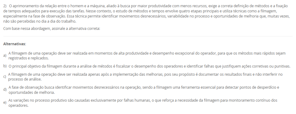 1) A Engenharia de Métodos, ao estudar a execução das tarefas no ambiente de trabalho, deve considerar princípios da anatomia humana e analisar a fisiologia humana para garantir que as atividades não sobrecarreguem os sistemas orgânicos e funcionais do corpo, promovendo saúde e eficiência. A observação da cadência dos movimentos, também é essencial para identificar padrões de esforço, evitar excessos repetitivos e otimizar o desempenho com menor desgaste físico.
Portanto, associe as palavras anatomia, fisiologia e cadência, relacionadas na Coluna 1, com suas respectivas especificidades, relacionadas na Coluna 2:
Coluna 1:
1 – Anatomia.
2 – Cadência.
3 – Fisiologia.
Coluna 2:
A – ramo da medicina que estuda a forma do corpo humano e das suas partes constituintes.
B – sequência de forma regular de sons e movimentos.
C – é uma área de estudo da biologia responsável por analisar o funcionamento físico, orgânico, mecânico e bioquímico dos seres vivos.
Assinale a alternativa que contempla corretamente a associação das colunas.
________________________________________
Alternativas:
•	a) 1-A; 2-B; 3-C.
•	b) 1-A; 2-C; 3-B.
•	c) 1-B; 2-A; 3-C.
•	d) 1-B; 2-C; 3-A.
•	e) 1-C; 2-A; 3-B.
2) O aprimoramento da relação entre o homem e a máquina, aliado à busca por maior produtividade com menos recursos, exige a correta definição de métodos e a fixação de tempos adequados para execução das tarefas. Nesse contexto, o estudo de métodos e tempos envolve quatro etapas principais e utiliza técnicas como a filmagem, especialmente na fase de observação. Essa técnica permite identificar movimentos desnecessários, variabilidade no processo e oportunidades de melhoria que, muitas vezes, não são percebidas no dia a dia do trabalho.
Com base nessa abordagem, assinale a alternativa correta:
________________________________________
Alternativas:
•	a) A filmagem de uma operação deve ser realizada em momentos de alta produtividade e desempenho excepcional do operador, para que os métodos mais rápidos sejam registrados e replicados.
•	b) O principal objetivo da filmagem durante a análise de métodos é fiscalizar o desempenho dos operadores e identificar falhas que justifiquem ações corretivas ou punitivas.
•	c) A filmagem de uma operação deve ser realizada apenas após a implementação das melhorias, pois seu propósito é documentar os resultados finais e não interferir no processo de análise.
•	d) A fase de observação busca identificar movimentos desnecessários na operação, sendo a filmagem uma ferramenta essencial para detectar pontos de desperdício e oportunidades de melhoria.
•	e) As variações no processo produtivo são causadas exclusivamente por falhas humanas, o que reforça a necessidade da filmagem para monitoramento contínuo dos operadores.
3) Chiavenato (2000) destaca o conteúdo do treinamento pode envolver quatro tipos de mudança de comportamento, que poderão ser utilizados em separado ou em conjunto. São eles: transmissão e informações; Desenvolvimento de habilidades; Desenvolvimento ou modificações de atitude; e Desenvolvimento de conceitos.
Portanto, relacione os tipos de mudanças de comportamento, relacionadas na Coluna 1, com suas especificidades, relacionadas na Coluna 2:
Coluna 1:
1 – Transmissão de informações
2 – Desenvolvimento de habilidades
3 – Desenvolvimento ou modificação de atitudes
4 – Desenvolvimento de conceitos
Coluna 2:
A – é o tipo mais simples de mudança de comportamento, que ocorre pela simples transmissão de informações e que pode aumentar o conhecimento e a habilidade das pessoas.
B – é utilizado quando se deseja melhorar ou desenvolver habilidades, competências e conhecimentos que estão relacionados diretamente com o desempenho do cargo atual ou de possíveis ocupações futuras.
C – geralmente é utilizado quando se deseja a transformação de atitudes negativas em favoráveis, aumento da motivação e o desenvolvimento da sensibilidade do pessoal de gerência e supervisão quanto aos sentimentos e às reações das pessoas.
D – o treinamento pode ser conduzido no sentido de elevar o nível de ideias, seja para facilitar a aplicação de conceitos na prática administrativa ou aumentar o grau de desenvolvimento das pessoas para pensar em termos globais e amplos.
Assinale a alternativa que contempla corretamente a associação das colunas.
________________________________________
Alternativas:
•	a) 1-A; 2-B; 3-C; 4-D.
•	b) 1-A; 2-D; 3-B; 4-C.
•	c) 1-B; 2-A; 3-D; 4-C.
•	d) 1-C; 2-A; 3-B; 4-D.
•	e) 1-D; 2-C; 3-A; 4-B.
4) O posto de trabalho é uma unidade fundamental dentro das organizações, pois representa o espaço físico e funcional onde as atividades são executadas pelo trabalhador. Ele envolve não apenas a presença física do indivíduo, mas também a interação com equipamentos, informações e demais colegas, além de estar vinculado a uma jornada de trabalho previamente acordada.
Com base nessa concepção, analise as afirmativas a seguir:
I - O posto de trabalho é um espaço individual e exclusivo, utilizado por apenas um trabalhador por turno, com acesso restrito a outros profissionais da mesma equipe.
II - O posto de trabalho é o local onde o trabalhador executa suas tarefas e também recebe ou envia informações, sendo responsável pelo controle de máquinas, veículos ou equipamentos.
III - Para um bom projeto de posto de trabalho é necessário conhecer as áreas de trabalho desse posto, o que implica no estudo dos alcances motor e visual.
Considerando o contexto apresentado, é correto o que se afirma em:
________________________________________
Alternativas:
•	a) I, apenas.
•	b) II, apenas.
•	c) III, apenas.
•	d) II e III, apenas.
•	e) I, II e III.
5) Um analista de métodos e tempos realizou 10 medições cronometradas para a operação de montagem de um componente. Os tempos observados (em segundos) foram:
18 – 19 – 20 – 21 – 22 – 19 – 20 – 21 – 19 – 21.
Considerando que:
•	O fator de ritmo (velocidade) do operador foi avaliado em 100%,
•	A jornada de trabalho diária da empresa é de 8 horas (480 minutos),
•	A empresa adota tempo de tolerância diária de 96 minutos para atender necessidades pessoais, fadiga e interferências (tolerância já calculada com base na jornada),
Portanto, com essas informações, assinale a alternativa que contém corretamente o Tempo-padrão (TP).
________________________________________
Alternativas:
•	a) TP = 20 segundos.
•	b) TP = 25 segundos.
•	c) TP = 27,5 segundos.
•	d) TP = 30 segundos.
•	e) TP = 32 segundos.

