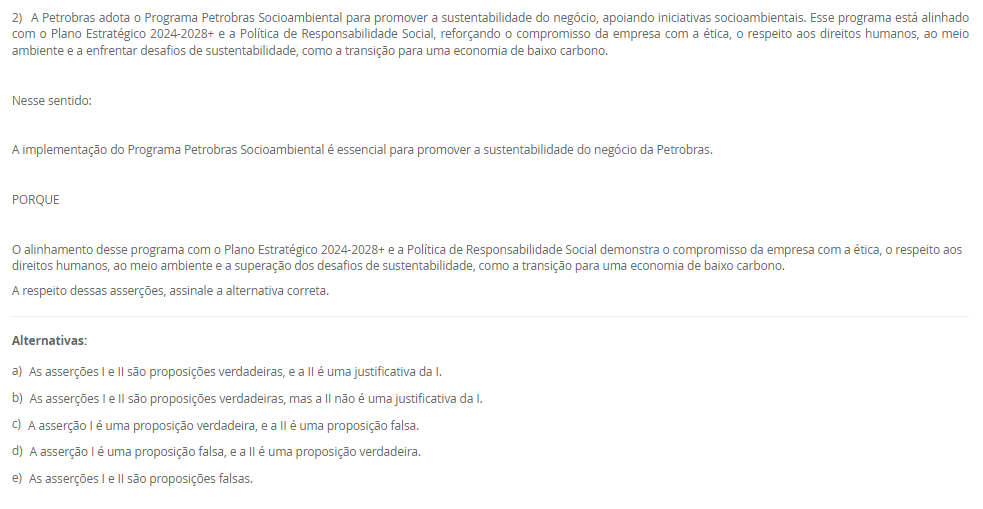 1) De acordo com a definição publicada pelo Instituto Brasileiro de Governança Corporativa (IBGC):
 “A Governança Corporativa é um sistema formado por princípios, regras, estruturas e processos pelo qual as organizações são dirigidas e monitoradas, com vistas à geração de valor sustentável. A governança corporativa evoluiu significativamente nos últimos anos, expandindo seu foco da otimização de valor econômico exclusivamente aos sócios para o objetivo de geração de valor compartilhado entre os sócios e as demais partes interessadas. Esse sistema baliza a atuação dos agentes de governança e demais indivíduos de uma organização na busca pelo equilíbrio entre os interesses de todas as partes, contribuindo positivamente para a sociedade e para o meio ambiente.”
Pensando nessa definição é correto afirmar que essa geração de valor atualmente é direcionada para
________________________________________
Alternativas:
•	a) a organização apenas.
•	b) seus sócios apenas.
•	c) seus colaboradores apenas.
•	d) a organização, seus sócios e sociedade em geral.
•	e) o meio ambiente e sociedade, apenas.
2) A Petrobras adota o Programa Petrobras Socioambiental para promover a sustentabilidade do negócio, apoiando iniciativas socioambientais. Esse programa está alinhado com o Plano Estratégico 2024-2028+ e a Política de Responsabilidade Social, reforçando o compromisso da empresa com a ética, o respeito aos direitos humanos, ao meio ambiente e a enfrentar desafios de sustentabilidade, como a transição para uma economia de baixo carbono.
 Nesse sentido:
 A implementação do Programa Petrobras Socioambiental é essencial para promover a sustentabilidade do negócio da Petrobras.
 PORQUE
 O alinhamento desse programa com o Plano Estratégico 2024-2028+ e a Política de Responsabilidade Social demonstra o compromisso da empresa com a ética, o respeito aos direitos humanos, ao meio ambiente e a superação dos desafios de sustentabilidade, como a transição para uma economia de baixo carbono.
A respeito dessas asserções, assinale a alternativa correta.
________________________________________
Alternativas:
•	a) As asserções I e II são proposições verdadeiras, e a II é uma justificativa da I.
•	b) As asserções I e II são proposições verdadeiras, mas a II não é uma justificativa da I.
•	c) A asserção I é uma proposição verdadeira, e a II é uma proposição falsa.
•	d) A asserção I é uma proposição falsa, e a II é uma proposição verdadeira.
•	e) As asserções I e II são proposições falsas.
3) Para criar um projeto firmemente alinhado com as ações de Responsabilidade Social, é essencial iniciar com o mapeamento dos grupos de interesse envolvidos. Esta prática torna-se imperativa em todos os projetos corporativos. O processo de classificação e listagem dos stakeholders serve como um ponto inicial crucial, permitindo uma compreensão abrangente dos interesses pertinentes, objetivos das corporações e possíveis riscos às comunidades ao redor. Essa abordagem não apenas identifica os grupos afetados pela iniciativa, mas também proporciona insights chaves para uma tomada de decisão informada e ética. Portanto, o mapeamento dos stakeholders é fundamental para garantir que o projeto seja desenvolvido e implementado de maneira responsável e alinhada com as necessidades e expectativas das partes interessadas.
Qual das seguintes afirmações é a CORRETA sobre a importância do mapeamento para criar um projeto alinhado com as ações de Responsabilidade Social?
________________________________________
Alternativas:
•	a) A classificação e listagem dos grupos de interesse não são fundamentais para projetos corporativos, pois a Responsabilidade Social deve ser uma preocupação secundária em relação aos objetivos financeiros da empresa.
•	b) O mapeamento dos grupos de interesse envolvidos em um projeto corporativo não é relevante para a implementação bem-sucedida das ações de Responsabilidade Social, uma vez que a prioridade deve ser apenas o retorno financeiro.
•	c) O processo de mapeamento dos grupos de interesse envolvidos é essencial para estabelecer uma compreensão abrangente dos stakeholders e suas necessidades, permitindo uma tomada de decisão informada e ética.
•	d) O mapeamento dos grupos de interesse envolvidos pode ser negligenciado em projetos corporativos, já que as ações de Responsabilidade Social são mais eficazes quando implementadas de forma isolada, sem considerar os stakeholders.
•	e) O mapeamento dos grupos de interesse envolvidos pode ser realizado de forma superficial, sem a necessidade de uma análise aprofundada, já que a Responsabilidade Social é apenas uma estratégia de marketing e não requer uma compreensão detalhada dos stakeholders.
4) A importância de métricas e indicadores para governança corporativa reside em sua capacidade de fornecer informações cruciais para a gestão eficaz da empresa. Eles auxiliam na compreensão do desempenho geral da empresa, na identificação de áreas de melhoria na governança, na tomada de decisões informadas e na garantia da transparência e proteção dos interesses dos acionistas e stakeholders.
 A importância de métricas e indicadores para governança corporativa reside em sua capacidade de:
 I. Avaliar o desempenho global da empresa de forma sistêmica.
II. Facilitar o bom funcionamento dos canais de denúncias e minimizar conflitos de interesses.
III. Identificar áreas de aprimoramento na governança, como transparência nas operações e independência do conselho.
IV. Permitir tomadas de decisões mais informadas e eficazes sobre políticas e práticas de governança.
V. Garantir a proteção e promoção dos interesses dos acionistas, fortalecendo a confiança dos investidores e stakeholders.
Agora, assinale a alternativa que apresenta a correta:
________________________________________
Alternativas:
•	a) Apenas as afirmativas I e III estão corretas.
•	b) Apenas as afirmativas I e IV estão corretas.
•	c) Apenas as afirmativas II e III estão corretas.
•	d) Todas as Alternativas estão corretas
•	e) Apenas as afirmativas II, III e IV estão corretas.
5) OKR, sigla para Objectives and Key Results, é uma metodologia de gestão de objetivos que se baseia na definição de metas e resultados-chave relacionados. Os objetivos representam as metas a serem alcançadas, enquanto os resultados-chave são indicadores mensuráveis que ajudam a avaliar o progresso em direção a esses objetivos.
Nessa perspectiva, o que é um OKR?
Asserção:
OKRs são um método de estabelecer metas e resultados-chave.
PORQUE
 OKRs são frequentemente utilizados em empresas modernas para melhorar o desempenho e a produtividade.
Assinale a Alternativa correta:
________________________________________
Alternativas:
•	a) As asserções I e II são verdadeiras. E estão relacionada.
•	b) A asserção I é verdadeira, e a II é falsa.
•	c) A asserção I é falsa, e a II é verdadeira.
•	d) As asserções I e II são falsas.
•	e) As asserções I e II são verdadeiras, mas não estão relacionadas.

