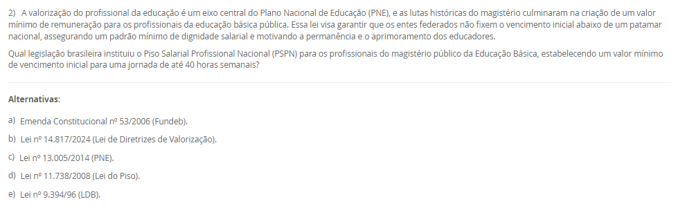 1) A Educação Profissional e Tecnológica (EPT) tem um papel proeminente na LDB, sendo crucial para a formação de profissionais e o desenvolvimento do país. Com a Lei nº 14.645/2023, a EPT foi alterada para se organizar considerando a integração curricular e a formação entre todos os níveis educacionais. Essa nova estrutura visa permitir o aproveitamento de experiências, certificações e conhecimentos desenvolvidos ao longo da trajetória individual do estudante, alinhando a formação profissional à dinâmica do mundo do trabalho.
Qual termo legal define o percurso formativo estruturado na Educação Profissional e Tecnológica que visa permitir o aproveitamento incremental de experiências, certificações e conhecimentos desenvolvidos ao longo da trajetória individual do estudante, integrando-se aos níveis médio e superior?
________________________________________
Alternativas:
•	a) Educação Bilíngue
•	b) Itinerário Contínuo de Formação Profissional e Tecnológica
•	c) Programa Nacional de Acesso ao Ensino Técnico e Emprego (PRONATEC)
•	d) Regime de Colaboração
•	e) Pedagogia da Alternância
2) A valorização do profissional da educação é um eixo central do Plano Nacional de Educação (PNE), e as lutas históricas do magistério culminaram na criação de um valor mínimo de remuneração para os profissionais da educação básica pública. Essa lei visa garantir que os entes federados não fixem o vencimento inicial abaixo de um patamar nacional, assegurando um padrão mínimo de dignidade salarial e motivando a permanência e o aprimoramento dos educadores.
Qual legislação brasileira instituiu o Piso Salarial Profissional Nacional (PSPN) para os profissionais do magistério público da Educação Básica, estabelecendo um valor mínimo de vencimento inicial para uma jornada de até 40 horas semanais?
________________________________________
Alternativas:
•	a) Emenda Constitucional nº 53/2006 (Fundeb).
•	b) Lei nº 14.817/2024 (Lei de Diretrizes de Valorização).
•	c) Lei nº 13.005/2014 (PNE).
•	d) Lei nº 11.738/2008 (Lei do Piso).
•	e) Lei nº 9.394/96 (LDB).
3) A história da inclusão das pessoas com deficiência no Brasil foi marcada por uma evolução de percepções e práticas sociais, com a Constituição Federal e a Convenção Internacional sobre os Direitos das Pessoas com Deficiência servindo como alicerces. No entanto, um marco legal específico, promulgado em 2015, trouxe considerações detalhadas sobre o direito à educação, definindo a pessoa com deficiência e assegurando um sistema educacional inclusivo em todos os níveis, visando o máximo desenvolvimento possível de seus talentos e habilidades.
Qual é a lei de 2015 que define a pessoa com deficiência com base em impedimentos de longo prazo e na interação com barreiras, e que assegura, como direito, um sistema educacional inclusivo em todos os níveis e o aprendizado ao longo de toda a vida?
________________________________________
Alternativas:
•	a) Lei de Diretrizes e Bases da Educação Nacional (LDB)
•	b) Estatuto da Criança e do Adolescente (ECA)
•	c) Lei Federal nº 10.639/2003
•	d) Lei Brasileira de Inclusão da Pessoa com Deficiência (Estatuto da Pessoa com Deficiência)
•	e) Plano Nacional de Educação (PNE)
4) A Educação de Jovens e Adultos (EJA) é uma modalidade de ensino com identidade própria, destinada àqueles que não tiveram acesso ou continuidade de estudos na idade apropriada. Essa modalidade busca proporcionar oportunidades educacionais adequadas, considerando as características, interesses e condições de vida e trabalho do educando. Para além da simples oferta de cursos e exames, o Conselho Nacional de Educação (CNE) reconheceu, no ano 2000, três funções essenciais que caracterizam o papel social e pedagógico da EJA.
Qual das alternativas apresenta as três funções reconhecidas pelo Parecer CNE/CEB nº 11/2000 como pilares da Educação de Jovens e Adultos (EJA)?
________________________________________
Alternativas:
•	a) Reparadora, equalizadora e qualificadora.
•	b) Equalizadora, democrática e inclusiva.
•	c) Socializadora, integradora e formadora.
•	d) Assistencialista, técnica e integradora.
•	e) Alfabetizadora, profissionalizante e social.
5) A Lei de Diretrizes e Bases da Educação Nacional (LDB), Lei nº 9.394/96, estabeleceu um marco na reformulação da formação inicial de professores para a Educação Básica, elevando os padrões de qualidade e valorizando a dimensão pedagógica da profissão. Em resposta às demandas pós-redemocratização, a LDB definiu a modalidade de ensino e o nível de escolaridade necessários para o exercício da docência nas diferentes etapas da Educação Básica, substituindo gradualmente os antigos cursos de magistério.
De acordo com o Art. 62 da LDB, como deve ser realizada a formação de docentes para atuar na Educação Básica?
________________________________________
Alternativas:
•	a) Por meio de cursos de magistério em nível médio, com complementação pedagógica obrigatória.
•	b) Exclusivamente por meio de cursos de bacharelado com duração de quatro anos.
•	c) Por meio de cursos de licenciatura plena em nível superior, com currículos baseados na BNCC.
•	d) Por meio de cursos de especialização (lato sensu) para atuação nos anos finais do Ensino Fundamental.
•	e) Através de programas de formação continuada (stricto sensu), como mestrado e doutorado.

